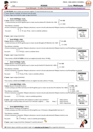 QUÍMICA PROF.: RIKARDO COIMBRA
Aula ÁCIDOS Curso MotivAÇÃO
Curso Motivação – O melhor Pré-Vestibular do Mundo www.curso-motivacao.blogspot.com
2) OXI-ÁCIDOS: são os ácidos que possuem oxigênio. O nome termina em ico ou oso.
1° passo: Montar o Anidrido de mesmo nome do ácido.
2° passo: Pegar esse Anidrido e jogar na água (Cantinho).
 Ácido CARBÔNICO = H2CO3
1° passo : Montar o Anidrido Carbônico. + 4 = ICO
- o nome terminou em ICO significa que é o maior nox do carbono C (famíla 4 A) = NOX
+ 2 = OSO
*Para Montar o Anidrido:
-Primeiro montamos o esqueleto depois colocamos o nox em cima de cada elementodepois inverte os noxsimplifique se possível
+4 -2
Fica assim : C O  C2O4  CO2 = este é o anidrido carbônico
2° passo : jogar na água (Cantinho)
-------------------------------------------------------------------------------------------------------------------------------------------------------------------------------------------------------------------------------------------------------
 Ácido NÍTRICO = HNO3
1°passo: Montar o Anidrido Nítrico + 5 = ICO
- o nome terminou em ICO significa que é o maior nox do Nitrogênio N(famíla 5 A) = NOX
+ 3 = OSO
*Para Montar o Anidrido:
-Primeiro montamos o esqueleto depois colocamos o nox em cima de cada elementodepois inverte os noxsimplifique se possível
+5 -2
Fica assim: N O  N2O5 = este é o anidrido nítrico
2° passo : jogar na água (Cantinho)
* Para montar o ÁCIDO NITROSO é só tirar um oxigênio do ácido nítrico  HNO2
-------------------------------------------------------------------------------------------------------------------------------------------------------------------
 Ácido SULFÚRICO = H2SO4
1°passo: Montar o Anidrido Sulfúrico + 6 = ICO
- o nome terminou em ICO significa que é o maior nox do Enxofre S (famíla 6 A) = NOX
+ 4 = OSO
*Para Montar o Anidrido:
-Primeiro montamos o esqueleto depois colocamos o nox em cima de cada elementodepois inverte os noxsimplifique se possível
+6 -2
Fica assim: S O  S2O6  SO3 = este é o anidrido sulfúrico
2° passo : jogar na água (Cantinho) :
*Para montar o ÁCIDO SULFOROSO é só tirar um oxigênio do ácido sulfúrico  H2SO3
------------------------------------------------------------------------------------------------------------------------------------------------------------------
 Ácido PERCLÓRICO = HClO4
1°passo: Montar o Anidrido Perclórico +7 =PER... ICO
- o nome começou com PER e terminou em ICO significa que é o maior nox do Cloro Cl (famíla 7 A) = NOX +5 = ICO
+3 = OSO
*Para Montar o Anidrido: +1 =HIPO....OSO
-Primeiro montamos o esqueleto depois colocamos o nox em cima de cada elementodepois inverte os noxsimplifique se possível
+7 -2
Fica assim: Cl O  Cl2O7 = este é o anidrido perclórico
2° passo : jogar na água (Cantinho): Ah!! professor eu adoro ir pro cantinho!!! HClO3=Clórico
*Para montar os demais ácidos com cloro é só ir retirando oxigênio.........Veja : Ácido HClO2=Cloroso
. HClO = Hipocloroso
-------------------------------------------------------------------------------------------------------------------------------------------------------------------
 Ácido PERMANGÂNICO = HMnO4
1°passo: Montar o Anidrido Permangânico
- o nome começou com PER e terminou em ICO já significa nox +7.Portanto o Manganês(Mn) terá nox +7
*Para Montar o Anidrido:
-Primeiro montamos o esqueleto depois colocamos o nox em cima de cada elementodepois inverte os nox
+7 -2
Fica assim: Mn O  Mn2O7 = este é o anidrido permangânico
2° passo : jogar na água (Cantinho): Ebaaaaa!!!! cantinho denovo!!!
------------------------------------------------------------------------------------------------------------------------------------------------------------------
OB.:Existem alguns anidridos que podem reagir com uma,duas ou três águas.São os seguintes elementos:
CANTINHO
CO2
+H2 O__
H2CO3
CANTINHO
N2O5
+H2 O__
H2N2O6 (÷2)
HNO3
CANTINHO
SO3
+H2 O__
H2SO4
CANTINHO
Cl2O7
+H2 O__
H2Cl2O8 (÷2)
HClO4
CANTINHO
Mn2O7
+H2 O
H2Mn2O8 ÷2)
HMnO4
 