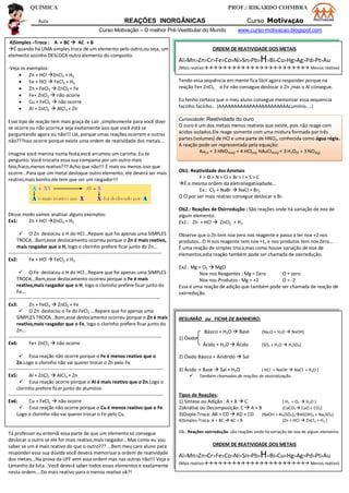 QUÍMICA PROF.: RIKARDO COIMBRA
Aula REAÇÕES INORGÂNICAS Curso MotivAÇÃO
Curso Motivação – O melhor Pré-Vestibular do Mundo www.curso-motivacao.blogspot.com
4)Simples –Troca : A + BC  AC + B
É quando há UMA simples troca de um elemento pelo outro,ou seja, um
elemento sozinho DESLOCA outro elemento do composto.
-Veja os exemplos:
 Zn + HCl ZnCl2 + H2
 Fe + HCl  FeCl2 + H2
 Zn + FeCl2  ZnCl2 + Fe
 Fe+ ZnCl2  não ocorre
 Cu + FeCl2  não ocorre
 Al + ZnCl2  AlCl3 + Zn
Esse tipo de reação tem mais graça de cair ,simplesmente para você dizer
se ocorre ou não ocorre,e seja exatamente isso que você está se
perguntando agora ou não!!! Ué, porque umas reações ocorrem e outras
não???Isso ocorre porque existe uma ordem de reatividade dos metais...
Imagine você menina numa festa,você arrumou um carinha..Eu te
pergunto: Você trocaria essa sua compania por um outro mais
feio,fraco,menos reativo??? Acho que não!!! É mais ou menos isso que
ocorre...Para que um metal desloque outro elemento, ele deverá ser mais
reativo,mais bonito,ele tem que ser um rasgador!!!
Desse modo vamos analisar alguns exemplos:
Ex1: Zn + HCl ZnCl2 + H2
 O Zn deslocou o H do HCl...Repare que foi apenas uma SIMPLES
TROCA...Bom,esse deslocamento ocorreu porque o Zn é mais reativo,
mais rasgador que o H, logo o clorinho prefere ficar junto do Zn...
-----------------------------------------------------------------------------------------------
Ex2: Fe + HCl  FeCl2 + H2
 O Fe deslocou o H do HCl...Repare que foi apenas uma SIMPLES
TROCA...Bom,esse deslocamento ocorreu porque o Fe é mais
reativo,mais rasgador que o H, logo o clorinho prefere ficar junto do
Fe...
----------------------------------------------------------------------------------------------
Ex3: Zn + FeCl2  ZnCl2 + Fe
 O Zn deslocou o Fe do FeCl2 ...Repare que foi apenas uma
SIMPLES TROCA...Bom,esse deslocamento ocorreu porque o Zn é mais
reativo,mais rasgador que o Fe, logo o clorinho prefere ficar junto do
Zn...
-----------------------------------------------------------------------------------------------
Ex4: Fe+ ZnCl2  não ocorre
 Essa reação não ocorre porque o Fe é menos reativo que o
Zn.Logo o clorinho não vai querer trocar o Zn pelo Fe.
------------------------------------------------------------------------------------------------
Ex5: Al + ZnCl2  AlCl3 + Zn
 Essa reação ocorre porque o Al é mais reativo que o Zn.Logo o
clorinho prefere ficar junto do alumínio.
------------------------------------------------------------------------------------------------
Ex6: Cu + FeCl2  não ocorre
 Essa reação não ocorre porque o Cu é menos reativo que o Fe.
Logo o clorinho não vai querer trocar o Fe pelo Cu.
Tá professor eu entendi essa parte de que um elemento só consegue
deslocar o outro se ele for mais reativo,mais rasgador...Mas como eu vou
saber se um é mais reativo do que o outro??? ...Bem meu caro aluno para
responder essa sua dúvida você deverá memorizar a ordem de reatividade
dos metais...Na prova da UFF vem essa ordem mas nas outras não!!! Veja o
tamanho da lista...Você deverá saber todos esses elementos e exatamente
nesta ordem....Do mais reativo para o menos reativo ok?!
ORDEM DE REATIVIDADE DOS METAIS
Al>Mn>Zn>Cr>Fe>Co>Ni>Sn>Pb>H>Bi>Cu>Hg>Ag>Pd>Pt>Au
(Mais reativo Menos reativo)
Tendo essa sequência em mente fica fácil agora responder porque na
reação Fe+ ZnCl2 , o Fe não consegue deslocar o Zn ,mas o Al consegue.
Eu tenho certeza que o meu aluno consegue memorizar essa sequencia
facinho facinho... (AAAAAAAAAAAAAAAAAAAAAAALumínio....)
Curiosidade: Reatividade do ouro
O ouro é um dos metais menos reativos que existe, pois não reage com
ácidos isolados.Ele reage somente com uma mistura formada por três
partes (volumes) de HCl e uma parte de HNO3, conhecida como água régia.
A reação pode ser representada pela equação:
Au(s) + 3 HNO3(aq) + 4 HCl(aq) HAuCl4(aq) + 3 H2O(l) + 3 NO2(g)
Ob1: Reatividade dos Ametais
F > O > N > Cl > Br > I > S > C
É a mesma ordem da eletronegativadade...
Ex.: Cl2 + NaBr  NaCl + Br2
O Cl por ser mais reativo consegue deslocar o Br.
Ob2.: Reações de Oxirredução : São reações onde há variação de nox de
algum elemento.
Ex1.: Zn + HCl  ZnCl2 + H2
Observe que o Zn tem nox zero nos reagente e passa a ter nox +2 nos
produtos...O H nos reagente tem nox +1, e nos produtos tem nox Zero...
É uma reação de simples troca,mas como houve variação de nox de
elementos,esta reação também pode ser chamada de oxirredução.
Ex2.: Mg + O2  MgO
Nox nos Reagentes : Mg = Zero O = zero
Nox nos Produtos : Mg = +2 O = -2
Essa é uma reação de adição que também pode ser chamada de reação de
oxirredução.
RESUMÃO ou FICHA DE BANHEIRO:
Básico + H2O  Base (Na2O + H2O  NaOH)
1) Óxido
Ácido + H2O  Ácido (SO3 + H2O  H2SO4)
2) Óxido Básico + Anidrido  Sal
3) Ácido + Base  Sal + H2O ( HCl + NaOH  NaCl + H2O )
 Também chamadas de reações de neutralização.
Tipos de Reações:
1) Síntese ou Adição : A + B  C ( H2 + O2  H2O )
2)Análise ou Decomposição: C  A + B (CaCO3 CaO + CO2)
3)Dupla-Troca: AB + CD  AD + CD (NaOH + Al2(SO4)3Al(OH)3 + Na2SO4)
4)Simples-Troca: A + BC  AC + B (Zn + HCl  ZnCl2 + H2 )
Ob.: Reações oxirredução: são reações onde há variação de nox de algum elemento.
ORDEM DE REATIVIDADE DOS METAIS
Al>Mn>Zn>Cr>Fe>Co>Ni>Sn>Pb>H>Bi>Cu>Hg>Ag>Pd>Pt>Au
(Mais reativo Menos reativo)
 