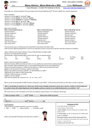 QUÍMICA PROF.: RIKARDO COIMBRA
Aula Massa Atômica , Massa Molecular e MOL Curso MotivAÇÃO
Curso Motivação – O melhor Pré-Vestibular do Mundo www.curso-motivacao.blogspot.com
Você pode usar mol para qualquer coisa que sempre será uma quantidade de 6x1023
.Só tome cuidado com o que lhe perguntam.
Veja os exemplos:
-Quanto é 1 mol de ovos? R.: São 6x1023
ovos.
-Quanto é 1 mol de átomos? R.: São 6x1023
átomos.
-Quanto é 1 mol de moléculas? R.: São 6x10
23
moléculas.
-Quanto é 1 mol de íons? R.: São 6x1023
íons.
-Quanto é 1 mol de elétrons? R.: São 6x10
23
elétrons.
-Quanto é 1 mol de prótons? R.: São 6x1023
prótons.
Agora preste atenção:
1)Em 1 mol de Carbono tem-se: 2)Em 1 mol de H2O tem-se: 3) Em 1 Mol de Na
+
tem-se:
-Quantos átomos? -Quantas moléculas? -Quantos átomos?
-Quantas moléculas? -Quantos átomos? -Quantas moléculas?
-Quantos íons? -Quantos íons? -Quantos íons?
-Quantos elétrons? -Quantos elétrons? -Quantos elétrons?
-Quantos prótons? -Quantos prótons? -Quantos prótons?
-Quantos ovos? -Quantos ovos? -Quantos cátions?
-Que massa atômica? -Que massa molecular? -Que massa atômica?
-Que massa molar? -Que massa molar? -Que massa molar?
Tem duas coisas que eu conheço que você só aprende se exercitando.Uma delas é Mol.
Então vou fazer algumas perguntinhas e você vai me responder,se quiser é claro,mas se não fizer você não vai passar no vestibular.
1)Qual a diferença entre massa atômica e massa molecular?Qual a unidade usada?
2)O que é uma molécula?Cite exemplos.
3)Consultando a Tabela Periódica,diga a massa molar de cada um exemplo abaixo:
C = H= O= N= Na= S= Cl= 35,5g CO2=
H2O= CH4= H2SO4= CaCO3= HCl= C6H12O6= NaOH= NH3=
4)Qual o valor da constante de Avogadro?
5)Se você comprou 1MOL de laranjas para fazer um suco,significa que você comprou quantas laranjas?
6)Se você pedir 1 MOL de Beijinhos para sua namorado(a) ele(a) deverá te dar quantos Beijinhos?
7)O que você preferiria ganhar? 1 milhão ovos de páscoa ou 1 MOL de ovos de páscoa?Por que?
8)Diga em voz alta dentro do banheiro química é muito fácil.
9)O que você prefere pronunciar: 6,02x10
23
ou 602 sextilhões ou 1 MOL ?
10)Desenhe no teu caderno 1 MOL de pontinhos.
11)Existe 1 MOL de pessoas no mundo?
12)MOL é um bom apelido?
13)O cachorro quando late pronuncia “au... au” ou “mol... mol”?
Mas se um dia um pesquisador do IBGE lhe parar e perguntar o que é MOL? Você vai olhar bem fundo nos olhos dele e vai falar o seguinte:
“Mol é a quantidade de matéria de um sistema que contém tantas entidades elementares quanto são os átomos contidos em 0,012 quilograma
de carbono-12 que não estejam ligados por meio de ligações químicas, estando em seu estado fundamental.;e seu símbolo é "mol"
Mas como nem eu e nem o vestibular vai te fazer essa pergunta capsiosa.Fique na sua cabecinha mesmo que:
1 MOL de qualquer COISA-------------6x1023
COISAS-----------------Massa dessa COISA em gramas.
Ex.:
1 MOL de C---------------------------------6x1023
átomos----------------------12g.
QUESTIONÁRIO:
Você realmente conseguiu entender o que vem a ser MOL?
( )SIM ( ) NÃO ( ) Mais ou Menos ( )Entender o quê?
Então, achou grande???É porque você ainda não viu nada!!!..........
Musiquinha do MOL
Eu não tenho dúvidas em diferenciar
a massa atômica da massa molar.
A massa atômica é fácil prá chuchu,pois sua unidade é dada
sempre em “U”.
Já a massa molar essa não me engana,pois sua unidade é dade
sempre em “gramas”.
Mas quanto será,que valerá, 1mol da massa molar?(2x)
Eu vou dizer somente prá vocês quanto vale 1mol só mais uma
vez que é : 6 vezes 10 a 23...
1 mol prá vocês vale 6x1023
(2x)
 