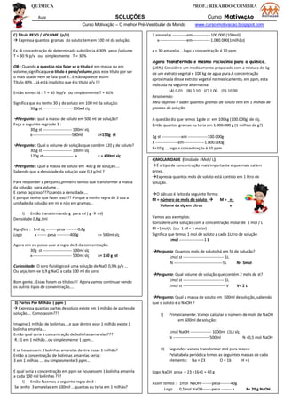 QUÍMICA PROF.: RIKARDO COIMBRA
Aula SOLUÇÕES Curso MotivAÇÃO
Curso Motivação – O melhor Pré-Vestibular do Mundo www.curso-motivacao.blogspot.com
C) Título PESO / VOLUME (p/v)
 Expressa quantos gramas do soluto tem em 100 ml da solução.
Ex.:A concentração de determinada substância é 30% peso /volume
T = 30 % p/v ou simplesmente T = 30%
OB.: Quando a questão não falar se o título é em massa ou em
volume, significa que o título é peso/volume,pois este título por ser
o mais usado nem se fala qual é...Então aparece assim:
Título 40% ...já está implicito que é o título p/v !!!
Então vamos lá : T = 30 % p/v ou simplesmente T = 30%
Significa que eu tenho 30 g do soluto em 100 ml da solução:
30 g st -----------------------100ml slç
Pergunto : qual a massa de soluto em 500 ml de solução?
Faça a seguinte regra de 3 :
30 g st ---------------------- 100ml slç
x------------------------------500ml x=150g st
Pergunto : Qual o volume de solução que contém 120 g de soluto?
30 g st ---------------------- 100ml slç
120g st----------------------- x x = 400ml slç
Pergunto : Qual a massa de soluto em 400 g de solução....
Sabendo que a densidade da solução vale 0,8 g/ml ?
Para responder a pergunta,primeiro temos que transformar a massa
da solução para volume...
E como faço isso???Usando a densidade....
E porque tenho que fazer isso??? Porque a minha regra de 3 usa a
unidade da solução em ml e não em gramas...
I) Então transformando g para ml ( g  ml)
Densidade 0,8g /ml
Significa : 1ml slç --------pesa ---------0,8g
Logo x ------- pesa ----------400g x= 500ml slç
Agora sim eu posso usar a regra de 3 da concentração:
30g st ---------------------- 100ml slç
x------------------------------ 500ml slç x= 150 g st
Curiosidade: O soro fisiológico é uma solução de NaCl 0,9% p/v ...
Ou seja, tem-se 0,9 g NaCl a cada 100 ml do soro.
Bom gente...Esses foram os títulos!!! Agora vamos continuar vendo
os outros tipos de conventração....
3) Partes Por Milhão ( ppm )
 Expressa quantas partes de soluto existe em 1 milhão de partes de
solução.... Como assim???
Imagine 1 milhão de bolinhas....e que dentre esse 1 milhão existe 1
bolinha amarela....
Então qual seria a concentração de bolinhas amarelas???
R.: 1 em 1 milhão...ou simplesmente 1 ppm...
E se houvessem 3 bolinhas amarelas dentre essas 1 milhão?
Então a concentração de bolinhas amarelas seria :
3 em 1 milhão .... ou simplesmente 3 ppm...
E qual seria a concentração em ppm se houvessem 1 bolinha amarela
a cada 100 mil bolinhas ???
I) Então fazemos a seguinte regra de 3 :
Se tenho 3 amarelas em 100mil ...quantas eu teria em 1 milhão?
3 amarelas -----------em--------------100.000 (100mil)
x---------------------em--------------1.000.000(1milhão)
x = 30 amarelas ...logo a concentração é 30 ppm
Agora transferindo o mesmo raciocínio para a química.
(UERJ) Considere um medicamento preparado com a mistura de 1g
de um extrato vegetal e 100 kg de agua pura.A concentração
aproximada desse extrato vegetal no medicamento, em ppm, esta
indicada na seguinte alternativa:
(A) 0,01 (B) 0,10 (C) 1,00 (D) 10,00
Resolvendo:
Meu objetivo é saber quantos gramas de soluto tem em 1 milhão de
gramas de solução.
A questão diz que temos 1g de st em 100kg (100.000g) de slç.
Então quantos gramas eu teria em 1.000.000 g (1 milhão de g?)
1g st ---------------em ---------------100.000g
X -----------------em----------------1.000.000g
X=10 g ....logo a concentração é 10 ppm
4)MOLARIDADE (Unidade : Mol / L)
É o tipo de concentração mais importante e que mais cai em
prova.
Expressa quantos mols de soluto está contido em 1 litro de
solução.
O cálculo é feito da seguinte forma:
M = número de mols do soluto  M = n_
Volume da slç em Litros v
Vamos aos exemplos:
Considere uma solução com a concentração molar de 1 mol / L
M =1mol/L (ou 1 M = 1 molar)
Significa que temos 1 mol de soluto a cada 1Litro de solução
1mol -------------------1 L
Pergunto: Quantos mols de soluto há em 5L de solução?
1mol st ------------------------------- 1L
N -------------------------------------5L N= 5mol
Pergunto: Qual volume de solução que contém 2 mols de st?
1mol st ------------------------------- 1L
2mol st -------------------------------- V V= 2 L
Pergunto: Qual a massa de soluto em 500ml de solução, sabendo
que o soluto é o NaOH ?
I) Primeiramente: Vamos calcular o número de mols de NaOH
em 500ml de solução:
1mol NaOH ---------------- 1000ml (1L) slç
N ----------------------------500ml N =0,5 mol NaOH
II) Segundo : vamos transformar mol para massa:
Pela tabela periódica temos as seguintes massas de cada
elemento: Na = 23 O = 16 H =1
Logo NaOH pesa = 23 +16+1 = 40 g
Assim temos : 1mol NaOH --------pesa--------40g
Logo 0,5mol NaOH-------pesa -------- x X= 20 g NaOH.
 