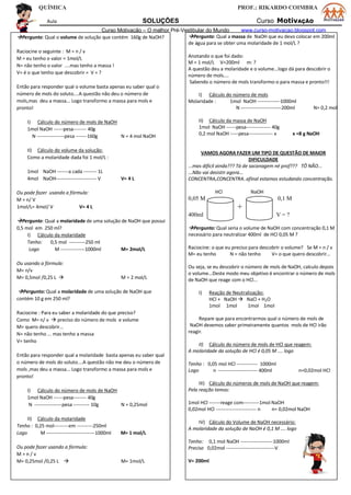QUÍMICA PROF.: RIKARDO COIMBRA
Aula SOLUÇÕES Curso MotivAÇÃO
Curso Motivação – O melhor Pré-Vestibular do Mundo www.curso-motivacao.blogspot.com
Pergunto: Qual o volume de solução que contém 160g de NaOH?
Raciocine o seguinte : M = n / v
M = eu tenho o valor = 1mol/L
N= não tenho o valor ....mas tenho a massa !
V= é o que tenho que descobrir = V = ?
Então para responder qual o volume basta apenas eu saber qual o
número de mols do soluto....A questão não deu o número de
mols,mas deu a massa... Logo transformo a massa para mols e
pronto!
I) Cálculo do número de mols de NaOH
1mol NaOH ------pesa-------- 40g
N -----------------pesa -------160g N = 4 mol NaOH
II) Cálculo do volume da solução:
Como a molaridade dada foi 1 mol/L :
1mol NaOH -------a cada -------- 1L
4mol NaOH------------------------- V V= 4 L
Ou pode fazer usando a fórmula:
M = n/ V
1mol/L= 4mol/ V V= 4 L
Pergunto: Qual a molaridade de uma solução de NaOH que possui
0,5 mol em 250 ml?
I) Cálculo da molaridade
Tenho: 0,5 mol ----------250 ml
Logo M ---------------1000ml M= 2mol/L
Ou usando a fórmula:
M= n/v
M= 0,5mol /0,25 L  M = 2 mol/L
Pergunto: Qual a molaridade de uma solução de NaOH que
contém 10 g em 250 ml?
Raciocine : Para eu saber a molaridade do que preciso?
Como M= n/ v  preciso do número de mols e volume
M= quero descobrir...
N= não tenho ... mas tenho a massa
V= tenho
Então para responder qual a molaridade basta apenas eu saber qual
o número de mols do soluto....A questão não me deu o número de
mols ,mas deu a massa... Logo transformo a massa para mols e
pronto!
I) Cálculo do número de mols de NaOH
1mol NaOH ------pesa-------- 40g
N -----------------pesa ---------- 10g N = 0,25mol
II) Cálculo da molaridade
Tenho : 0,25 mol---------em ----------250ml
Logo M ------------------------------1000ml M= 1 mol/L
Ou pode fazer usando a fórmula:
M = n / v
M= 0,25mol /0,25 L  M= 1mol/L
Pergunto: Qual a massa de NaOH que eu devo colocar em 200ml
de água para se obter uma molaridade de 1 mol/L ?
Anotando o que foi dado:
M = 1 mol/L V=200ml m: ?
A questão deu a molaridade e o volume...logo dá para descobrir o
número de mols....
Sabendo o número de mols transformo-o para massa e pronto!!!
I) Cálculo do número de mols
Molaridade : 1mol NaOH --------------1000ml
N -------------------------200ml N= 0,2 mol
II) Cálculo da massa de NaOH
1mol NaOH ------pesa--------------- 40g
0,2 mol NaOH -----pesa--------------- x x =8 g NaOH
VAMOS AGORA FAZER UM TIPO DE QUESTÃO DE MAIOR
DIFICULDADE
...mas difícil ainda??? Tá de sacanagem né prof??? TÔ NÃO...
...Não vai desistir agora...
CONCENTRA,CONCENTRA..afinal estamos estudando concentração.
HCl NaOH
0,05 M 0,1 M
+
400ml V = ?
Pergunto: Qual seria o volume de NaOH com concentração 0,1 M
necessário para neutralizar 400ml de HCl 0,05 M ?
Raciocine: o que eu preciso para descobrir o volume? Se M = n / v
M= eu tenho N = não tenho V= o que quero descobrir...
Ou seja, se eu descobrir o número de mols de NaOH, calculo depois
o volume...Deste modo meu objetivo é encontrar o número de mols
de NaOH que reage com o HCl...
I) Reação de Neutralização:
HCl + NaOH  NaCl + H2O
1mol 1mol 1mol 1mol
Repare que para encontrarmos qual o número de mols de
NaOH devemos saber primeiramente quantos mols de HCl irão
reagir.
II) Cálculo do número de mols de HCl que reagem:
A molaridade da solução de HCl é 0,05 M .... logo
Tenho : 0,05 mol HCl ------------- 1000ml
Logo n ------------------------ 400ml n=0,02mol HCl
III) Cálculo do números de mols de NaOH que reagem:
Pela reação temos:
1mol HCl -------reage com----------1mol NaOH
0,02mol HCl ------------------------- n n= 0,02mol NaOH
IV) Cálculo do Volume de NaOH necessário:
A molaridade da solução de NaOH é 0,1 M .... logo
Tenho: 0,1 mol NaOH --------------------1000ml
Preciso 0,02mol ------------------------------V
V= 200ml
 