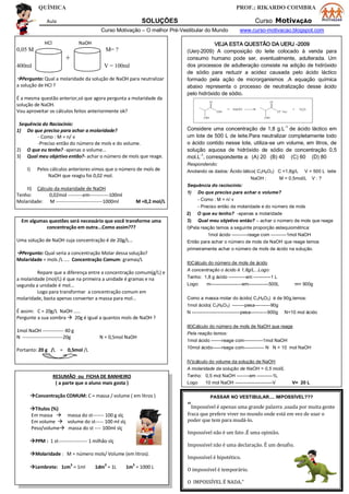 QUÍMICA PROF.: RIKARDO COIMBRA
Aula SOLUÇÕES Curso MotivAÇÃO
Curso Motivação – O melhor Pré-Vestibular do Mundo www.curso-motivacao.blogspot.com
RESUMÃO ou FICHA DE BANHEIRO
( a parte que o aluno mais gosta )
Concentração COMUM: C = massa / volume ( em litros )
Títulos (%)
Em massa  massa do st------- 100 g slç
Em volume  volume do st----- 100 ml slç
Peso/volume massa do st ---- 100ml slç
PPM : 1 st------------------ 1 milhão slç
Molaridade : M = número mols/ Volume (em litros).
Lembrete: 1cm
3
= 1ml 1dm
3
= 1L 1m
3
= 1000 L
HCl NaOH
0,05 M M= ?
+
400ml V = 100ml
Pergunto: Qual a molaridade da solução de NaOH para neutralizar
a solução de HCl ?
É a mesma questão anterior,só que agora pergunta a molaridade da
solução de NaOH.
Vou aproveitar os cálculos feitos anteriormente ok?
Sequência do Raciocinio:
1) Do que preciso para achar a molaridade?
- Como : M = n/ v
-Preciso então do número de mols e do volume.
2) O que eu tenho? -apenas o volume...
3) Qual meu objetivo então?- achar o número de mols que reage.
I) Pelos cálculos anteriores vimos que o número de mols de
NaOH que reagiu foi 0,02 mol.
II) Cálculo da molaridade de NaOH
Tenho: 0,02mol ---------em------------100ml
Molaridade: M -----------------------------1000ml M =0,2 mol/L
Em algumas questões será necessário que você transforme uma
concentração em outra...Como assim???
Uma solução de NaOH cuja concentração é de 20g/L...
Pergunto: Qual seria a concentração Molar dessa solução?
Molaridade = mols /L .... Concentração Comum: gramas/L
Repare que a diferença entre a concentração comum(g/L) e
a molaridade (mol/L) é que na primeira a unidade é gramas e na
segunda a unidade é mol...
Logo para transformar a concentração comum em
molaridade, basta apenas converter a massa para mol...
É assim: C = 20g/L NaOH .....
Pergunte a sua sombra  20g é igual a quantos mols de NaOH ?
1mol NaOH ------------- 40 g
N -------------------------20g N = 0,5mol NaOH
Portanto: 20 g /L = 0,5mol /L
VEJA ESTA QUESTÃO DA UERJ -2009
(Uerj-2009) A composição do leite colocado à venda para
consumo humano pode ser, eventualmente, adulterada. Um
dos processos de adulteração consiste na adição de hidróxido
de sódio para reduzir a acidez causada pelo ácido láctico
formado pela ação de microrganismos .A equação química
abaixo representa o processo de neutralização desse ácido
pelo hidróxido de sódio.
Considere uma concentração de 1,8 g.L-1
de ácido láctico em
um lote de 500 L de leite.Para neutralizar completamente todo
o ácido contido nesse lote, utiliza-se um volume, em litros, de
solução aquosa de hidróxido de sódio de concentração 0,5
mol.L-1
, correspondente a: (A) 20 (B) 40 (C) 60 (D) 80
Respondendo:
Anotando os dados: Ácido lático( C3H6O3) C =1,8g/L V = 500 L leite
NaOH : M = 0,5mol/L V : ?
Sequência do raciocínio:
1) Do que preciso para achar o volume?
- Como : M = n/ v
- Preciso então da molaridade e do número de mols
2) O que eu tenho? -apenas a molaridade
3) Qual meu objetivo então? – achar o número de mols que reage
I)Pela reação temos a seguinte proporção estequiométrica:
1mol ácido ----------reage com ----------1mol NaOH
Então para achar o número de mols de NaOH que reage temos
primeiramente achar o número de mols de ácido na solução.
II)Cálculo do número de mols de ácido
A concentração o ácido é 1,8g/L...Logo:
Tenho: 1,8 g ácido -----------em -----------1 L
Logo: m--------------------em-------------500L m= 900g
Como a massa molar do ácido( C3H6O3) é de 90g,temos:
1mol ácido( C3H6O3) --------pesa----------90g
N -------------------------------pesa-----------900g N=10 mol ácido
III)Cálculo do número de mols de NaOH que reage
Pela reação temos:
1mol ácido -------reage com------------1mol NaOH
10mol ácido------reage com------------- N N = 10 mol NaOH
IV)cálculo do volume da solução de NaOH
A molaridade da solução de NaOH = 0,5 mol/L
Tenho: 0,5 mol NaOH --------em ----------1L
Logo 10 mol NaOH ------------------------V V= 20 L
PASSAR NO VESTIBULAR.... IMPOSSÍVEL???
“Impossível é apenas uma grande palavra ,usada por muita gente
fraca que prefere viver no mundo onde está em vez de usar o
poder que tem para mudá-lo.
Impossível não é um fato .É uma opinião.
Impossível não é uma declaração. É um desafio.
Impossível é hipotético.
O impossível é temporário.
O IMPOSSÍVEL É NADA.”
 