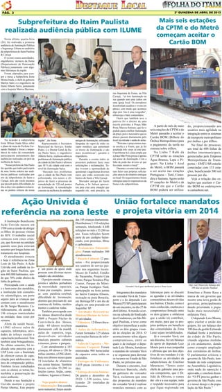 2º QUINZENA DE ABRIL DE 2013

Pág. 3

Subprefeitura do Itaim Paulista
realizada audiência pública com ILUME
Nesta última quarta-feira
(24), foi realizada a primeira
audiência de iluminação Pública
e Segurança Urbana no auditório
da subprefeitura do Itaim Paulista
& Curuçá.
O evento reuniu autoridades,
engenheiros, técnicos da Ilume
(Departamento de Iluminação
Pública) juntamente com algumas lideranças da região.
Foram chamados para compor a mesa a Subprefeita Irene
Mistue Inada, o chefe de gabinete
Marlon Sales e o engenheiro da
Ilume Alberto Serra, juntamente
com o Inspetor Marcos Bazzana.

Na ocasião a subprefeita
Irene Mitsue Inada falou sobre
o plano de meta do Prefeito Fernando Haddad e frisou a importância de todos da comunidade
participarem atentamente das
audiências realizadas em prol da
melhoria do bairro.
“Nosso prefeito de São Paulo
faz questão que todos participem
de uma forma ordeira nas audiências públicas realizadas por
nós da subprefeitura do Itaim e
Curuçá, pois são vocês mesmos
que passam pelas dificuldades do
dia-a-dia e nos ajudam a solucionar os pontos críticos de nossa

região”, diz Irene.
Representando o Secretário
Municipal de Serviço, Simão
Pedro, e o Diretor Geral da Ilume Paulo Tarso, o engenheiro
Alberto Serra, explicou sobre os
problemas de iluminação pública
da cidade de São Paulo e afirmou
que 30 % da cidade está com o
nível de iluminação baixa.
“Baseado nos problemas
que a cidade de São Paulo vem
enfrentando, nós temos o objetivo de fazer o processo de
remodelação de 120 mil pontos
de iluminação. A remodelação
consiste na melhoria de unidades

antigas de iluminação, utilizando
lâmpadas de vapor de sódio ou
vapor metálico, que aumentam
os níveis de iluminação e são
mais econômicas”, garante o
engenheiro.
Durante o evento todos os
presentes puderam fazer suas
solicitações e reclamações. Todos tiveram a oportunidade de
questionar e sugestionar diversos
casos que estão ocorrendo nos
bairros do Itaim e Vila Curuçá.
Morador antigo do Itaim
Paulista, o Sr. Jailson aproveitou para citar uma situação que
segundo ele, está precária, na

rua Jequirana de Goias, na Vila
Curuçá, “só tem iluminação na
rua quando tem uma cultos em
uma igreja local. Os moradores
lá enfrentam assaltos e vivem em
pânico com medo que acontece
algo pior. Isto é uma vergonha”,
esbraveja o líder comunitário.
Outro que também teve a
palavra foi o diretor de uma
escola próxima à Praça Mãe
Preta, Marcos Antonio, que fez o
pedido para a melhor iluminação
da praça, pois é necessário que os
alunos passem diariamente pelo
local na entrada e saída de aulas.
“Próximo à praça temos nossa escola e a Enem, que já foi
assaltada três vezes só este ano.
O problema lá é a área ampla que
a praça Mãe Preta possui e apenas
um poste de iluminação. Com a
falta de poda das árvores aí que
fica mais escuro o local”.
Durante o evento todos puderam fazer suas próprias solicitações através do relatório entregue
no local. Os requerimentos foram
entregues para os responsáveis da
Ilume e da subprefeitura.

Mais seis estações
da CPTM e do Metrô
começam aceitar o
Cartão BOM

A partir do mês de maio
seis estações da CPTM e do
Metrô passarão a aceitar o
Cartão BOM (Bilhete do
Ônibus Metropolitano) para
o pagamento da tarifa no
sistema sobre trilhos.
Na Linha 7 Rubi da
CPTM serão as estações
Água Branca, Lapa e Piqueri. Na Linha 1 Azul
do Metrô, o BOM passará
a ser aceito nas estações
Portuguesa – Tietê, Carandiru e Santana. Agora serão
87 estações do Metrô e da
CPTM em que o Cartão
BOM poderá ser utiliza-

do, proporcionando aos
usuários mais agilidade na
integração entre os sistemas
de transporte metropolitano
por ônibus e por trilhos.
No final do processo,
um total de 600 linhas de
ônibus intermunicipais,
gerenciadas pela Empresa
Metropolitana de Transportes – EMTU/SP, estarão
conectadas com 153 estações, beneficiando 500 mil
pessoas por dia.
Veja a relação das estações que aceitam o Cartão BOM no endereçoww
w.cartaobom.net.

União fortalece mandatos
Ação Univida é
referência na zona leste e projeta vitória em 2014
A Instituição Beneficente
Ação Univida nasceu em
1998 com a missão de abrigar
os filhos de pessoas vítimas
do HIV. O trabalho social
começou com cinco crianças, que ficavam na entidade
quando seus pais estavam
ausentes por longas horas em
tratamento nos hospitais.
O atendimento cresceu
e hoje é referência na Zona
Leste de São Paulo. A Ação
Univida está sediada na região do Itaim Paulista, que
tem 480.000 habitantes, sendo que 70% estão abaixo da
linha da pobreza.
Preocupada com a saúde
e o bem-estar dos atendidos,
a instituição tem consultório odontológico, um porto
seguro para as crianças que
contam com o atendimento
do Dr. Sergio Monteiro. Carinhosamente, ele atende as
186 crianças matriculadas
na entidade, duas vezes por
semana.
Alem da saúde bucal,
a ONG oferece aulas de
capoeira, informática, atividades de reforço escolar e
capacitação profissional. Tem
também uma brinquedoteca.
No ultimo semestre, foi realizado uma parceria com a
USP Leste com a finalidade
de oferecer cursos de capacitação para adolescentes na
área de computação gráfica.
Também foram trabalhados
com os alunos os temas homofobia e preservação do
meio ambiente.
Desde a sua fundação a
Univida mantém o projeto
Portas Abertas, Este projeto

é um ponto de apoio onde
pessoas com diversas necessidades são atendidas.
O projeto atende crianças,
jovens e adultos portadores
de necessidade especiais,
Como por exemplo, pessoas com paralisia cerebral,
dificuldade de locomoção,
doentes que precisam de uso
continuo de fraldas, medicamentos e cadeiras rodas.
Também preocupada com
os idosos desenvolve desde
2008 o Projeto Núcleo de
Convivência dos Idosos,
onde 60 idosos recebem
diariamente café da manhã,
aulas de capoeira, ioga,
desenvolvem atividades
musicais, passeios culturais
a museus, praias e parques.
Com atendimento a 185
crianças, 60 idosos e 130 famílias carentes, a ONG distribuiu nos últimos meses quase
18 toneladas de alimentos
em cestas básicas. Também
foram servidas 53.280 refeições (arroz, feijão, carne,
verduras, legumes e frutas).
Veja quadro abaixo:
* Alimentação: Em cozinha
semi-industrial, foram atendi-

das 185 crianças diariamente.
Distribuímos 1.110 refeições
semanais, totalizando 4.440
refeições no mês e 53.280 no
ano. Essas refeições fazem
parte de um cardápio balanceado, com proteínas, fibras
e carboidratos.
* Tratamento Odontológico: Foram realizados 380
atendimentos.
* Passeio Cultural: 12 passeios – Foi proporcionado
aos usuários do serviço passeio nos seguintes locais:
Museu do Futebol, Estádio
do Pacaembu, Projeto Cata
Vento, Parque Temático Play
Center, Parque da Mônica, Parque Ecológico Tietê,
participação na festa junina
no bairro Campos Elíseos,
recreação na praia Boracéia,
em Bertioga/SP e um dia de
alegria em uma pousada em
Juquitiba/ SP.
* Atividades Recreativas/
Músicas/Oficinas de Artes:
55 atividades.
* Videoteca: 12 filmes/documentários.
* Aulas de Informática:
Foram formados 125 alunos
com noções básicas de informática.
* Aulas de Capoeira – Movimento Corporal: Foram
ministradas 960 horas/aulas
de capoeira entre todos os
assistidos.
* Entregas de Uniformes:
1.035 peças (inverno e verão).
* Entrega de cestas básicas:
De janeiro a dezembro de
2010: 1.320 cestas, totalizando 20 toneladas de
alimentos.

Vereador Vavá quer melhorias para a Zona Leste

Integrantes dos mandatos
do vereador Vavá do Transporte e o do deputado Luiz
Moura (PT/SP) participaram
de um encontro, no dia 27 de
abril último. A reunião ocorreu na subsede do Sindicado
dos Condutores, em São Miguel Paulista, e teve como
objetivo intensificar a união
entre os dois grupos visando às eleições de 2014. O
acontecimento selou alguns
compromissos, entre os
quais o de reeleger o deputado Luiz Moura, fortalecer
o mandato do vereador Vavá
e se organizar para derrotar
os tucanos no Estado de São
Paulo, no próximo ano.
Durante o encontro, José
Francisco Barciela, chefe
de gabinete do vereador
Vavá, esclareceu que uma
das propostas do mandato
do vereador Vavá é realizar
reuniões mensais com as

lideranças para se discutir
as agendas e as atividades
comunitárias desenvolvidas
nos bairros. Chicão, como é
mais conhecido, enalteceu o
compromisso firmado entre
os dois grupos e enfatizou
que a união irá contribuir,
em muito, para que os projetos políticos em benefício
das comunidades da Zona
Leste sejam inviabilizados.
Já o vereador Vavá, em
seu discurso, fez um balanço
do apoio do deputado Luiz
Moura para a sua campanha
e afirmou que um dos objetivos de seu mandato é o de
fortalecer as atividades da
subprefeitura de Ernelino
Matarazzo. “Temos como
chefe de gabinete uma pessoa competente, que é Dr.
João de Oliveira, e vamos
dar ele e a sua equipe, todo
o respaldo necessário para
que fique registrada em

Dep. Luiz Moura faz balanço dos
100 dias da gestão Haddad

Ermelino e Ponte Rasa a
marca de um governo que
mostre uma nova gestão de
governar, principalmente
dando prioridade à população mais necessitada”,
enfatizou Vavá.
O deputado Luiz Moura,
após exaltar a união dos
grupos, fez um balanço dos
100 dias da gestão Fernando
Haddad frente à prefeitura
da cidade de São Paulo,
citando algumas medidas
já em andamento, dando
como exemplo ampliação
dos corredores de ônibus.
O parlamentar criticou o
governo de São Paulo, lembrando do rolo compressor
na Assembleia Legislativa,
onde nada da oposição é
aprovado, e concluiu dizendo: “O PT precisa ganhar o
governo de São Paulo; esse
é o nosso desejo e da população de São Paulo.”

 