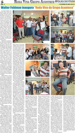 2º QUINZENA DE ABRIL DE 2013

Pág. 5

Walter Feldman inaugura “Roda Viva do Grupo Acontece”
No último sábado o deputado federal Walter Feldman cumpriu uma extensa
agenda na Zona Leste de
São Paulo, cujo ápice foi o
encontro com lideranças,
blogueiros e jornais da Zona
Leste, na sede do Grupo
Acontece de Jornais e Revistas. Participaram deste
encontro: Jornal MB - Mais
Brasil, Revista Perfil, aficionados por redes sociais
como Jornalista Genivaldo
Barbosa, Blog Linguarudo
da Zona Leste, Toninho
Novais (Rádio Cumbica) e
grandes lideranças comunitárias (Geraldo Malta, Cida
Costa, Valdemiro Junior, Dr.
Luiz Carlos Silva, Val, Prof.
Marcelo, Prof. Isabel, Cazuza, Johny, Fernando, Roque
Fernandes, Luiz Ferreira e
muitos outros.
Feldman foi recebido por
Divaldo, diretor-fundador do
Grupo Acontece, que logo
deu início a uma nova modalidade de entrevista, que
foi apelidado pelo deputado
como “Roda Vida do Grupo
Acontece”. E ficou claro
para os convidados que a
sede Grupo Acontece se
tornou definitivamente um
“point”, por onde passam
gestores públicos, artistas
e políticos. “Esta é a casa
mais democrática da Zona
Leste. Aqui receberemos
pessoas de todas as linhas
de pensamento e de todos os
partidos”, diz Divaldo Rosa.
Divaldo Rosa, diretor do
Grupo Acontece - Você que
acompanhou os casuísmos
dos militantes contra o MDB
no governo Figueiredo e Geisel em 1974 contra o PMDB,
como você vê a tentativa do
Governo Dilma de impedir a
formação de novos partidos
no Brasil?
Walter Feldman - Há uma
articulação e conspiração
que vem direto do palácio do
planalto para que na próxima
eleição de 2014 a Dilma possa se consagrar reeleita no
primeiro turno. A possibilidade da candidatura da Marina
Silva leva a disputa para o 2º.
turno. Nós perdemos na Câmara sob o comando do PT e
do PMDB, eles que armaram
a maioria para massacrar.
Vão ao Senado pretendendo
fazer uma nova resistência
e, se lá perdermos, vamos ao
Supremo Tribunal Federal
para que a Rede seja criada.
Roque Fernandes diretor
de ONG - Você é um nome
bastante citado para ser candidato a prefeito de São Paulo. Você tem esta vontade de
ser representante em nosso
Estado?
Walter Feldman - Nós teremos candidaturas e nomes
a deputados federal, estadual,
senador, governador, prefeito
e a vereadores. Porém se a
Rede me chamar para cumprir qualquer tarefa eu farei.
Professor Marcelo Miranda - Quando houve a fundação do PSDB nós fomos a
Brasília com todas as esperanças que estamos vendo na
Rede. Como explicar a perda
de expectativa com o PSDB?
E qual a preocupação com a
elaboração do Estatuto?
Walter Feldman - Quando
a Marina coloca a necessidade de criarmos um partido
que tome todos os cuidados
éticos, programáticos, não
deixar vir gente apenas com
interesses eleitorais, porque

daqui a pouco, se não tomar
cuidado, estará contaminado
da mesma forma que os outros, então a ideia é ajudar
na reforma política do Brasil
outra vez, porque a democracia que nós conquistamos a
duríssimas penas pode estar
comprometida. O PT hoje
tem o projeto de hegemonia,
projeto a longo prazo que,
na verdade, é muito semelhante ao de Hugo Chaves
na Venezuela, claro, é mais
disfarçado, não é tão aberto
como o de Hugo Chavez, mas
é perigoso, pois a Dilma usa
os instrumentos de comunicação de uma maneira descarada, ela coloca benefícios
sociais para encantar o povo
mais pobre comprometendo
o equilíbrio da economia dos
estados dificilmente em condições de sustentação para o
futuro, isto só para ganhar as
eleições, isto atenta contra a
democracia do Brasil, porque
minhas preocupações políticas são as futuras gerações,
não é a próxima eleição.
Já em relação ao estatuto,
ele foi altamente discutido
em Brasília e pode ser acessado por todos pelo site Brasil
em Rede e há um cuidado
permanente. Só para se ter
uma ideia, eu já fui procurado por mais de 80 cidades,
por prefeitos, vice-prefeitos,
deputados federais e estaduais, secretários, vereadores
que querem vir para a Rede.
Quando a conversa começa
“olha quero ir para a Rede
para disputar a eleição para
meu município, portanto eu
quero o partido na minha
mão”, tá fora. E olha que nós
precisamos de gente, precisamos coletar assinaturas, mas
se este é o discurso, tá fora.
Edilson vice-presidente
da União Brasil Gigante Questiona se a Rede será um
partido de oposição e dará a
cara para bater assim como
o PT?
Walter Feldman - A Rede
é a proposta de fazer a nova
política, uma política com
princípios e valores, que não
se vende a nenhuma troca de
interesses e vem para reunir
as forças mais progressistas
do Brasil, aquelas que tenham
um comprometimento com a
História Brasileira.
Sandro, funcionário do
Tide Setubal, frisou sobre o
caos da saúde pública - Participei de duas reuniões com
o Ministro da Saúde Padilha,
ele faz a apresentação e a

impressão que se tem é que
nós temos a melhor saúde do
mundo, você sai da reunião
e os que estão assistindo
perguntam o seguinte: Ele é
Ministro da Saúde da onde?
(risos) porque o que ele diz
não corresponde à verdade.
Nunca esteve tão ruim nos
últimos 20 anos.
Professora Isabel fez uma
bela homenagem ao amigo de
longa data Walter Feldman.
Relembrou fatos marcantes
da história de vida do Walter
e agradeceu por ele se ajuntar
à Mariana Silva para salvar o
Brasil e trazer esperança para
os paulistanos.
Val liderança de Ermelino
Matarazzo abordou o tema
da segurança pública e citou a falta de ronda escolar,
citou o tráfico de drogas e o
crescimento de crimes onde
envolve menores infratores e
perguntou quais são os projetos que a Rede tem para inibir
este tipo de conduta.
Walter Feldman - Uma
série de práticas demons-

tram que atrás do crime tem
a droga - o Crack , e tem
infelizmente envolvido o
adolescente. Junto com esta
primeira política antidroga,
o Governador Geraldo Alckmin levou esta semana ao
congresso uma proposta de
projeto que deve ser tratado
como regime de urgência
aqui no tratamento aos menores ou aos adolescentes
infratores com muito mais
rigor do que este que existe
hoje pela Lei do ECA.
Toninho do Mercado falou sobre a importância da
ética na política e pediu para
que Walter, junto ao futuro
partido Rede, voltasse sempre à região, para que o político tenha contato direto com a
militância e com a população.
O Advogado e diretor
da OAB de São Miguel, Dr.
Luiz Carlos Silva, aproveitou
o embalo da conversa para
afirmar seu interesse em sair
candidato para as eleições
de 2014 como deputado estadual, e afirmou ainda que

a região não está órfã de
bons pré-candidatos, apenas
é preciso haver mudança no
quadro da política.
Morador de Ermelino
Matarazzo, Junior se manifestou indignado com o
momento da política: “Estou
broxa politicamente”, porém
declarou que a Rede tem se
mostrado muito atraente. E
fez a seguinte pergunta: A
Rede segundo o estatuto dela
será construída de que forma:
diretório nacional, estadual,
municipal e diretório zonais?
Walter Feldman - Gostaria
de dizer que a Rede pode ser
todos nós, não me dêem esta
carga de eu ser a Rede (risos).
A Rede será um sistema para
que a sociedade em geral
participe de uma forma muito
ampla e horizontal, caso contrário será igual aos outros
partidos. É importante que
todos devam influenciar nas
decisões a serem tomadas,
e faço um convite, venham
todos para a Rede.
Eu na última eleição do

diretório municipal do PSDB
defendi a decisão de um militante, não de um parlamentar,
porque o parlamentar que
quiser dirigir um partido, ou
não vai ser bom parlamentar,
ou não vai ser bom dirigente
partidário, porque não há
tempo. Quem quer ser um
bom deputado tem que se
dedicar muito no mandato,
é muito trabalho e não terá
tempo de dirigir o partido.
Eu propus isto no estatuto
da Rede, falei que não aceitava a Rede com direção de
parlamentar, sou contra, pois
tem que ser um militante se
possível profissionalizado,
dedicado a isto, e que abra um
sistema para todos participarem. A Marina participa de
nossas reuniões como mais
uma lá, eu também sou um lá,
e se eu achar que eu sou mais,
pau em cima de mim (risos)...
lá militante fala e é ouvido, e
se tiver argumento bom, será
a conduta do partido naquele
instante.

 