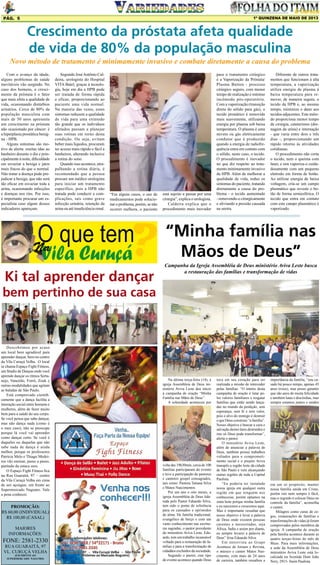 1º QUINZENA DE MAIO DE 2013

Pág. 5

Crescimento da próstata afeta qualidade
de vida de 80% da população masculina
Novo método de tratamento é minimamente invasivo e combate diretamente a causa do problema
Com o avanço da idade,
alguns problemas de saúde
inevitáveis vão surgindo. No
caso dos homens, o crescimento da próstata é o fator
que mais afeta a qualidade de
vida, ocasionando distúrbios
urinários. Cerca de 80% da
população masculina com
mais de 50 anos apresenta
um crescimento na próstata
não ocasionado por câncer: é
a hiperplasia prostática benigna - HPB.
Alguns sintomas são motivo de alerta: muitas idas ao
banheiro durante o dia e principalmente à noite, dificuldade
em esvaziar a bexiga e jatos
mais fracos do que o normal.
Não tratar a doença pode prejudicar a bexiga, que não será
tão eficaz em esvaziar toda a
urina, ocasionando infecções
e doenças nos rins. Por isso,
é importante procurar um especialista caso algum desses
indicadores apareçam.

Segundo José Antônio Caldeira, urologista do Hospital
VITA Batel, graças à tecnologia, hoje em dia a HPB pode
ser tratada de forma rápida
e eficaz, proporcionando ao
paciente uma vida normal.
Na maioria das vezes, esses
sintomas reduzem a qualidade
de vida para uma extensão
tão grande que os indivíduos
afetados passam a planejar
suas rotinas em torno desta
condição. Ou seja, evitam
beber mais líquidos, procuram
ter acesso mais rápido e fácil a
banheiros, alterando inclusive
a rotina do sono.
Quando isso acontece, atrapalhando a rotina diária, é
recomendado que a pessoa
procure um médico urologista
para iniciar um tratamento
específico, pois a HPB não
tratada pode conduzir a complicações, tais como grave
infecção urinária, retenção da
urina ou até insuficiência renal.

“Em alguns casos, o uso de
medicamentos pode solucionar o problema, porém, se não
ocorrer melhora, o paciente

Na

Ki tal aprender dançar

está sujeito a passar por uma
cirurgia”, explica o urologista.
Caldeira explica que o
procedimento mais inovador

para o tratamento cirúrgico
é a Vaporização da Próstata/
Plasma Button - processo
cirúrgico seguro, com menor
tempo de realização e mínimo
incômodo pós-operatório.
Com a vaporização (transição
direta do sólido para gás), o
tecido prostático é removido
mais suavemente, utilizando
energia por plasma sob baixa
temperatura. O plasma é uma
nuvem ou gás eletricamente
condutor que é produzido
quando a energia de radiofrequência entra em contato com
o sólido, neste caso, o tecido.
O procedimento é inovador
no que diz respeito ao tratamento minimamente invasivo
da HPB. Além de melhorar a
qualidade de vida, reduz os
sintomas do paciente, tratando
diretamente a causa do problema - o tecido aumentado
- removendo-o cirurgicamente
e aliviando a pressão causada
na uretra.

Diferente de outros tratamentos que funcionam à alta
temperatura, a vaporização
utiliza energia de plasma à
baixa temperatura para remover, de maneira segura, o
tecido da HPB e, ao mesmo
tempo, minimiza o dano aos
tecidos adjacentes. Este método proporciona menor tempo
de cirurgia, cateterismo (drenagem da urina) e internação
- que varia entre dois e três
dias -, proporcionando um
rápido retorno às atividades
cotidianas.
O procedimento não corta
o tecido, nem o queima com
laser, e sim vaporiza-o cuidadosamente com um pequeno
eletrodo em forma de botão.
Ao utilizar energia de baixa
voltagem, cria-se um campo
plasmático que reveste o botão de forma semiesférica. O
tecido que entra em contato
com este campo plasmático é
vaporizado.

“Minha família nas
Mãos de Deus”
Campanha da Igreja Assembléia de Deus ministério Aviva Leste busca
a restauração das famílias e transformação de vidas

bem pertinho de sua casa

Descobrimos por acaso
um local bem agradável para
aprender dançar. bem no centro
da Vila Curuçá Velha. O local
se chama Espaço Fight Fitness,
um Studio de Danças onde você
aprende dançar os ritmos Sertanejo, Vaneirão, Forró, Zouk e
outras modalidades que agitam
as baladas de São Paulo.
Está comprovado cientificamente que a dança facilita a
interação social entre homens e
mulheres, além de fazer muito
bem para a saúde do seu corpo.
Se você pensa que sabe dançar,
mas não dança nada (como é
o meu caso), não se preocupe
porque lá você vai aprender
como dançar certo. Se você é
daqueles ou daquelas que não
sabe nada de dança é ainda
melhor, porque os professores
Patrícia Melo e Thiago Medeiros vão ensinar, passo a passo,
partindo da estaca zero.
O Espaço Fight Fitness fica
na Rua Guaraitá, 97 – centro
da Vila Curuçá Velha em cima
de um açougue, em frente ao
Supermercado Nagumo. Vale
a pena conhecer.

PROMOÇÃO:
R$ 60,00 (INDIVIDUAL)
R$ 100,00 (CASAL)
MAIORES
INFORMAÇÕES:

FONE: 2581-2330
RUA GUARAITÁ, 97
VL. CURUÇÁ VELHA
(EM FRENTE AO
SUPERMERCADO NAGUMO)

Na última terça-feira (14), a
igreja Assembleia de Deus ministério Aviva Leste deu início
à campanha de oração “Minha
Família nas Mãos de Deus”.
A solenidade aconteceu por

volta das 19h30min, cerca de 100
famílias participaram do evento
e teve a participação de pastores
e cantores gospel consagrados,
tais como: Pastora Tatiana Silva
e Matos Nascimentos.
Por um ano e oito meses, a
igreja Assembléia de Deus liderada pelo Pastor Eduardo Silva,
tem sido o ponto de referência
para os cansados e oprimidos
de alma. De família tradicional,
evangélico de berço e com um
vasto conhecimento nas escrituras sagradas, o pastor presidente
do ministério Aviva Leste, Eduardo, tem um trabalho incansável
voltado para a restauração de famílias e para a transformação de
cidadãos excluídos da sociedade.
Segundo o pastor, este tipo
de evento acontece quando Deus

toca em seu coração para ser
realizada a missão de interceder
pelas famílias. “O intuito desta
campanha de oração é lutar pelos valores familiares e resgatar
famílias que estão sendo lançadas no mundo da perdição, sem
esperança, sem fé e sem valor,
pois o alvo do inimigo é destruir
o que Deus construiu “a família”.
Nosso objetivo é buscar a cura e
salvação destes lares destruídos e
isto só Deus pode transformar”,
alerta o pastor.
O ministério Aviva Leste,
além de anunciar a palavra de
Deus, também possui trabalhos
voltados para o comprometimento social e o projeto Aviva
transpôs a região leste da cidade
de São Paulo e vem alcançando
outras regiões de toda a Capital
Paulista.
“Eu poderia ter instalado
nossa igreja em qualquer outra
região em que ninguém nos
conhecesse, porém optamos na
zona leste porque minha família
e eu nascemos e crescemos aqui.
Mas é importante ressaltar que
nosso objetivo é levar a palavra
de Deus onde existem pessoas
carentes e necessitadas, seja
África, Índia e assim por diante,
eu sempre levarei a palavra de
Deus” frisa Eduardo Silva.
Em entrevista ao Grupo
Acontece de Jornais e Revista,
o músico e cantor Matos Nascimento, com mais de 24 anos
de carreira, também ressaltou a

importância da família, “sou casado há pouco tempo, apenas 45
anos (risos), mas posso garantir
que são anos de muita felicidade
e também lutas e discórdias, mas
sempre estamos juntos e unidos

em um só propósito, manter
nossa família unida em Cristo,
porém isto nem sempre é fácil,
mas o segredo é colocar Deus no
controle da família”, aconselha
o cantor.
Milagres como curas de cegos, restaurações de famílias e
transformações de vidas já foram
comprovados pelos membros da
igreja. A campanha de oração
pela família acontece durante as
quatro terças-feiras do mês de
Maio. Para mais informações,
a sede da Assembléia de Deus
ministério Aviva Leste está localizada na Avenida Dom João
Nery, 2915- Itaim Paulista.

 