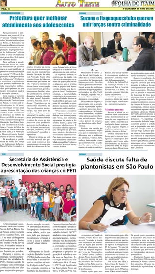 1º QUINZENA DE MAIO DE 2013

Pág. 6
FERRAZ DEVASCONCELOS

Prefeitura quer melhorar
atendimento aos adolescentes

Para personalizar o atendimento aos jovens de 10 a
19 anos de Ferraz de Vasconcelos, Secretarias Municipais
de Saúde, de Educação e de
Promoção e Desenvolvimento
Social vão trabalhar na implantação do programa “Saúde do Adolescente”; oficina
sobre o tema será realizada
nesta sexta-feira (10 de maio),
no Montreal Evento.
Para melhorar o atendimento aos jovens de Ferraz
de Vasconcelos em diversas
searas, a municipalidAade vai
promover nesta sexta-feira (10
de maio) a “1ª Oficina de Implantação do Programa Saúde
do Adolescente”. O objetivo
é sensibilizar os profissionais
que prestam atendimento na
rede municipal ao públicoalvo, principalmente no que
tange à promoção da saúde e
à prevenção a doenças.
Com o apoio do Governo
do Estado de São Paulo e da
Organização Pan-Americana
de Saúde, o evento será realizado entre 9 e 16 horas,
no Montreal Eventos (rua
Antônio Silvestre, 150, Tanquinho). Estão confirmadas
as presenças do prefeito de
Ferraz, Acir Filló, do vice-prefeito e secretário municipal de
Habitação, José Izidro Neto,
e dos secretários de Saúde,
Juracy Ferreira da Silva, de
Educação, Maria Aparecida
Cervan Vidal, e de Promoção
e Desenvolvimento Social,
Denise de Oliveira Andrade.
De acordo com o coordenador da Saúde, da Criança
e do Adolescente deFerraz,
David Carlini Alexandre, o

objetivo principal da oficina
é orientar os profissionais que
atuam na rede municipal nas
áreas da Educação, da Saúde
e da Promoção Social sobre
a melhor forma de lidar com
adolescentes que tenham de
10 a 19 anos no momento de
abordar temas como relação
sexual, saúde bucal, gravidez,
planejamento familiar, métodos contraceptivos, violência
doméstica, bullyng, obesidade, saúde mental, depressão,
anorexia, bulimia, álcool e
drogas: “Queremos que os
adolescentes encontrem, de
fato, acolhimento no município, seja num posto de
saúde, na escola ou num projeto social. Em médio e longo
prazo, pretendemos diminuir
o número de jovens que nos
procuram com problemas
que devem ser levados a sério e de forma personalizada,
para que, inclusive, não se
multipliquem”, considera o
especialista.
Durante a oficina que será
realizada amanhã, uma palestra será ministrada por
representantes do programa
Saúde do Adolescente do Go-

verno Estadual sobre a forma
adequada de se trabalhar com
adolescentes na rede pública.
Já no período da tarde, os
profissionais da Saúde e da
Educação do município vão se
reunir em grupos, para discutir
os planos de ação e a forma
como o projeto será desenvolvido em cada uma das regiões de Ferraz. Também será
estudada, na oportunidade,
a otimização de acesso entre
escolas e Unidades Básicas de
Saúde (UBSs), para que cada
posto dê prioridade ao atendimento de alunos do bairro
onde ambos estão inseridos.
“Precisamos encontrar
uma linguagem eficiente para
dialogar com nossos jovens.
Em Ferraz, por exemplo,
registramos, de janeiro a dezembro de 2012, quase 400
gestantes adolescentes. É
necessário trabalhar a prevenção, não apenas da gravidez,
mas, também, das doenças
sexualmente transmissíveis.
Para tanto, precisamos construir pontes entre a municipalidade e este público”, observa
o secretário de Saúde Juracy
Ferreira da Silva.

POÁ

Suzano e Itaquaquecetuba querem
unir forças contra criminalidade

O secretário de Defesa Civil e Social, Luiz Higashi, recebeu dia (7), na sede da pasta,
o secretário de Segurança de
Itaquaquecetuba, Geraldo
Perioto, para uma conversa informal acerca dos problemas
referentes à segurança pública
enfrentados no Alto Tietê.
A intenção, segundo eles, é
buscar medidas conjuntas para
diminuir a criminalidade.
De acordo com Higashi, a
aproximação entre as secretarias de segurança da região é
o primeiro passo para desencadear mudanças. “A visita foi
muito interessante, trocamos
várias ideias e queremos fazer
isso periodicamente. Juntos
vamos pensar em soluções
que beneficiem o Alto Tietê”,
afirmou.
Perioto, que partilha do
mesmo pensamento, explicou que os municípios são
diferentes, mas os problemas
são idênticos. “Tráfico, furto,
roubo e baderna são crimes
que acometem todas as cidades. Ou seja, o problema é o
mesmo, só muda de endereço.

Por isso, esse tipo de encontro
é extremamente produtivo e
proveitoso”, concluiu o secretário de Itaquaquecetuba.
O chefe da Defesa Civil
de Suzano já visitou as secretarias de Poá e Ferraz de
Vasconcelos. Em breve, ele
pretende procurar Mogi das
Cruzes e Guarulhos.
Também participaram do
encontro o diretor da Guarda
Civil de Itaquá, Moisés Araújo, e outros representantes.

Monitoramento

Durante a visita, os secretários ainda conversaram
sobre o monitoramento de câmeras de suas respectivas cidades e sobre a importância da
interligação desses sistemas.
A ideia, segundo Higashi, é
ampliar os equipamentos para
que eles cubram as divisas.
“O ideal seria fazer de tal
forma que o sistema interligasse os municípios. Por
exemplo, que Ferraz tenha
monitoramento até Suzano e
que Suzano tenha até Mogi e
assim por diante. Dessa forma,

um pode ajudar o outro em diversas ocorrências”, resumiu.
Quanto à ampliação do
monitoramento na cidade,
Higashi garantiu que está
tentando de todas as formas
conseguir recursos para realizar esse projeto. Ele disse
que vai procurar o secretário
de Segurança de Mogi para
conversar sobre a possibilidade dos governos federal e
estadual investirem no sistema
de câmeras de Suzano e, em
contrapartida, oferecer apoio
na questão da segurança pública durante a Copa do Mundo
de Futebol, período em que a
cidade vizinha receberá uma
delegação. “A segurança é
uma questão delicada, especialmente quando a cidade
está se preparando para abrigar uma seleção, como é o
caso de Mogi. É preciso pensar nisso de forma específica,
mas também é importante
garantir a segurança de uma
maneira geral. Ou seja, quanto
mais segura estiver a cidade e
os municípios vizinhos melhor”, finalizou.

SUZANO

Secretária de Assistência e
Desenvolvimento Social prestigia
apresentação das crianças do PETI

A Secretária de Assistência e Desenvolvimento
Social de Poá, Márcia Bin
de Sousa, esteve na tarde
desta segunda-feira, dia
13, na sede do Programa
de Erradicação do Trabalho Infantil (PETI), na Vila
Jaú. A secretária assistiu a
homenagem que as crianças fizeram para as mães.
Durante o evento, as
crianças e jovens que participam das atividades do
PETI, fizeram questão de
entregar uma lembrança
confeccionada por eles
para a secretária, que agra-

SUZANO

deceu a atenção recebida.
“A apresentação foi linda.
Este projeto é importante
para a cidade, pois é por
meio dele que conseguimos alcançar crianças e
jovens e evitar o trabalho
infantil”, disse Márcia.
PETI
O Programa de Erradicação do Trabalho Infantil
(PETI) trabalha com ações
articuladas e socioassistenciais com foco na família. O objetivo do Programa, segundo informou a
Secretaria de Assistência e

Desenvolvimento Social é
contribuir para a erradicação de todas as formas de
trabalho infantil. O PETI
ainda tem como prioridade
assegurar acesso, permanência e bom desempenho
escolar, assim como apoio
e orientação as famílias
, além de implementar
programas e projetos de
geração de trabalho e renda para as famílias. As
crianças atendidas têm
idades entre 06 e 15 anos.
O PETI está localizado
na Rua Ignácia Alves da
Silva, nº 265, na Vila Jaú.

Saúde discute falta de
plantonistas em São Paulo

A secretária de Saúde de
Suzano, Valéria Riccio Genovezzi Fernandes, se reuniu
com os gestores dos municípios da região para discutir
a falta de plantonistas médicos no Hospital Regional
de Ferraz de Vasconcelos,
Dr. Osíris Florindo Coelho e
demais Pronto Socorros (PS).
O encontro ocorreu na sede
da Secretaria de Estado da
Saúde, em São Paulo, e serviu
para oficializar a solicitação
de profissionais.
Valéria explica que a reu-

nião foi necessária, pois a falta
de plantonistas nas cidades vizinhas ocasiona um aumento
significativo no atendimento
de urgência e emergência no
PS de Suzano. “No caso de
Suzano além do aumento de
consultas de urgência, tivemos
um aumento do número de
partos, que acaba prejudicando o atendimento”, diz.
Para se ter uma ideia, a
Santa Casa de Suzano registrou nos quatro primeiros
meses deste ano 1.209 partos,
sendo 324 só no mês de abril.

De acordo com a secretária,
é necessário um plano de
contingência entre os municípios para que seja articulada
em conjunto uma grade de
referência para as gestantes
e pacientes que procuram o
serviço de saúde e não encontram médicos.
Atualmente, Suzano possui dois clínicos 24 horas, dois
pediatras 24 horas e outros
dois cirurgiões 24 horas trabalhando de segunda-feira a
domingo.

 