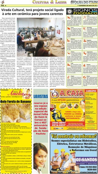 1º QUINZENA DE MAIO DE 2013

Pág. 8

Virada Cultural, terá projeto social ligado
à arte em cerâmica para jovens carentes
Duas exposições de arte
em cerâmica confeccionadas por crianças e adolescentes carentes da zona
leste estarão abertas ao público neste final de semana
em que se comemora mais
uma Virada Cultural de São
Paulo.
As obras modeladadas
pelos jovens artistas poderão ser conferidas no
Mercado Mundo Mix (Praça Dom José Gaspar) e no
Espaço Cultural Mo Li Hua
(Lapa).
Cerca de 50 participantes de 12 a 17 anos, inscritos no projeto “Ser Âmica:
A Modelagem de Um Novo
Amanhã”, foram os responsáveis pela criação de
obras únicas e que agora
ganham visibilidade nestas
exposições.
A participação na Virada
Cultural acontece neste domingo, a partir das 7 horas,
junto ao Mercado Mundo
Mix. Já a presença no Espaço Mo Li Hua, na Lapa,
prossegue até o final de
maio. Uma outra exposição
está em andamento no hall
do Teatro Ruth Escobar,
na Bela Vista, e se encerra
nesta sexta-feira, dia 17.
O intuito do projeto é
utilizar a cerâmica como
recurso terapêutico com
o objetivo de fazer com
que o público jovem possa

Dúvidas, sujestões: raleste@gmail.com

Bolo Farofa de Banana

Uma lata de leite condensado
Uma colher de sopa de farinha de trigo
Uma lata de leite (use a medida do leite condensado)
Uma colher de sopa de manteiga ( não uso pra diminuir o
colesterol)
Uma colher de sobremesa de baunilha
Uma lata de creme de leite (acrescentar só depois que o creme
estiver frio)
Você começa pelo creme pra ele ir esfriando
Farofa:
Três xícaras de chá de farinha de trigo
Uma colher de sopa de fermento em pó
Um ovo
Uma e 1/2 xícara de chá de açúcar
Uma colher de sopa de manteiga
Quatro bananas nanicas
Modo de preparo
1-	 Leve ao fogo todos os ingredientes do creme até engrossar
2-	 O creme de leite será acrescentado por último, depois que
o creme estiver ligeiramente morno.
3-	 Em outra tigela, misture com as mãos todos os ingredientes
da farofa até ficar bem soltinha.
Montagem:
1-	 Em uma assadeira untada e enfarinhada coloque metade
da farofa
2-	 Cubra com banana nanica cortada ao comprido, uma pertinho da outra.
3-	 Unte todas as bananas com o creme (coloco bastaaaante
creme)
4-	 Cubra tudo com a outra metade da farofa e polvilhe canela
em pó
5- Leve ao forno pré-aquecido a 200°C por 30 minutos
6- O bolo estará pronto quando bater sobre ele com uma colher
e ele estiver um pouquinho crocante.

LOJISTAS
reserve já o
seu espaço
na edição
especial do
Jornal Folha
do Itaim &
Curuçá sobre o 402º
aniversário
de fundação do Itaim
Paulista

sobrepeso e obesidade de
baixa renda. O público
atendido no Instituto também pode ser atendido no
projeto Ser Âmica, pois
proporciona a busca da
autoestima e do autoconhecimento, o que ajuda também na conscientização da
importância da qualidade
de vida. No blog do Projeto
Ser Âmica já há algumas
fotos das peças expostas
no Espaço Mo Li Hua e
no Teatro Ruth Escobar,
disponíveis para download:
http://proacpanco. blogspot.com.br/

Escorpião
Sol e Júpiter em Touro
melhoram sensivelmente seus contatos profissionais e pessoais. Nesta fase
de novas oportunidades, pode
surgir o convite para parcerias
comerciais e de trabalho. Um
namoro pode começar.

Gêmeos
Lua e Vênus em seu
signo prometem um dia
carregado de alegrias,
romance e tranquilidade emocional. A promessa é de mudanças
positivas em sua vida domestica.
É possível que você comece
pensar seriamente em mudar
de casa.

vidas, aos participantes e à
sociedade como um todo,
pois no dia a dia já constato os resultados em cada
oficina realizada”, explica
Elainy Mota, artista plástica
e fundadora do projeto Ser
Âmica.
Para este semestre, o
projeto fará outras quatro
exposições sendo que uma
delas acontecerá no hall do
teatro Maria Della Costa,
em data a ser confirmada.
Hoje, a iniciativa já possui parceria com o Instituto
Movere, que atende crianças e adolescentes com

Libra
A Lua se encontra com
Vênus em Gêmeos e
seus projetos começam
a caminhar. Um novo plano de
negócio é mobilizado e novos
rumos são desenhados para sua
carreira e projetos de trabalho.

Touro
Um poderoso triangulo
de energia abre algumas portas em sua vida
trazendo novas oportunidades no
amor e em projetos que envolvem
resultados a médio prazo. Amor
e finanças passam por um ótimo
período.

neutralizar o impacto da
violência e proporcionar
um contato respeitoso e
amoroso entre o homem,
seu semelhante e seu meio
ambiente.
“Neste ano, a nossa expectativa é vender as peças dos alunos, expandir o
projeto ao conhecimento
de um público maior e,
mostrar como o barro pode
ser o suporte para grandes
obras e, não apenas matéria
prima ao artesanato. Quero
com este trabalho mostrar o
poder de transformação que
a arte pode trazer em nossas

Áries
Plutão, Sol e Marte dão
o tom desta ótima fase
de criação de novas
estruturas de trabalho. Carreira
dá um salto e finanças voltam a
se equilibrar. Vênus e Lua em
Gêmeos em tenso aspecto com
Marte pedem auto controle.

Sagitário
Novos projetos de trabalho surgem nesta fase
de Sol e Júpiter em Touro traz novas oportunidades profissionais.
Vênus e Lua em Gêmeos podem
trazer um novo romance à sua
vida.

Câncer
Lua e Vênus em Gêmeos pede certa reclusão
e introspecção no dia
de hoje. Cuide do seu campo de
energia, que se encontra mais
aberto que os outros dias. Tome
banhos energéticos à base de
ervas e sais.

Capricórnio
Poderosas energias envolvem diretamente seu
signo neste período e
transformam positivamente alguns planos, especialmente os
relacionados ao seu coração.
Uma paixão pode pegá-lo desprevenido.

Leão
Um maravilhoso triangulo de terra envolve
diretamente sua carreira,
finanças e dia-a-dia de trabalho.
Nesta fase é possível que você
receba uma nova proposta profissional ou o convite para participar
de um novo projeto.

Aquário
A Lua se encontra com
Vênus em Gêmeos e
seu coração fica mais aberto a
novas oportunidades amorosas.
Você está mais charmoso do
que nunca, atraindo olhares e
despertando desejos.

Virgem
A Lua se une a Vênus em
Gêmeos e sua carreira e
trabalho são mobilizados. O momento é ótimo para execução de
novos projetos, que certamente
não faltarão neste período. Fase
de maior assertividade e resultados imediatos.

Peixes
Seus relacionamentos
são diretamente mobilizados pela presença de Marte
em Virgem. Período ótimo para
fechar negócios e firmar contratos. Fique atento às oportunidades, tanto no amor quanto nos
negócios

 