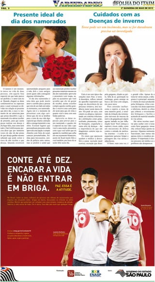 2º QUINZENA DE maio DE 2013

Pág. 5

Presente ideal de
dia dos namorados

Cuidados com as
Doenças de inverno
Tosse pode ser um incômodo, mas se for duradoura
precisa ser investigada

O namoro é um momento único na vida de duas
pessoas, sim aquela fase
especial em que tudo parece
ser perfeito e o amor esta no
ar. Quando chegam as datas
comemorativas ou especiais
para o casal começam as dúvidas em relação ao presente
que deve dar, e esse é o momento de ser atenciosa para
que possa descobrir o que o
namorado iria adorar receber
de presente, para que assim
possa realizar seu desejo e
ele fique feliz, mas como nem
tudo é fácil infelizmente precisa dizer que por inúmeras
vezes ele não irá dar pistas
do que deseja ganhar mesmo
sabendo que pode correr o
risco de não receber o que
deseja. Quando existirem

oportunidades pergunte para
a mãe dele e seus amigos
assim quem sabe conseguirá
algumas informações.
O dia dos namorados é
uma data que pede muito
amor e carinho para a pessoa
que esta do seu lado em todos
os momentos, seu namorado.
Agora sim é o momento de
presentear com algo carinhoso que ele irá se lembrar
para o resto de sua vida algo
especial que chame a atenção
dele e consiga transmitir o seu
afeto. Existem lugares que
personalizam presentes então
aproveite esta opção e compre
chinelos com fotos do casal,
canecas personalizadas, fronhas para travesseiros, ursinho de pelúcia entre outros,
mas se preferir e sentir que

seu namorado prefere receber
presentes materiais mesmo no
dia dos namorados aproveite
e presenteie com roupa, sapato ou acessórios que você
acredite que ele irá gostar
de receber, nestas ocasiões
compre aqueles cartões grandes e escreva uma carta para
ele neste para que ele sinta o
quanto você o ama com suas
lindas palavras.
Aproveite as datas especiais para provar para o
seu namorado o quanto ele
é especial na sua vida e que
você o ama muito, presenteie
com o que você sentir que irá
agrada-lo e também que caiba
em seu orçamento financeiro,
assim ele ficará muito feliz e
você também, por fazer ele se
sentir feliz neste dia.

Está aí um som típico das
estações mais frias: a tosse.
A desordem, reflexo natural
do aparelho respiratório que
surge em decorrência de um
processo irritativo, tem incidência maior nesta época do
ano. Ela pode ser seca, com
catarro ou alérgica, representando um sintoma relacionado a disfunções como gripe,
resfriado, pneumonia, crises
de bronquite, coqueluche e
outra série de doenças – daí
a importância de que um
diagnóstico certeiro seja estabelecido.
Os sinais que aparecem
ajudam o médico a descobrir a causa: secreção nasal
(coriza), excreção que desce

pela garganta, chiado no peito, falta de ar, queimação no
estômago, gosto amargo na
boca e até tosse com sangue,
em casos raros.
Para entender melhor:
como o espirro, a tosse, de
uma maneira geral, é resultado da irritação das terminações nervosas da mucosa do
nariz e da garganta por algum
agente inalado ou por inflamação local. Você começa a
espirrar e tossir, então, como
um mecanismo de defesa
contra a entrada de partículas externas – é como se o
organismo quisesse limpar a
passagem das vias aéreas e
adjacências.
O fumo, mais uma vez, é

o grande vilão. Apesar de a
tosse ter várias causas, o tabagismo é a principal: aumenta
o volume do muco produzido
pelos brônquios, irrita a mucosa das vias áreas superiores
e inferiores, destrói os cílios
que cobrem o revestimento
dos brônquios e facilita o
acúmulo de material estranho
às vias aéreas.
Há várias receitas caseiras para acabar com a tosse
como fazer gargarejo, tomar
chá, colocar lenço quente no
pescoço. Algumas realmente
funcionam, mas outras são
apenas mitos e crendices populares. O importante é mesmo procurar um médico se o
problema não desaparecer.

 