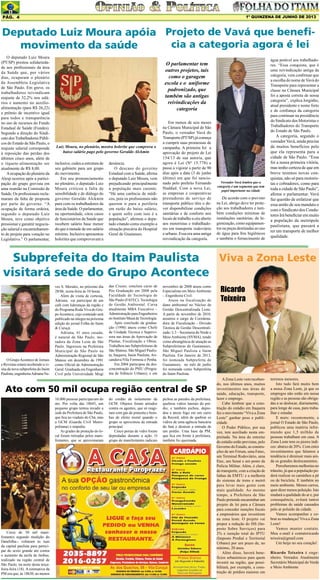 1º QUINZENA DE JUNHO DE 2013

Pág. 4

Deputado Luiz Moura apóia Projeto de Vavá que beneficia a categoria agora é lei
movimento da saúde
O deputado Luiz Moura
(PT/SP) prestou solidariedade aos profissionais da área
da Saúde que, por vários
dias, ocuparam o plenário
da Assembleia Legislativa
de São Paulo. Em greve, os
trabalhadores reivindicam
reajuste de 32,2% nos salários e aumento no auxílioalimentação (para R$ 26,22)
e prêmio de incentivo igual
para todos e transparência
no uso de recursos do Fundo
Estadual de Saúde (Fundes).
Segundo a direção do Sindicato dos Trabalhadores Públicos do Estado de São Paulo, o
reajuste salarial corresponde
à reposição das perdas dos
últimos cinco anos, além de
o tíquete-alimentação ser
atualmente de R$ 8,00.
A ocupação do plenário da
Alesp ocorreu após a participação do grupo grevista em
uma reunião na Comissão de
Saúde. Os profissionais reclamaram da falta de proposta
por parte do governo. “A
ocupação de forma ordeira,
segundo o deputado Luiz
Moura, teve como objetivo
pressionar e garantir negociação salarial e encaminhamento de projeto para votação no
Legislativo.” O parlamentar,

O parlamentar tem
outros projetos, tais
como o garagem
escola e o uniforme
padronizado, que
também são antigas
reivindicações da
categoria

Luiz Moura, no plenário, mostra holerite que comprova o
baixo salário pago pelo governo Geraldo Alckmin
inclusive, cedeu a estrutura de
seu gabinete para um grupo
do movimento.
Em seu pronunciamento
no plenário, o deputado Luiz
Moura criticou a falta de
sensibilidade e de diálogo do
governo Geraldo Alckmin
para com os trabalhadores da
área da Saúde. O parlamentar,
na oportunidade, citou casos
de funcionários da Saúde que
recebem salário base menor
do que a metade de um salário
mínimo. Inclusive apresentou
holerites que comprovavam a

denúncia.
O descaso do governo
Estadual com a Saúde, afirma
o deputado Luiz Moura, vem
prejudicando principalmente
a população mais carente.
“Há uma carência de médicos, pois os profissionais não
querem ir para a periferia
em razão do baixo salário,
e quem sofre com isso é a
população”, afirmou o deputado citando como exemplo a
situação precária do Hospital
Geral de Guaianses.

Em menos de seis meses
na Câmara Municipal de São
Paulo, o vereador Vavá do
Transporte (PT/SP) já começa
a cumprir suas promessas de
campanha. A primeira foi a
aprovação do projeto de Lei
154/13 de sua autoria, que
agora é Lei (Nº 15.778) e
passa a vigorar a partir de 90
dias após a data (3 de junho
último) em que foi sancionado pelo prefeito Fernando
Haddad. Com a nova Lei,
as empresas e cooperativas
prestadoras de serviço de
transporte público têm o dever disponibilizar condições
sanitárias e de conforto nos
locais de trabalho a céu aberto
aos motoristas e trabalhadores em transporte rodoviário
e urbano. Essa era uma antiga
reivindicação da categoria.

Vereador Vavá lembra que a
categoria é um segmento que tem
papel importante na cidade

De acordo com o previsto
na Lei, abrigo deve ter proteção aos trabalhadores e também condições mínimas de
instalações sanitárias, de higienização, como equipamentos ou peças destinadas ao uso
de água para fins higiênicos
e também o fornecimento de

água potável aos trabalhadores. “Essa conquista, que é
uma reivindicação antiga da
categoria, vem confirmar que
a escolha do nome de Vavá do
Transporte para representar a
classe na Câmara Municipal
foi a aposta correta de nossa
categoria”, explica Jorginho,
atual presidente e nome forte
e de confiança da categoria
para continuar na presidência
do Sindicato dos Motoristas e
Trabalhadores do Transporte
do Estado de São Paulo.
A categoria, segundo o
vereador Vavá, ainda precisa
de muitos benefícios pelo
que ela representa para a
cidade de São Paulo. “Essa
foi a nossa primeira vitória,
mas tenho certeza de que em
breve teremos novas conquistas, não só para motoristas e cobradores, como para
toda a cidade de São Paulo”,
afirma o parlamentar. Vavá
faz questão de enfatizar que
essa união de seu mandato e
com o Sindicato dos Condutores Irá beneficiar em muito
a população da metrópole
paulistana, que passará a
ter um transporte de melhor
qualidade.

Viva a Zona Leste
Subprefeita do Itaim Paulista
visitará sede do Grupo Acontece

O Grupo Acontece de Jornais
e Revistas estará recebendo a visita da nova subprefeita do Itaim
Paulista, engenheira Adriana Ne-

ves S. Morales, no próximo dia
28/06, sexta-feira ás 10 horas.
Além de visita de cortesia,
Adriana vai participar de um
café com lideranças da região e
do Programa Roda Viva do Grupo Acontece, cujo conteúdo será
publicado na integra na próxima
edição do jornal Folha do Itaim
& Curuçá.
Adriana, 41 anos casada,
é natural de São Paulo, moradora da Zona Leste de São
Paulo. Ingressou na Prefeitura
Municipal de São Paulo na
Administração Regional de São
Mateus em dezembro de 1991
como Oficial de Administração
Geral. Graduada em Engenharia
Civil pela Universidade Mogi

das Cruzes, concluiu curso de
Pós Graduação em 2008 pela
Faculdade de Tecnologia de
São Paulo (FATEC), Tecnologia
de Gestão Ambiental. Cursa
atualmente MBA Executivo –
Administração para Engenheiros
no Instituto Mauá de Tecnologia.
Após conclusão da graduação (1998) atuou como Chefe
de Unidade Técnica e Supervisora nas áreas de Aprovação de
Plantas, Fiscalização e Obras.
Trabalhou nas Subprefeituras de
São Mateus, São Miguel Paulista, Itaquera, Itaim Paulista, Aricanduva/Vila Formosa e Penha.
Em 2004 participou da desconcentração do PSIU (Programa de Silêncio Urbano), e em

novembro de 2008 atuou como
Especialista em Meio Ambiente
– Engenheira Civil.
Atuou na fiscalização de
dano ambiental no Núcleo de
Gestão Descentralizada Leste.
A partir de novembro de 2010,
assumiu o cargo de Coordenadora de Fiscalização - Divisão
Técnica de Gestão Descentralizada / L3 – Secretaria do Verde e
Meio Ambiente (SVMA), tendo
como abrangência de atuação as
Subprefeituras de Guaianases,
São Miguel Paulista e Itaim
Paulista. Em Janeiro de 2013,
foi nomeada Subprefeita de
Guaianases, no mês de junho
foi nomeada como Subprefeita
do Itaim Paulista.

Ato com 50 mil ocupa região central de SP
10.000 pessoas participavam do
ato. Por volta das 18h45, um
pequeno grupo tentou invadir a
sede da Prefeitura de São Paulo,
que fica no viaduto do Chá, mas
a GCM (Guarda Civil Metropolitana) o impediu.
As grades de proteção do local foram retiradas pelos manifestantes, que se aproximaram

Cerca de 50 mil manifestantes segundo medição do
Datafolha-- voltaram às ruas
da capital paulista para participar do sexto grande ato contra
o aumento da tarifa de ônibus,
realizado na região central de
São Paulo, na noite desta terçafeira-feira (18). A estimativa da
PM era que, às 18h30, ao menos

do cordão de isolamento da
GCM. Objetos foram atirados
contra os agentes, que só reagiram com gás de pimenta e bombas de efeito moral quando o
grupo se aproximou da entrada
principal.
Cinco portas de vidro foram
depredadas durante a ação. O
grupo de manifestantes radicais

pichou as paredes da prefeitura,
quebrou vidros laterais do prédio, e também pichou, depredou e ateou fogo em um carro
da Record, além de quebrar os
vidros de uma agência bancária
do Itaú e destruir a entrada de
um prédio. Uma base da PM,
que fica em frente à prefeitura,
também foi queimada.

Ricardo
Teixeira

A Zona Leste vem recebendo, nos últimos anos, muitos
investimentos nas áreas de
saúde, educação, transporte,
lazer e emprego.
Cabe lembrar que a construção do estádio em Itaquera
fez o movimento “Viva a Zona
Leste” ganhar peso e publicidade.
O Poder Público, por sua
vez, tem auxiliado nesta empreitada. Na área do entorno
do estádio estão previstas, pelo
Governo do Estado, as construções de um Fórum, uma Fatec,
um Terminal Rodoviário, uma
Etec, um Senai e um posto da
Polícia Militar. Além, é claro,
do transporte, com a criação de
linhas da EMTU e a melhoria
do sistema de trens e metrô
para levar mais gente com
mais qualidade. Ao mesmo
tempo, a Prefeitura de São
Paulo pretende encaminhar um
projeto de lei para a Câmara
para conceder isenções fiscais
a empresários que investirem
na zona leste. O projeto vai
propor a redução do ISS (Imposto Sobre Serviços) para
2% e isenção total do IPTU
(Imposto Predial e Territorial
Urbano) por um prazo de, no
mínimo, 20 anos.
Além disso, haverá benefícios urbanísticos para quem
investir na região, que possibilitará, por exemplo, a construção de prédios maiores em

terrenos menores.
Isto tudo fará muito bem
a nossa Zona Leste, já que os
empregos não estão em nossa
região e as pessoas são obrigadas a se deslocar, diariamente,
para longe de casa, para trabalhar e estudar.
E mais: recentemente, o
jornal O Estado de São Paulo,
publicou uma matéria informando que 1,5 milhão de
pessoas trabalham em casa. A
Zona Leste tem os piores índices: abaixo de 20%. Com estes
investimentos que falamos a
tendência é diminuir mais ainda os grandes deslocamentos.
Perceberemos melhorias no
trânsito, já que a população poderá realizar os caminhos a pé
ou de bicicleta. E também no
meio ambiente. Menos carros,
quer dizer menos poluição. Isto
mudará a qualidade do ar e, por
consequência, evitará tantos
problemas de saúde causados
pelo ar poluído da cidade.
Vamos acompanhar e cobrar as mudanças! Viva a Zona
Leste!
Vamos manter contato.
Meu e-mail é contatoricardo
teixeira@gmail.com
Um beijo no seu coração!
Ricardo Teixeira é engenheiro. Vereador. Atualmente
Secretário Municipal do Verde
e Meio Ambiente

 