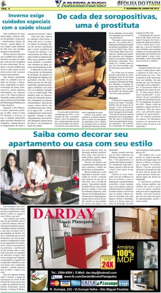 1º QUINZENA DE JUNHO DE 2013

Pág. 5

Inverno exige
cuidados especiais
com a saúde visual
Alta incidência de raios
ultravioletas, maiores índices de poluição e clima seco
- características típicas do
inverno - geram alguns riscos à saúde visual; síndrome
do olho seco, por exemplo,
aumenta nesse período
Muitas pessoas pensam
que o cuidado com a saúde visual deve ser maior no verão,
por conta da alta incidência
de raios ultravioleta. No entanto, o inverno também traz
riscos à visão, já que os raios
ultravioletas são intensos
mesmo nesse período.
Para alertar a população
sobre os cuidados com os
olhos no inverno, a Transitions, especialista no desenvolvimento de lentes fotossensíveis, reuniu algumas
informações, em conjunto
com o Dr. Marcia Beatriz
Tartarella, médica oftalmologista e diretora da Sociedade
de Oftalmologia Pediátrica da
Latino América.
Segundo a Dra Marcia,
é muito importante proteger os olhos contra os raios
UV durante o inverno, já
que “a radiação ultravioleta
pode ocasionar alterações na
conjuntiva, catarata precoce
ou degenerações de retina e

mácula irreversíveis”, alerta.
Além dos altos índices
de radiação ultravioleta, o
clima mais seco e os maiores índices de poluição típicos do inverno contribuem
para a maior incidência da
conjuntivite alérgica, e do
ressecamento dos olhos, que
pode resultar na síndrome dos
olhos secos, quando os olhos
ficam irritados e vermelhos,
com sintomas de ardor, coceira, lacrimejamento ou dor.
A síndrome do olho seco
é decorrente da diminuição
da produção de lágrima ou
da produção de lágrima com
qualidade alterada. Esses
fatores, por sua vez, são originados pela exposição prolongada a ambientes com clima
seco ou ambientes fechados
e com ar condicionado. Mas
também pode ser desencadeada por alterações hormonais, menopausa ou doenças
reumatológicas. Além dessas
causas, outros fatores que
contribuem para que a doença se agrave são: o uso do
computador por muitas horas
seguidas, esfregar os olhos
frequentemente, usar colírios
não adequados, poucas horas
de sono e o uso constante de
lentes de contato.

De cada dez soropositivas,
uma é prostituta
de de campanhas de prevenção
com linguagem que vai além do
“use preservativo”.
“Prevenção é muito mais do
que isso”, diz a diretora da Coordenação do Programa Estadual
de Doenças Sexualmente Transmissíveis (DST)/Aids, Maria
Clara Gianna. Maria Clara avisa:
materiais voltados para população específica, com linguagem
própria e procurando ressaltar a
autoestima, continuarão. “Esse
sempre foi o modelo usado no
país. Ele é bem-sucedido e não
há razões para querer alterá-lo”,
diz.
Ela afirma que na semana
passada comunicado de outros
programas locais de prevenção
de DST/Aids deverá ser encaminhado ao Ministério da Saúde
para defender a estratégia até
agora usada. Maria Clara diz ter
ficado surpresa com a decisão
do ministério de censurar a peça
“Sou feliz sendo prostituta”.

Uma em cada dez brasileiras
contaminadas por HIV, o vírus
causador da Aids, é prostituta.
Desde o início da epidemia no
país, o grupo apresenta uma alta
taxa de prevalência da doença:
cerca de oito vezes maior do que

entre a população em geral.
Embora seja apenas uma
estimativa, os números demonstram as razões da preocupação
de especialistas com o impacto
da proibição feita na semana
passada pelo Ministério da Saú-

Mensagem
O material foi suspenso pelo
ministro da Saúde, Alexandre
Padilha, três dias depois de ser
lançado. Como justificativa,
Padilha afirmou que a peça não
trazia mensagem de prevenção.
“Esse não foi o primeiro material
produzido com essa abordagem.
Não são raras as mobilizações
feitas com a participação de grupos específicos”, diz a diretora
da Coordenação do Programa

Estadual de DST/Aids.
O pesquisador da Universidade de São Paulo (USP) Alexandre Grangeiro diz temer o
impacto da reação do ministério.
“O veto sinaliza para a sociedade que o governo brasileiro
está se filiando a uma estratégia
contrária ao reconhecimento da
prostituição como profissão. Isso
acaba jogando o grupo à clandestinidade, o que as torna ainda
mais suscetíveis à violência.”
Conhecimento

Grangeiro afirma haver um
escasso conhecimento sobre
a epidemia de Aids entre as
profissionais do sexo. “Ser
soropositiva pode representar
ficar sem trabalho. Há uma
pressão para que elas deixem
a atividade nessas condições”,
diz. O preconceito afasta as
prostitutas dos centros de saúde. “O maior desejo delas é
serem reconhecidas.” A estimativa é de que a prevalência
de aids entre prostitutas seja de
6%. Na população em geral é
de 0,56%. “Desde o início da
epidemia, o grupo mostrou-se
vulnerável. Algo que nunca
caiu e que apresenta agora
tendência de agravamento”,
diz. “Os números poderiam
ser maiores. Os indicadores
mostram ser necessário um
reforço maior do que já vem
sendo feito.”

Saiba como decorar seu
apartamento ou casa com seu estilo
que com algumas dicas de
decoração poderão esclarecer
mais sobre como decorar e,
ainda melhor, ganhar espaço
em ambientes pequenos.
Decorar sua própria casa
ou apartamento, ainda que não
seja a primeira, é sempre um
prazer para os proprietários.
Bruna acredita que o mais
importante é detectar a necessidade do cliente e projetar
uma maneira em que ele se
sinta feliz com a escolha do
projeto, “procuramos atender
da melhor forma o que o cliente
precisa e deseja, é claro que
há ambientes pequenos, como
são estes novos apartamentos e
embora seja um lugar pequeno,
sempre temos um jeito de melhor atender as necessidades
do cliente sem perder a sua
Sua casa parece com você?
Pra quem se dedica à decoração
da casa ou apartamento, é uma
delícia receber os amigos e
ouvir “ficou a sua cara!”
Isso significa que muito
mais do que distribuir móveis
e selecionar objetos, todo morador precisa expressar sua personalidade e apontar realmente
o que mais se parece com a
personalidade da família. Por
isto é importante que na hora
de decorar a sua casa ou apartamento é fundamental a ajuda
de um especialista no assunto,
assim, além de personalizar
seu ambiente, o profissional
irá lhe orientar onde e como
cada coisa pode ser projetada
em diferentes recintos. Mas
como conseguir isso? Segundo
os especialistas, o segredo está
em aprender a identificar o que
você gosta, mas é importante
respeitar a opinião daqueles
que dividem o espaço com
você.
Para tirar algumas dúvidas
sobre o assunto, a equipe de
reportagem do Jornal Folha
do Itaim & Curuçá entrevistou
a dupla de projetistas da loja
Darday Planejados, Bruna
Dariane e Dayane R Moura,

identidade”.
Dayane ressalta uma dica
que faz toda a diferença em
ambientes pequenos: os espelhos. “ Em apartamentos, os
espelhos dão bastante amplitude e embelezam ainda mais o
espaço, passam a ideia de que
o local é bem maior do que
parece ser”.
Embora as cores fortes
sejam uma das tendências na
hora de reformar a casa ou
apartamento, a projetista Bruna
aconselha a tomar cuidados
com as cores quentes, “para um
ambiente mais leve é importante manter sempre os móveis em
uma cor neutra e abusar nos
itens de decoração, tais como
tapetes, cortinas e almofadas,
assim se a pessoa enjoar do
estilo de decoração, fica bem

mais econômico mudar quando
preciso for”.
Vale lembrar que a casa
precisa ter objetos queridos,
paredes com imagens que você
aprecie, os filmes e as músicas
que o alegram. No entanto,
Bruna e Dayane destacam
ainda que a decoração de cada
lar deve estar de acordo com
o gosto pessoal, existem pequenas regras que devem ser
respeitadas.
É importante combinar
cores, texturas, padrões, mas
também não se deve correr
o risco de querer combinar
tudo até ao mais insignificante
detalhe. Você deve permitir
que sua casa tenha um pouco
de espontaneidade, paixão e
muito carinho.

 