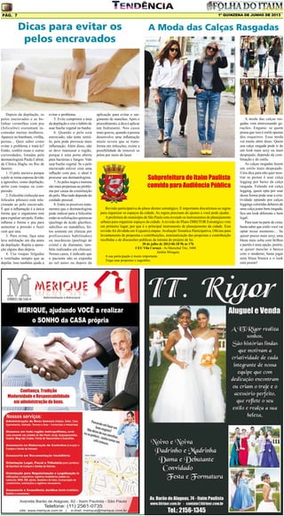 1º QUINZENA DE JUNHO DE 2013

Pág. 7

Dicas para evitar os
pelos encravados

Depois da depilação, os
pelos encravados e as bolinhas vermelhas com pus
(foliculite) costumam incomodar muitas mulheres.
Aparece no bumbum, virilha,
pernas... Quer saber como
evitar o problema e tratá-lo?
Então, confira essas e outras
curiosidades, listadas pela
dermatologista Paula Cabral,
da Clínica Hagla, no Rio de
Janeiro.
1. O pelo encrava porque
a pele se torna espessa devido
a agressões, como depilação,
atrito com roupas ou compressão.
2. Foliculite (infecção nos
folículos pilosos) está relacionada ao pelo encravado.
É que a inflamação é a única
forma que o organismo tem
para expulsar um pelo. Então,
inflama e forma o pus para
aumentar a pressão e fazer
com que saia.
3. Para evitar, faça uma
leve esfoliação um dia antes
da depilação. Repita a operação alguns dias depois.
4. Use roupas folgadas
e ventiladas sempre que se
depilar. Isso também ajuda a

evitar o problema.
5. Evite comprimir a área
da depilação e crie o hábito de
usar bucha vegetal no banho.
6. Quando o pelo está
encravado, não tente retirálo, pois pode provocar mais
inflamação. Além disso, não
se deve manusear a região,
porque é uma porta aberta
para bactérias e fungos. Vale
usar bucha vegetal. Se o pelo
encravado estiver com uma
inflação com pus, o ideal é
procurar um dermatologista.
7. As peles negra e morena
são mais propensas ao problema por causa da constituição
do pelo. Mas tudo depende do
cuidado pessoal.
8. Entre os possíveis tratamentos que o dermatologista
pode indicar para a foliculite
estão as esfoliações químicas
(peelings de ácido glicólico,
salicílico ou mandélico, feitos somente em clínicas por
profissionais habilitados)
ou mecânicas (peelings de
cristal e de diamante, também realizados em clínicas).
Nesses casos, é indicado que
o paciente não se exponha
ao sol antes ou depois da

A Moda das Calças Rasgadas

aplicação para evitar o surgimento de manchas. Após o
procedimento, a dica é aplicar
um hidratante. Nos casos
mais graves, quando a pessoa
desenvolve uma inflamação
muito severa que se transforma em infecções, existe a
possibilidade de remover os
pelos por meio do laser.

Subprefeitura do Itaim Paulista
convida para Audiência Pública
Revisão participativa do plano diretor estratégico. É importante discutirmos as regras
para organizar os espaços da cidade. As regras precisam de ajustes e você pode ajudar.
A prefeitura do município de São Paulo esta revendo os instrumentos de planejamento
urbano para organizar espaços da cidade. A revisão do Plano DIRETOR Estratégico vem
em primeiro lugar, por que é o principal instrumento de planejamento da cidade. Esta
revisão foi dividida em 4 (quatro) etapas: Avaliação Temática Participativa, Oficina para
levantamento de propostas e contribuições, sistematização das propostas e contribuição
recebidas e de discussões publicas da minuta do projeto de lei.
20 de julho de 2013-06-18 9h às 17h
CEU Vila Curuçá - Av.Marechal Tito, 3400
Jardim Miragaia
A sua participação é muito importante.
Traga suas propostas e sugestões.

A moda das calças rasgadas vem atravessando gerações. Engana- se quem
pensa que isso é estilo apenas
dos roqueiros. Essa moda
vai muito além disso. Quem
usa calça rasgada pode ir de
um look mais sexy ou mais
despojado, depende da combinação e do estilo.
As calças rasgadas fazem
um estilo mais despojado.
Uma dica para não quer mostrar as pernas é usar calça
legging por baixo da calça
rasgada. Falando em calça
legging, quem opta por usar
dessa forma pode usar a criatividade optando por calças
leggings coloridas debaixo de
uma calça jeans bem rasgada,
fica um look diferente e bem
legal.
Para usar na parte de cima,
basta saber que estilo você vai
optar nesse momento… Se
quiser precer mais sexy, uma
blusa mais solta com brilhos
e paetês é uma opção, porém,
se quiser mesclar o básico
com o moderno, basta jogar
uma blusa branca e o look
está pronto!

 