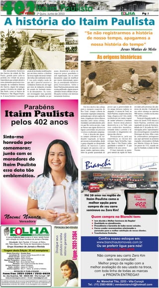 2º QUINZENA DE JUNHO DE 2013

Pág. 2

2

A história do Itaim Paulista
“Se não registrarmos a história
de nosso tempo, apagamos a
nossa história do tempo”
Jesus Matias de Melo

As origens históricas
Dos documentos históricos
dos bairros da cidade de São
Paulo, grande parte acha-se
perdida em virtude da pouca
importância que sempre deram a
esses elementos preciosos à restauração da verdadeira história
dos bairros, alguns tão antigos
quanto à história da cidade de
São Paulo, como os bairros de
Pinheiros e São Miguel Paulista. A nossa história é suscetível

ainda de profundas modificações
por um único motivo: a história
de nossa região até pouco tempo
não tinha sido realmente escrita.
E isso pela simples razão de
que não é possível escrever a
verdadeira história de um lugar
por meio de deduções oriundas
do estudo de limitado número de documentos. Às vezes,
um investigador mais paciente
consegue pelo trabalho ou por

acaso, desenterrar e salvar de
arquivos pouco guardados e
sem organização, um ou outro
documento capaz de modificar
por inteiro determinado episódio já considerado definitivo
pelos historiadores. Sobre o
Itaim Paulista praticamente nada
existia publicado, alguns poucos
subsídios foram colhidos em publicações restritas e de interesse
meramente histórico.

Em leve declive das colinas
para a margem esquerda do
Rio Tietê, sempre coberta de
luxuriante vegetação campesina,
pontuada aqui e ali por capões de
mato, irrigada por vários ribeiros
nascidos entre várias colinas,
inundados periodicamente pelo
rio que lhe corria aos pés, e que
ao baixar suas águas deixava as
lagoas convertidas em piscosos
viveiros e exuberante campinas.
Com a descida das águas,
os campos cobriam-se de verdejante vegetação, as lagoas
povoavam-se de pernaltas, desde
a garça elegante ao desajeitado
jaburu, de marrecos e patos
selvagens em parceria com as
pacas, veados, capivaras e antas,
além da grande quantidade de

A marca Folha do Itaim existe a 41 anos, sendo 9 anos
sob a direção do Grupo Acontece de Jornais e Revistas.
Circulação: Itaim Paulista, Vl Curuçá, Jd Robru,
Alto Tiete (Itaquá, Poá, Ferraz de Vasconcelos e Suzano)

Grupo Acontece de Jornais e Revista

Tiragem desta Edição: 35 mil exemplares
Diretor Executivo:
Jornalistas (fl):
Diretor de Arte:
Designer Gráfico
Reporter Fotográfico:
Fotografo Teen:
Revisora:
Gerente Financeiro:
Depto. Jurídico:
Distrib./Logistica:

Divaldo Rosa
Silmara Galvão Nunes-MTb 51.096
Sérgio Avante
Ademir Rodrigues
Adriana Correa
Bruno Barreto Rosa
Prof. Suseli Corumba dos Santos
Ademir Rodrigues
Agilson M. Oliveira
MULTI - Distrib. de Jornais e Folhetos

REDAÇÃO E PUBLICIDADE
Fone/Fax: 2031-2364 / 2513-0928
Av. dos Guachos, 166 - 08030-360 - Vila Curuçá – SP
www.aconteceagora.com.br | E-mail: raleste@gmail.com

As matérias publicadas são de exclusiva responsabilidade dos colaboradores e não
representam necessariamente a opinião do Jornal. Os nomes dos colaboradores e
representantes comerciais não mantém vínculo empregatício com a empresa.

peixes que a generosidade do
rio amigo deixava repletos os
alagados. A várzea do Tietê, no
Itaim Paulista, ocupava uma área
larga, chegava a ter 1 km, sendo
recoberta por um manto vegetal
de caráter arbustivo e bastante
denso. Através desta planície
desenvolve-se o rio Tietê, com
seus conhecidos meandros,
tornando lenta a corrente e favorecendo os alagamentos em
épocas das chuvas.
Destacavam-se, pela sua
importância, as várzeas dos
córregos Água Vermelha, Lajeado, Itaim e Três Pontes, todas
guardando o sentido N – S, que
também é de seus cursos.
O traço marcante na paisagem natural da região de Itaim

era dado pela presença das planícies de aluvião. A altitude do
seu relevo alcança no máximo
900 metros; a média oscila entre
750 e 800 metros.
Nesta privilegiada região, no
início do século XVII nasceu o
Itaim Paulista, conforme está
registrado na carta de Sesmaria,
datada em 21 de junho de 1611,
outorgada pelos representantes
da coroa portuguesa ao paulista
Domingos de Góes, filho e neto
de colonizadores portugueses
que aqui aportaram na primeira
esquadra colonizadora chefiada
por Martim Afonso de Souza,
em janeiro de 1532, ocasião em
que foi fundada a cidade de São
Vicente.

 