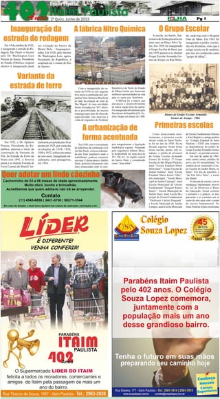 2º QUINZENA DE JUNHO DE 2013

Pág. 6

6

Inauguração da
A fábrica Nitro Química
estrada de rodagem

Em 14 de outubro de 1922,
é inaugurada a estrada de Rodagem São Paulo a Jacareí
pelo Dr. Washington Luiz
Pereira de Souza, Presidente
do Estado (Obelisco original
alusivo à inauguração pode

ser visitado no bairro de
Monte Belo - Itaquaquecetuba). Em 1928, pelo mesmo
Dr. Washington Luiz, agora,
Presidente da República, é
ampliada até o estado do Rio
de Janeiro.

Variante da
estrada de ferro

Em 1921, o Dr. Epitácio
Pessoa, Presidente da República, autoriza o início da
construção da Variante de
Poá, da Estrada de Ferro do
Norte (em 1891, a ferrovia
passa a se chamar Estrada de
Ferro Central do Brasil). Ini-

cialmente projetada para ficar
pronta em 1925, por conta das
revoluções de 1924, 1928,
1930 e 1932, sofreu um atraso
de oito anos. Inaugurada oficialmente, com passageiros,
em 1934.

Com a inauguração da variante em 1934, no ano seguinte
teve início a construção da Companhia Nitro Química Brasileira
ao lado da estação de trem de
São Miguel. As suas atividades
foram iniciadas em 1937, abrindo a possibilidade de muitos
empregos para mão-de-obra não
especializada. Isto motivou a
vinda de migrantes do Nordeste

brasileiro e do Norte do Estado
de Minas Gerais que buscavam
melhores oportunidades na vida
para si e para seus familiares.
A fábrica foi o marco que
alavancou o desenvolvimento
de toda a região leste da capital.
Foi inaugurada oficialmente pelo
Presidente da República Dr. Getulio Vargas em março de 1940.

A urbanização de
forma acentuada

Em 1950, com o crescimento
da indústria e da construção civil
em São Paulo, cresceu a demanda por lotes populares onde o
trabalhador pudesse construir
sua casa. É dessa época o Jardim
Itaim, primeiro loteamento com
lotes urbanizados onde se cum-

Quer adotar um lindo cãozinho
Cachorrinho de 03 a 06 meses de idade aproximadamente.
Muito dócil, bonito e brincalhão.
Acreditamos que quem adota-lo não irá se arrepender.

Contato

(11) 4545-6856 | 3431-3700 | 98271-3544
Em caso de doação o atual dono ajudará nos custos de castração, vacinação e etc.

pria integralmente a legislação
imobiliária vigente. Projetado
pelo engenheiro Alberto Morato Krahcnbuhl em uma área de
451.746 m², na região central
do bairro. Hoje, é considerado
como “área nobre”.

O Grupo Escolar

A escola, no bairro, funcionava de forma precária em
uma casa na Praça Silva Teles. Em 1950 foi inaugurado
o Grupo Escolar de Itaim, que
em 1955 passou a se chamar
Grupo Escolar Armando Gomes de Araújo, na Rua Hurta-

do, onde hoje está o Hospital
Oito de Maio. Em 1963 foi
inaugurado o prédio construído em alvenaria, visto que a
antiga escola era de madeira,
por isso era conhecida como
“grupo de tábua”.

Alunos do Grupo Escolar Armando
Gomes de Araujo - 1966

Primeiras escolas
Como mencionado anteriormente, a primeira escola
oficial criada no Itaim Paulista foi no ano de 1950. Só na
década seguinte foram feitas
novas escolas, destas, três estaduais: o prédio de alvenaria
do Grupo Escolar Armando
Gomes de Araújo; 2º Grupo
Escolar de São Miguel Paulista,
atual “Escola Estadual Albert
Schweitzer”; “Grupo Escolar do
Jardim Noêmia”, atual “Escola
Estadual Mario Kozel Filho”,
três municipais: “Escola Municipal do Jardim Camargo”, atual
Escola Municipal de Ensino
Fundamental “Ezequiel Ramos
Júnior”; Escola Municipal do
Jardim Itaim, atual Escola Municipal de Ensino Fundamental
“Professor Carlos Pasquale”
e Escola Municipal do Jardim
Campos, atual Escola Municipal

de Ensino Fundamental Antonia
e Artur Begbie e o antigo ginásio
no “Colégio Estadual de Itaim
Paulista – CEIP, este ocupava
as dependências do prédio do
Grupo Escolar Armando Gomes
de Araújo”, no período noturno.
Em oito de junho de 1965,
entre tantos outros pedidos do
povo, um foi encaminhado “no
sentido de ser construído o Grupo Escolar do Jardim Marta, no
Itaim”. Em três de setembro, o
“da Vila Silva Teles”, e assim
por diante.
Na década de setenta, com as
mudanças implantadas através
da Lei de Diretrizes e Bases
da Educação, foram extintos
o primário e o ginásio, os dois
passaram a se constituir um só
curso de oito anos com o nome
de ensino fundamental. No
Itaim Paulista foram construídas

 