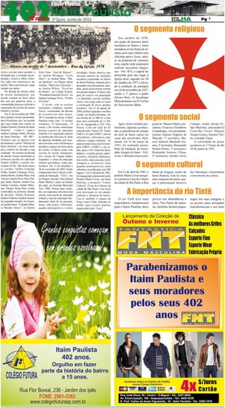 2º QUINZENA DE JUNHO DE 2013

Pág. 7

7

O segmento religioso

Alunos em desfile de 7 desetembro - Rua da Igreja, 1970
várias escolas para atender a
demanda que, a exemplo da população, crescia a olhos vistos.
Em cada vila construía-se um
prédio. Mas a procura por vagas
sempre era maior.
Na década de oitenta, além
do ensino fundamental, que
atende crianças na faixa etária
dos sete aos quatorze anos, a
comunidade passou a solicitar a
construção de escolas de ensino
infantil e creches.
Em 21 de novembro de 1980,
dois pedidos foram encaminhados à Prefeitura, um “no sentido
que seja criada uma creche no
Jardim Noêmia, Distrito de Itaim
Paulista”, e outro “(...) para o
Jardim Camargo Velho, Distrito
de Itaim Paulista – AR. ME”.
Notamos que já aparece nos
documentos o nome “Distrito de
Itaim Paulista”, em maio deste
ano, o bairro foi elevado a essa
condição. No começo da década
de oitenta, foram construídas as
primeiras escolas de educação
infantil (EMEI) e creches municipais (CEI). São desta época
as creches: Jardim Camargo
Velho, Jardim Camargo Novo,
Jardim Robru, Jardim Maia, Vila
Aimoré, Jardim Silva Teles, Parque Santa Amélia, Jardim Eva,
Jardim Carolina, Jardim Miliunas, Parque Santa Rita, (todas
construídas na primeira metade
da década). Jardim Romano,
Jardim Noêmia e Jardim Nazaré,
(na segunda metade). As Emeis:
no Jardim Itaim, “Capitão Alberto Mendes Júnior”; no Jardim

Silva Teles, “José de Alencar”;
no Jardim Miragaia, “Leila
Diniz”; no Jardim Maia, “Maria Quitéria”; no Parque Santa
Amélia, “Maria da Conceição”;
no Jardim Robru, “Severino
do Ramo“; na Cidade Kemel,
“PresidenteTancredo Neves”; no
Jardim Camargo Novo, “Ovídio
D’Crolly”.
E assim, com as escolas
municipais, estaduais, creches,
Emeis, construídas da década
de noventa aos dias atuais,
2013, somadas às outras, o Itaim
Paulista conta com: 31 escolas
estaduais; 32 municipais, 14
Emeis e 08 creches municipais
diretas (centros de educação
infantil) e 01 municipal indireta
no Jardim das Oliveiras II, além
de algumas entidades que mantém convênio com a Prefeitura e
atendem crianças na faixa etária
de creche. O bairro conta com
escolas de ensino fundamental e ensino de Língua Inglês/
Espanhol, e várias de educação
infantil (prezinhos), todas particulares. Em 15 de setembro e
28 de novembro de 2003, foram
inaugurados dois Centros Unificados de Educação - “CEU”, um
no Parque Veredas, Rua Daniel
Pedro Muller e outro no Jardim
dos Ipês, na Avenida Marechal
Tito, 3400. Nestas duas unidades, em cada uma, funciona uma
creche, uma escola de educação
infantil e uma de educação fundamental, além de ter piscinas,
teatro, tele-centro, biblioteca,
quadra poliesportiva e outras

atividades. Quem observa esse
elevado número de unidades
escolares construídas no bairro
de Itaim Paulista, imagina que a
demanda está plenamente atendida, quem assim pensar comete
um grande engano. O bairro não
para de crescer em população
e a demanda escolar também
cresce, isso exige cada vez mais
a construção de novos prédios
escolares. Em 31 de agosto de
2008, na Rua Capachos com Rua
Catulé, no Jardim Romano, em
um terreno de 21.000 m² e com
uma área construída de 11.205
m², foi inaugurado o CEU Três
Pontes. Com um total de 42
salas de aula: 9 para CEI, 9 para
EMEI e 23 para EMEF, sala de
informática, laboratório para
ciências e espaço multiuso. As
aulas tiveram início em fevereiro
para EMEF e EMEI e, em junho, para o CEI. Além do bloco
didático, o prédio possui: administrativo, refeitório, biblioteca,
tele-centro, duas piscinas (semi
olímpica e recreativa), duas
quadras poliesportivas (uma
coberta) e um anfiteatro com 200
lugares. Em 21 de abril de 1985,
foi inaugurada solenemente pelo
Prefeito Mário Covas, em Itaim
Paulista, o primeiro “Centro
Cultural” (Casa de Cultura) da
cidade de São Paulo. Esse local
está destinado às atividades
culturais e artísticas do bairro.
Usa-se também o espaço da
Praça Lions Clube, defronte ao
prédio, para eventos maiores
organizados pela “Casa”.

Em outubro de 1950,
um grupo de pessoas, parte
moradora no bairro e outra
moradora só nos finais de semana, pois aqui tinham suas
chácaras para o lazer, uniuse na proposta de construir
uma capela onde pudessem
realizar encontros religiosos. Em 1953, a capela foi
demolida para dar lugar à
Igreja atual, sagrada em 30
de outubro de 1957 e elevada à condição de paróquia
em 18 de novembro de 1957,
sendo o 1° pároco o padre
Álvaro Ruiz. O Arcebispo
Metropolitano era D. Carlos
de Vasconcelos Mota.

O segmento social

Após várias reuniões preliminares, algumas acontecidas na plataforma da estação
de trem de Itaim, outras em
casas dos envolvidos, finalmente, em 15 de março de
1952, foi realizada assembléia de fundação da Sociedade Amigos de Itaim – SAI.
A sua 1º diretoria estava com-

posta de: Manoel Mafra, presidente; Francisco Humberto
Campilongo, vice-presidente;
tenente Antenor Engênio de
Macedo, 1º secretário; Manoel Henoch Machado Gomes, 2º secretário; Raimundo
Pereira Nunes, 1º tesoureiro;
Romualdo Antonio Ulhoa,
2º tesoureiro; Alcides Alves

Colação, orador oficial; Felipe Maioline, procurador.O
Conselho Fiscal: Manoel
Araújo Gomes, Antonio Vieira e Geraldo Viana.
A solenidade de posse
aconteceu às 17 horas do dia
29 de junho de 1952.

O segmento cultural

Em 21 de abril de 1985, o
prefeito Mario Covas inaugura a primeira Casa de Cultura
da cidade de São Paulo, à Rua

Barão de Alagoas, centro do
Itaim Paulista. Esta foi mais
uma conquista do bairro graças à participação decisiva

das lideranças comunitárias
e movimento de cultura.

A importância do rio Tietê

O rio Tietê teve uma
importância fundamental
para o Itaim Paulista, dava

peixes em abundância e
lazer. Nos finais de semana, famílias faziam pique-

nique em suas margens e
os jovens mais arrojados
transformavam o seu leito

 