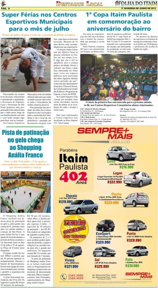 2º QUINZENA DE JUNHO DE 2013

Pág. 9

Super Férias nos Centros
Esportivos Municipais
para o mês de julho
O mês de julho chegou e com ele, o período de férias escolares.

Preocupada em sempre
levar diversão, relaxamento
e aprendizado à população,
a Secretaria de Esportes,
Lazer e Recreação de São
Paulo preparou uma programação toda especial para
que o tédio passe longe de
sua família durante este mês
e você tenha sempre algo
para fazer com as crianças.
Os Centros Esportivos

Municipais terão atividades
diferenciadas para que todas
as idades possam aproveitas
as aulas e brincadeiras da
melhor maneira possível.
Para participar das atividades de julho dos Centros
Esportivos não é necessário
obter a carteirinha do Clube.
Basta ir até o local de sua
preferência - portando um
documento original com

Pista de patinação
no gelo chega
ao Shopping
Anália Franco
Entre os dias 10 de julho e 25 de agosto, o
empreendimento receberá a pista Anália On Ice
que divertirá adultos e crianças

O Shopping Anália
Franco receberá sua famosa pista de patinação
no gelo e, pelo quinto ano
consecutivo, promete mais
uma vez animar adultos e
crianças de São Paulo. A
pista Anália On Ice é uma
opção de diversão durante o
período de férias escolares e
vai funcionar entre os dias
10 de julho a 25 de agosto,
na Praça de Eventos (piso
Orquídea).
O espaço Anália On Ice
tem 300m2 e permite que
até 50 pessoas patinem simultaneamente. Durante o
horário de funcionamento,
haverá uma equipe de monitores treinados para orientar
e garantir a segurança dos
patinadores.
A pista funcionará diariamente, das 10 às 22h. Os
ingressos custam R$ 30 por
30 minutos de patinação;

R$ 50 por 60 minutos.
Além disso, a família poderá aproveitar a promoção ingresso Combo - 3
ingressos de 30 minutos
de patinação – por R$ 80.
Eles podem ser adquiridos
de segunda a quinta feira.
Os pequenos de 2 a 5
anos também podem participar da diversão, a opção é
o Big Ice Car, carrinho criado para eles e guiado por
monitores. Os ingressos
custam R$ 15 a sessão, que
tem duração de 5 minutos.
“A pista de patinação
do Shopping Anália Franco se tornou tradicional
entre os frequentadores do
shopping e proporciona um
momento de descontração
entre pais, filhos e amigos”,
comenta João Fernandes,
superintendente do Shopping Anália Franco.

foto - para fazer na hora uma
inscrição. Menores de 16
anos devem estar acompanhados por um responsável.
“O projeto Super Férias
tem por objetivo fazer as
pessoas utilizarem os Clubes em seu tempo livre.
É algo que une o útil ao
agradável, pois a criança
pratica atividades físicas e
culturais nas férias e pode
ficar interessada em voltar
mais vezes aos espaços
públicos para participar
das aulas regulares durante
outros períodos do ano”,
conta uma das idealizadoras
do projeto, Eliana de Souza,
da Coordenadoria de Gestão
das Políticas e Programas de
Esporte e Lazer da SEME.
No Centro Esportivo Vila
Curuçá, por exemplo, entre
várias atividades, haverá
aulas de pilates ao ar livre,
dança de salão e karatê e
muito mais.
Para mais informações
o Centro Esportivo esta
localizado na Rua Grapira,
537- Vila Curuçá.

1ª Copa Itaim Paulista
em comemoração ao
aniversário do bairro
Em meio às comemorações dos 402 anos do bairro
está o futebol da comunidade que prestigia e revela
talentos.
Itaim Paulista completa
402 anos e em comemoração
aos festejos, na última sexta-

feira 28, aconteceu a abertura
oficial da 1ª copa Itaim de
futebol nas categorias Sub 11,
Sub 13 e Sub 15. O evento foi
marcado com a apresentação
das equipes que participarão
da competição, ao todo serão
16 times por categoria, tota-

lizando 48 times.
No decorrer da abertura
da copa houve a cerimônia de
entrega da certificação e honra ao mérito aos 30 dirigentes
e professores das escolas de
futebol da região.

O início da primeira fase está marcado para o próximo sábado,
às 8h, nos Centros Desportivos Comunitários abaixo relacionados:
CDC Arlindo de Oliveira Miragaia
R. Peroba Rosa, 65 – Jd.Miragaia
CDC Jardim das Oliveiras
R. Moisés Alves dos Santos, s/nº - Jd. Das Oliveiras
CDC Cidade Kemel
Rua Marco Antonio Setti, 74 – Cidade Kemel
CDC José Amâncio Fernandes (Zequinha)
Rua Grapirá, 539 – Vila Curuçá

CDC Parque Veredas
Rua Magnólia Azul, s/nº - Jd. Camargo Velho
Serviço:
Supervisão de Esportes da Subprefeitura do Itaim Pta
Av. Marechal Tito 3.012
Telefone: 2561-6064 R. 2007/2008

 