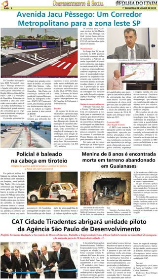 1º QUINZENA DE JULHO DE 2013

Pág. 3

Avenida Jacu Pêssego: Um Corredor
Metropolitano para a zona leste SP
Os estudos para os demais trechos, de São Mateus
até a Av. Jacu Pêssego e da
Rod. Ayrton Senna (divisa
de municípios) ao Terminal
CECAP, em Guarulhos, estão
desenvolvimento.

Foto Ilustrativa do Projeto de como ficará o Corredor Metropolitano

O Corredor Metropolitano BRT Perimetral Leste
Jacu - Pêssego promoverá
a ligação entre dois importantes pólos industriais da
Região Metropolitana de São
Paulo - ABC e o município
de Guarulhos. Esta conexão
atenderá a uma área onde
estão concentrados mais de
1,5 milhão de habitantes.e se
diferencia da grande maioria
dos corredores que se originam ou terminam sempre no
centro de São Paulo.
O corredor perimetral in-

terligará dois grandes corredores de ônibus: o Corredor
ABD (São Mateus – Jabaquara) e o futuro corredor
Guarulhos São Paulo, em
construção também sob a
gestão da Empresa Metropolitana de Transportes Urbanos – EMTU/SP. Promoverá,
assim, uma mudança gradual
nos deslocamentos das pessoas ao reduzir as viagens
com destino à área central
da RMSP.
Os 175 mil usuários estimados que utilizarão dia-

riamente o novo corredor
terão maior mobilidade por
meio das integrações com
os sistemas metroferroviário
(Linha 11 da CPTM e futura
Linha 18 Bronze do Metrô
- monotrilho), ônibus municipais e metropolitanos nas
26 Estações de Embarque e
Transferências.
Trechos
O projeto foi divido em
três trechos e a primeira etapa
envolve o chamado Trecho 2,
de 14,4 km, que ligará Av.
Jacu Pêssego até o limite do
município de Guarulhos (Rodovia Ayrton Senna). Nessa
etapa, serão construídas 13
estações de embarque e desembarque, uma estação de
transferência, 10 passarelas
de acesso e adequação de
mais duas. O investimento
previsto no trecho é de R$
137,5 milhões.

Policial é baleado
na cabeça em tiroteio
Atingido no queixo, policial perdeu o controle da viatura
e bateu em outro automóvel
Um policial militar foi
baleado na cabeça durante
um tiroteio com bandidos,
em Itaquera, zona leste de
São Paulo. Ele perseguia
criminosos que fugiam de
moto pela via que liga o
bairro à região de Guaianases. O PM que estava no
mesmo carro do policial
ferido contou que, no meio
do caminho, os suspeitos
atiraram contra a viatura.
O colega, atingido no queixo, perdeu o controle do
veículo e bateu em outro

automóvel. Os bandidos
conseguiram escapar. A polícia acredita que eles fazem

parte de uma quadrilha de
ladrões de carros e motos e
já vinham agindo na região.

Modernidade
Ao longo dos 26 km de
extensão do BRT paulista
circularão modernos ônibus
(articulados e Padron), de
maior capacidade de transporte, com portas mais largas,
ar condicionado, GPS, WI-FI
e câmeras, propiciando mais
conforto e segurança aos usuários. A modernidade estará
presente na arquitetura das
estações que contarão com
travessias aéreas e acesso por
escadas rolantes e elevadores. A preservação do meio
ambiente também faz parte
da concepção das estações
que terão dispositivos para a
captação de energia solar e de
águas pluviais.
Status do empreendimento
O Projeto Funcional para
o Trecho 2 já foi concluído.
Está em andamento a licitação para a contratação de
empresa que desenvolverá o
Projeto Básico e o resultado
da concorrência pública deve
ser divulgado em junho deste
ano, quando também será assinado o contrato com a empresa ou consórcio vencedor
do certame. A conclusão do
Projeto Básico está prevista
para novembro deste ano.
Em maio está prevista a
publicação da homologação
das empresas e consórcios

O presidente da EMTU, Joaquim Lopes

pré-qualificados para participar da concorrência pública
de contratação das obras
deste trecho. O edital para
contratação de obras está
previsto para ser publicado
em dezembro deste ano e
o início dos trabalhos deve
ocorrer março de 2014. O
trecho será entregue à população em 2015.
Conceito BRT
(Bus Rapid Transit)
O BRT é um sistema de
transporte coletivo de média
capacidade, operado por
ônibus articulados e biarticulados que circulam em
vias totalmente exclusivas
sem interferência do tráfego
geral, oferecendo aos passageiros conforto, segurança

e viagens rápidas em seus
deslocamentos. Ganha-se
em agilidade no embarque e
desembarque, que ocorrem
em plataformas elevadas, no
mesmo nível dos veículos,
além do pré-pagamento da
tarifa nas estações.
Os veículos são de alta
capacidade e dotados de
tecnologias mais limpas. A
mobilidade da população é
maior com a possibilidade
das integrações com outros
modais (ônibus, trem, Metrô)
nas estações e terminais. O
controle informatizado da
sinalização, operação e informação em tempo real aos
usuários conferem ao BRT
mais confiabilidade a esse
sistema de transporte.

Menina de 8 anos é encontrada
morta em terreno abandonado
em Guaianases

Uma menina de oito anos foi
encontrada morta em um terreno
baldio de Guaianases, zona leste
de São Paulo, na madrugada de

hoje.
Segundo a Secretaria da Segurança Pública, a menina foi
encontrada pela PM por volta das

2h. De acordo com o DHPP (Delegacia de Homicídios e Proteção
à Pessoa), ela estava amarrada
com fios de náilon e tinha sinais
de estupro e espancamento.
Os pais disseram à polícia
que a garota desapareceu na última segunda-feira. No início da
noite, segundo os pais, ela estava
brincando na porta de casa com
outras crianças.
Por volta das 20h, quando seu
pai foi chamá-la, a menina havia
sumido. Eles foram, então, ao 54º
DP para registrar um boletim de
ocorrência.
Segundo o DHPP, o autor do
crime já foi identificado e está
foragido.

CAT Cidade Tiradentes abrigará unidade piloto
da Agência São Paulo de Desenvolvimento
Prefeito Fernando Haddad e o Secretário do Desenvolvimento, Trabalho e Empreendedorismo, Eliseu Gabriel estarão na solenidade de inauguração marcada para às 10 horas deste sábado, 11.
A Secretaria Municipal do
Desenvolvimento, Trabalho e
Empreendedorismo (SDTE)
inaugura no sábado, às 10
horas a unidade Cidade Tiradentes do Centro de Apoio
ao Trabalho (CAT), na Zona
Leste da Capital. Com esse
equipamento, a SDTE chega
a 32 unidades, entre fixas e
móveis em atendimento.
O novo espaço abrigará a
unidade piloto da Agência SP
de Desenvolvimento, que terá
convênio com a Caixa Econô-

mica Federal e com o Serviço
Brasileiro de Apoio às Micro e
Pequenas Empresas (Sebrae).
A proposta é que cada subprefeitura receba uma praça
de atendimento com postos
de instituições bancárias e
de ensino que irão assessorar
microempreendedores, cooperativados e trabalhadores.
O CAT Cidade Tiradentes
terá 700 metros quadrados,
sendo 225 metros de área
construída. São 11 funcionários capacitados para realizar

busca por vagas de emprego,
orientar sobre cursos e mercado de trabalho, emitir carteira
de trabalho, habilitar segurodesemprego, entre outros
serviços realizados nas demais
unidades do CAT.
Serviço:
Inauguração do Centro
de Apoio ao Trabalho - CAT
Cidade Tiradentes
Endereço: Rua Milagre
dos Peixes, 357

 