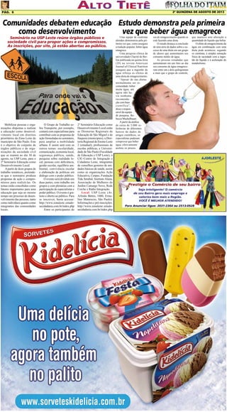 2º QUINZENA DE AGOSTO DE 2013

Pág. 6

Comunidades debatem educação Estudo demonstra pela primeira
como desenvolvimento
vez que beber água emagrece
Seminário na USP Leste reúne órgãos públicos e
sociedade civil para propor ações e compromissos.
As inscrições, por site, já estão abertas ao público.

Mobilizar pessoas e organizações dispostas a realizar
a educação como desenvolvimento local em distritos
prioritários da Zona Leste do
município de São Paulo. Este
é o objetivo do conjunto de
órgãos públicos e de organizações da sociedade civil
que se reunirá no dia 30 de
agosto, na USP Leste, para o
2º Seminário Educação como
Desenvolvimento Local.
A partir de doze grupos de
trabalho temáticos, pretendese que o seminário produza
propostas de ação e compromissos para realizá-las. Os
temas estão concebidos como
fatores importantes para uma
educação que seja ao mesmo
tempo um processo de desenvolvimento das pessoas, tanto
como indivíduos quanto como
integrantes das comunidades
locais.

O Grupo de Trabalho sobre Transporte, por exemplo,
contará com especialistas para
contribuir com as propostas de
ação formuladas no seminário,
para ampliar a mobilidade
urbana. E assim será com os
outros temas: escolaridade,
comunicação, economia local,
segurança pública, saúde,
pesquisa sobre realidade local, pessoas com deficiência,
gestão escolar, equilíbrio ambiental, convivência escolar
e elaboração de políticas em
diálogo com o poder público.
O evento será dividido em
duas partes, com trabalho em
grupos e com plenárias com a
participação de especialistas e
poder público. O evento é gratuito e aberto ao público. Para
se inscrever, basta acessar:
http://www.zonaleste estudosecidadania.com.br/index.php
Entre os participantes do

2º Seminário Educação como
Desenvolvimento Local estão
as Diretorias Regionais de
Educação de São Miguel e de
Itaquera (municipais), a Diretoria Regional de Ensino Leste
2 (estadual), profissionais de
escolas públicas, a Universidade de São Paulo (Faculdade
de Educação e USP Leste), o
CIC-Centro de Integração e
Cidadania Leste, integrantes
de conselhos gestores de unidades básicas de saúde, assim
como as organizações Ação
Educativa, Cenpec, Fundação
Tide Setubal, Instituto Alana,
Associação de Mulheres do
Jardim Camargo Novo, Rede
Creche e Rádio Integração.
Local: USP Leste (Av.
Arlindo Béttio, 1000, Ermelino Matarazzo, São Paulo).
Informações e pré-inscrições:
http://www.zonaleste estudosecidadania.com.br/index.php

Uma equipe de cientistas
alemães demonstrou pela primeira vez que, como assegura
a tradição popular, beber água
emagrece.
Uma pesquisa clínica da
universidade Charité de Berlim publicada na quinta-feira
(29) na revista American
Journal of Clinical Nutrition
assegura que a ingestão de
água reforça os efeitos de
uma dieta de emagrecimento.
“Apesar de nas dietas
normalmente ser recomendado beber
muita água, até
agora não havia nenhuma
recomendação com base
científica”,
disse o responsável da equipe
de pesquisa, Rebecca Muckelbauer.
A partir da análise
de cerca de 5.000 referências de diferentes
bancos de dados de
artigos científicos, os
especialistas puderam
comprovar que beber
água efetivamente
acelera os proces-

sos de emagrecimento quando se
está fazendo uma dieta.
O estudo destaca a conclusão
de uma série de dados sobre o sucesso de uma dieta em um grupo
de idosos que aumentaram seu
consumo médio de água.
As pessoas estudadas que
aumentaram em um litro ao dia
seu consumo de água emagreceram entre um e dois quilogramas
a mais que o grupo de controle,

que manteve sem alteração a
quantidade de líquido que bebia.
O efeito de emagrecimento da
água em combinação com uma
dieta pode acontecer, segundo
os cientistas, à simples sensação
física de saciedade com a ingestão do líquido e à aceleração do
metabolismo.

 