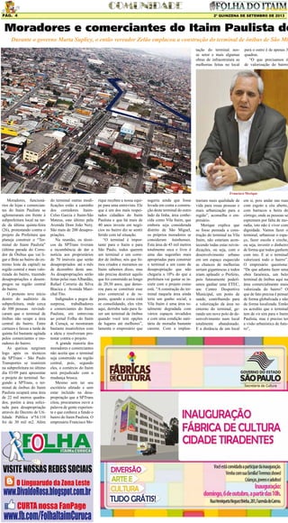 2º QUINZENA DE SETEMBRO DE 2013Pág. 4
Moradores, funcioná-
rios de lojas e comercian-
tes do Itaim Paulista se
aglomeraram em frente à
subprefeitura local na tar-
de da última quinta-feira
(26), protestando contra o
projeto da Prefeitura que
planeja construir o “Ter-
minal do Itaim Paulista”
(última parada do Corre-
dor de Ônibus que vai li-
gar o Brás ao bairro do ex-
tremo leste da capital) na
região central e mais valo-
rizada do bairro, trazendo
desapropriações e desem-
pregos na região central
do bairro.
O protesto teve início
dentro do auditório da
subprefeitura, onde cerca
de 300 pessoas reivindi-
caram que o terminal de
ônibus não ocupe a área
central do bairro. Entre
cartazes e faixas a tarde de
quinta foi bastante agitada
pelos comerciantes e mo-
radores do bairro.
As queixas surgiram
logo após os técnicos
da SPTrans - São Paulo
Transportes se reunirem
na subprefeitura no último
dia 03/09 para apresentar
o projeto do terminal. Se-
gundo a SPTrans, o ter-
minal de ônibus do Itaim
Paulista ocupará uma área
de 22 mil metros quadra-
dos, porém a área solici-
tada para desapropriação
através do Decreto de Uti-
lidade Pública nº54.110
foi de 30 mil m2. Além
Moradores e comerciantes do Itaim Paulista de
Durante o governo Marta Suplicy, o então vereador Zelão emplacou a construção do terminal de ônibus de São Mig
do terminal outras modi-
ficações estão a caminho
dos corredores Itaim-
Celso Garcia e Itaim-São
Mateus, este último pela
Avenida Dom João Nery.
São mais de 200 desapro-
priações.
Na reunião, os técni-
cos da SPTrans tiveram
a incumbência de dar a
notícia aos proprietários
de 70 imóveis que serão
desapropriados até o mês
de dezembro deste ano.
As desapropriações serão
feitas pelas ruas Albardão,
Rafael Correria da Silva
Biacica e Avenida Mare-
chal Tito.
Indignados e pegos de
surpresa, trabalhadores
e comerciantes do Itaim
Paulista, em entrevista
ao jornal Folha do Itaim
& Curuçá, se mostraram
bastante insatisfeitos com
a ideia e resolveram pro-
testar contra o projeto.
A grande maioria dos
moradores e comerciantes
não aceita que o terminal
seja construído na região
central, pois, segundo
eles, o comércio do Itaim
será prejudicado com a
mudança brusca.
Mesmo sem ter seu
escritório afetado e sem
estar incluído na desa-
propriação que a SPTrans
citou, procuramos ouvir a
palavra de gente experien-
te e que conhece a fundo o
bairro do Itaim Paulista. O
empresário Francisco Me-
rique recebeu a nossa equi-
pe para uma entrevista. Ele
que é um dos mais respei-
tados cidadãos do Itaim
Paulista e que há mais de
40 anos investe em negó-
cios no bairro diz se sentir
ferido com tal situação.
“O terminal é impor-
tante para o Itaim e para
São Paulo, todos querem
um terminal e um corre-
dor de ônibus; nós que fo-
mos criados e moramos no
Itaim sabemos disso, mas
não precisa destruir aquilo
que foi construído ao longo
de 20,30 anos, que demo-
rou para se constituir esse
eixo comercial e de re-
pente, quando a coisa está
se consolidando, eles vêm
aqui, derruba tudo para fa-
zer um terminal de ônibus
quando você tem opções
de lugares até melhores”,
lamenta o empresário que
sugeriu ainda que fosse
levada em conta a constru-
ção deste terminal do outro
lado da linha, área conhe-
cida como Vila Itaim, que
embora seja considerada
distrito de São Miguel,
os próprios moradores se
consideram itainhenses.
Esta área de 45 mil metros
totalmente seca e livre é
uma das sugestões mais
apropriadas para construir
o terminal a um custo de
desapropriação que não
chegaria a 10% do que a
prefeitura vai gastar se in-
sistir com o projeto como
está. “A construção do ter-
minal naquela área ainda
teria um ganho social, a
Vila Itaim é uma área to-
talmente degradada com
vários espaços invadidos
e com uma condição sani-
tária de moradia bastante
carente. Com a implan-
tação do terminal nes-
se setor e mais algumas
obras de infraestrutura as
melhorias feitas no local
para o outro é de apenas 3
quadras.
“O que precisamos é
de valorização do bairro
trariam mais qualidade de
vida para essas pessoas e
mais urbanização para a
região”, aconselha o em-
presário.
Merique explica que
se fosse pensada a cons-
trução do terminal na Vila
Itaim, não estariam acon-
tecendo todas estas reivin-
dicações, ou seja, com o
desenvolvimento urbano
em um espaço esquecido
as chances de melhorias
seriam gigantescas e todos
iriam aplaudir o Prefeito,
pois futuramente poderí-
amos ganhar uma ETEC,
um Centro Desportivo
Municipal, um posto de
saúde, contribuindo para
a valorização da área no
entorno do terminal, ge-
rando um novo polo de de-
senvolvimento num local
totalmente abandonado.
E a distância de um local
Francisco Merique
em si, pois andar nas ruas
com esgoto a céu aberto,
com barracos a beira de
córrego, onde as pessoas se
espremem por falta de mo-
radia, isto não é viver com
dignidade. Vamos fazer o
terminal, urbanizar o espa-
ço, fazer escola e creche,
ou seja, investir o dinheiro
de forma que todos ganhem
com isto. E aí o terminal
valorizará todo o bairro”.
O empresário questiona:
“De que adianta fazer uma
obra faraônica, um belo
terminal de ônibus aqui na
área comercialmente mais
valorizada do bairro? O
que de fato precisa é pensar
de forma globalizada e não
de forma localizada. Então
eu acredito que o terminal
tem de vir sim para o Itaim
Paulista, mas é preciso ter
a visão urbanística de futu-
ro”,
 