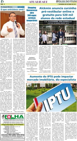 Pág. 2

1º QUINZENA DE OUTUBRO DE 2013

Pr. Esmael Oliveira

REFLEXÃO

Shopping
O que entristece você? Bonsucesso
abre
300 vagas
serviços
temporários

Constantemente
estamos cercados de circunstâncias que nos entristecem. Situações que
abalam a nossa vida e geram medo, insegurança,
frustração, entre outros
sentimentos que prejudicam a vida. Exemplos: desemprego, vida financeira
desequilibrada, enfermidade, morte, problemas de
relacionamento, casamento conturbado, perseguição no local de trabalho,
violência, vícios em drogas ou álcool.
Essas circunstâncias
também nos levam a pensar que Deus não existe
e/ou que não se importa conosco e com nossos
problemas. Pura precipitação! A Bíblia, a Palavra
de Deus, nos ensina que
Deus está conosco ainda
que estejamos passando
pelo vale da sombra da
morte (Salmos 23). Você
pode confiar!
A Bíblia nos apresenta
três histórias de pessoas
que passaram por grandes
dificuldades, tiveram momentos de desânimo, ficaram profundamente tristes e com a alma abalada,
choraram, e enfrentaram a
solidão:
1.	 Ana era estéril e,
portanto, não podia ter filhos, não tinha condições
de realizar o grande sonho
de uma mulher: dar à luz
a uma criança. Por causa desta impossibilidade,
Ana era provocada por
Penina, que a irritava frequentemente. Além de não
poder ter filhos, Ana ainda
teve que suportar a gozação. Ela estava triste, não
comia e chorava angustiada (I Samuel 1).
2.	 Davi perdeu um

dos filhos em uma batalha
do Exército de Israel contra os seus soldados. Ele
havia implorado para que
‘tratassem bem’ o jovem
Absalão, porém recebeu a
notícia da morte de seu filho. Davi ficou abalado, se
trancou no quarto, chorou
e se lamentou (II Samuel
18 e 19).
3.	 Pedro negou conhecer Jesus, negou ser
um dos discípulos e negou
saber os fatos sobre Jesus.
Três negações. Quando
negava pela última vez,
Pedro foi confrontado
com o olhar do próprio Jesus, se lembrou que Jesus
havia dito que ele o negaria e Pedro chorou amargamente (Lucas 22).
Ana, Davi e Pedro tinham motivos para se entristecer. E assim aconteceu! No entanto, a tristeza
não foi motivo suficiente
para abalar a confiança em
Deus e prejudicar o relacionamento pessoal com
Deus. Eles colocaram a
angústia diante de Deus.
E o Senhor agiu! Ana teve
6 filhos (I Samuel 2.21);
Davi retornou para Jerusalém (II Samuel 19.14)
e Pedro foi restaurado por
Jesus (João 21.15-17).
O que entristece você?
As nossas lutas não podem
prejudicar a confiança em
Deus, muito menos prejudicar o relacionamento
com o Senhor. Pelo contrário, as adversidades devem nos estimular a adorar a Deus. João 4.24 nos
ensina que ‘Deus procura
adoradores que o adorem
em espírito e em verdade’.
Adore a Deus... independente das circunstâncias!
Hoje é dia de refletir...

Um veículo do GRUPO ACONTECE de Jornais e Revistas

A marca Folha do Itaim existe a 41 anos, sendo 9 anos
sob a direção do Grupo Acontece de Jornais e Revistas.
CIRCULAÇÃO: Itaim Paulista, Vl Curuçá, Jd Robrú,
Alto Tiete (Itaquá, Poá, Ferraz de Vasconcelos e Suzano)

Tiragem desta Edição: 35 mil exemplares
Diretor Executivo:
Jornalistas (fl):
Diretor de Arte:
Designer Gráfico
Reporter Fotográfico:
Fotografo Teen:
Revisora:
Gerente Financeiro:
Depto. Jurídico:
Distrib./Logistica:

Divaldo Rosa
Silmara Galvão Nunes-MTb 51.096
Sérgio Avante
Ademir Rodrigues
Adriana Correa
Bruno Barreto Rosa
Prof. Suseli Corumba Rosa
Ademir Rodrigues
Agilson M. Oliveira
MULTI - Distrib. de Jornais e Folhetos

REDAÇÃO E PUBLICIDADE
Fone/Fax: 2031-2364 / 2513-0928
Av. dos Guachos, 166 - 08030-360 - Vila Curuçá – SP
www.aconteceagora.com.br | E-mail: raleste@gmail.com

As matérias publicadas são de exclusiva responsabilidade dos colaboradores e não representam
necessariamente a opinião do Jornal. Os nomes dos colaboradores e representantes comerciais
não mantém vínculo empregatício com a empresa.

Lojas de calçados e alimentação já iniciaram a
busca por funcionários
O final do ano está chegando e junto com ele as
oportunidades de emprego
para quem busca uma vaga
no comércio. O Shopping
Bonsucesso calcula que
serão contratadas pelo menos 300 novos funcionários
para suprir a demanda de final de ano. Os interessados
podem entregar o currículo
na administração do Shopping ou preencher o cadastro no site (www.shoppingbonsucesso.com.br). Para
quem busca oportunidades
em segmentos específicos
pode entregar o currículo
diretamente na loja de interesse. As lojas de calçados
e alimentação já iniciaram a
pesquisa por currículos.

SHOPPING
BONSUCESSO
Estrada Juscelino Kubitschek de Oliveira, 5308
Jardim Albertina, Guarulhos - SP - 07252-000
www.

shoppingbonsucesso
.com.br
Fone: (11) 2489-9690

Alckmin anuncia cursinho
pré-vestibular online e
gratuito para 520 mil
alunos da rede estadual

O governador Geraldo
Alckmin anunciou nesta
segunda-feira, 07 a criação
do primeiro cursinho preparatório para o vestibular online e gratuito. A Secretaria
Estadual da Educação está
oferecendo 520 mil vagas,
atendendo todos os alunos
da 3ª série do Ensino Médio
das escolas estaduais.
“Hoje começa o cursinho pré-vestibular gratuito
online. O aluno recebe uma
senha, tem ali todas as matérias e vai fazendo, também,
os simulados; vai se preparando para fazer a prova do
vestibular”, explicou o governador.
Os interessados já podem
acessar a plataforma online

criada especialmente para os
vestibulandos e não é preciso fazer matrículas. Basta
informar o registro do aluno para ter acesso e fazer o
cadastro no cursinho. Mais
informações estão no Portal
da
Educação:http://www.
educacao.sp.gov.br/evesp.
O cursinho pré-vestibular
é mais uma ação da EVESP
(Escola Virtual de Programas Educacionais), órgão da
Secretaria da Educação, que
já oferece cursos como espanhol, inglês, libras e com
dicas da Defesa Civil para
evitar acidentes domésticos
e outros ocorrências. Todos
os cursos são gratuitos e oferecidos para mais de 300 mil
servidores e alunos da rede

estadual.
O conteúdo do cursinho
online é interativo e oferece simulados baseados em
questões e temáticas que caíram nos principais vestibulares realizados nos últimos 10
anos, como USP, Unicamp e
Unesp. Além disso, a Secretaria também disponibiliza
na mesma plataforma um
simulado preparatório para
o Enem. O participante terá
orientação simultânea sobre
os erros e acertos das perguntas, com indicações dos
conteúdos e materiais de referência que devem ser aprofundados em cada assunto e
que podem ser levados para
sala de aula e discutidos com
os professores.

Aumento do IPTU pode impactar
mercado imobiliário, diz especialista

Diretora da AABIC explica como o valor alto do imposto prejudica a renda familiar no Brasil

No último dia 30 de setembro, foi encaminhado
à Câmara Municipal pelo
prefeito de São Paulo, Fernando Haddad, o Projeto
de Lei Orçamentária de
2014, prevendo ampliação
nas receitas dos cofres da
cidade de 20,67%, atingindo o total de R$ 50,7
bilhões. Uma parte desse
aumento se deve a previsão
de acréscimo médio ao Imposto Predial e Territorial
Urbano (IPTU), de aproximadamente 24%, mediante
a revisão da Planta Genérica de Valores (PGV) por
nova Lei Municipal.
A advogada e diretora de Locação da AABIC,
Moira Regina de Toledo

Alkessuani, explica que
como a base de cálculo do
IPTU é o valor venal do
imóvel, sua revisão implica aumento do imposto. “O
projeto de lei que trata da
revisão prevê o acréscimo
do tributo para imóveis residenciais em três faixas,
10%, 20% e 30% e, para
os de fins comerciais, até
45%”, diz.
Haddad defende que
está cumprindo a determinação legal e que os valores venais dos imóveis
da capital paulista estão
defasados. Porém, para a
especialista da Associação,
os contribuintes não suportam elevações de impostos.
“Nesse caso, haveria de se

buscar equilíbrio entre a
planta de valores genéricos
e as alíquotas tributárias,
de acordo com a redução
destas, não obstantes uma
oportuna diminuição da
máquina pública”, opina
Moira.
A advogada ainda ressalta que neste momento, o
aumento no IPTU contraria
as premissas para garantir
o desenvolvimento de São
Paulo. “Diante da evolução
econômica e social do Brasil na última década, viuse o declínio da pobreza,
o surgimento de uma nova
classe média e a evolução
da sociedade como um
todo. Com isso, muitas famílias conseguiram realizar

o sonho da casa própria e
outras utilizaram a locação
de imóveis. O incremento
do imposto poderá impactar o mercado, necessitando de uma renda familiar
maior para a viabilidade do
negócio.”
Apesar da nova decisão, Moira alerta para o
que se vê atualmente em
relação ao Produto Interno
Bruto (PIB), o aumento da
inflação e o endividamento das famílias. “Tudo isso
aponta para a manutenção
ou até certo declínio na
renda familiar, causados
pela determinação do aumento do imposto”, finaliza.

 