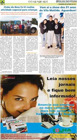 Pág. 3

1º QUINZENA DE OUTUBRO DE 2013

Clube do Bem-Te-Vi realiza
Vem aí o show dos 91 anos
atividade especial para crianças da Vila Matilde. Aguardem!

Foto: Mauro Borges Filho

Programa busca ensinar sobre uma conduta positiva no trânsito, tornando as crianças multiplicadoras das mensagens de conscientização

Neste sábado, 12 de
outubro, Dia das Crianças,
o “Clube do Bem-Te-Vi”,
programa educativo do
Departamento Estadual
de Trânsito de São Paulo (Detran.SP) em parceria com a Polícia Militar,
por meio do Comando de
Policiamento de Trânsito
(CPtran), vai promover
uma ação especial para as
crianças da comunidade
do Parque Veredas, que
fica no Itaim Paulista, extremo leste da Capital.
Cerca de 400 crianças
vão participar da ação,
que contará com atividades lúdico-pedagógicas de
educação para o trânsito,
ministradas por policiais
militares da Diretoria de
Educação para o Trânsito
e Fiscalização do Detran.
SP.
As atividades vão acontecer das 9 às 16 horas no

Clube da Comunidade
(CDC) Parque Veredas,
que fica na Rua Magnólia
Azul, 94 - Itaim Paulista.
No seu desenvolvimento,
serão transmitidas aos alunos regras de segurança
no trânsito, como a forma correta de atravessar
a rua, o uso do cinto de
segurança, os cuidados
com brincadeiras de rua,
regras para a condução
de bicicleta, dentre outros
assuntos, utilizando ainda
brincadeiras dirigidas para
fixar os temas.
“A presença do Policial Militar nas escolas
é instrumento chave na
transmissão dos conhecimentos, reforçando a
aproximação da Instituição e do Detran.SP com
a sociedade”, explica o C
apitão Paulo Marcelo Morishita Garbi, coordenador
do programa.

Ao final das instruções,
as crianças vão receber
cartilhas educativas de
trânsito com as principais orientações do tema,
um talão de multas e uma
Carteira Nacional de Habilitação “mirim”, além de
uma revista com palavras
cruzadas e outros jogos ligados ao tema.
“Clube do Bem-Te-Vi”
Criado em 1990, o
“Clube do Bem-Te-Vi” é
um programa educativo
de trânsito, coordenado e
desenvolvido pela Diretoria de Educação para o
Trânsito e Fiscalização do
Detran.SP. Desde sua criação, já atendeu mais de
1,3 milhão de alunos em
3.485 instituições públicas
e particulares de ensino de
217 municípios do Estado
de São Paulo.

Mauro Borges, presidente do Jornal MB Mais Brasil, ladeado
pelos comunicadores Patricia Liberato e Claudinho Luiz, da
Rádio Transcontinental, 104,7 FM

No próximo dia 24 e
novembro, das 12 às 2o
horas, no centro da Vila
Matilde – Praça da Toco,
em frente ao 21º DP –
Mauro Borges Shows vai
realizar em parceria com a
poderosa Rádio Transcontinental, 104,7 FM – campeã de audiência de São
Paulo – Conseg: Conselho

de Segurança do 21º DP,
Subprefeitura da Penha,
Campanha Droga Mata &
Esporte Salva, Sociedade
Amigos da Vila Matilde,
Lions e Rotary Clube, a
tradicional Festa em comemoração aos 91 anos da
Vila Matilde. Como acontece todos os anos, esta
grande festividade, que

faz parte do Calendário
Oficial de Eventos da Cidade de São Paulo, espera
poder contar também com
o total apoio do Prefeito
Fernando Haddad e da
Subprefeitura da Penha,
fornecendo a infraestrutura necessária, através da
São Paulo Turismo, como
sempre aconteceu há mais
de 40 anos.

Vamos
comemorar
também os 12 anos do
fim da nossa tristemente
famosa “Cadeia do 21º
DP” que foi desativada
pessoalmente pelo saudoso governador Mario
Covas e pelo então vicegovernador Geraldo Alckmin, atendendo dezenas de pedidos do Mauro
Borges, presidente do
Conselho de Segurança
daquela delegacia (até
hoje) e fundador deste
jornal. Como sempre o líder comunitário e antigo
morador da Vila Matilde,
Orlando D’Agostinho,
deverá realizar na Praça
da Toco, antes do show, a
sua bela Exposição Fotográfica, com fatos e fotos
antigas sobre o bairro,
quem tem feito o maior
sucesso e servido de consultas por escolas, estudantes e moradores dos
mais diversos bairros da
Zona Leste. Aguardem!

 