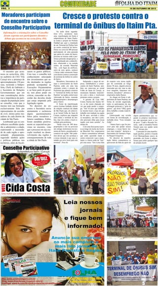 Pág. 3

15 DE OUTUBRO DE 2013

Moradores participam
de encontro sobre o
Conselho Participativo
Informações e orientações sobre o Conselho
foram expostas aos participantes durante o
debate que aconteceu na sexta-feira, (04).

O encontro que aconteceu na sexta-feira, (04),
no auditório do CEU Vila
Curuçá teve a presença de
aproximadamente 150 pessoas, incluindo a Subprefeita, Chefe de Gabinete e
o Secretário de Relações
Governamentais que em
suas considerações declarou a importância da participação da população junto
ao conselho, visto que o
mesmo terá sua formação
exclusivamente feita por
representantes da sociedade civil, eleitos pelos moradores de cada distrito da
cidade de São Paulo.
Lembrando que os conselheiros escolhidos ajudarão a administrar a cidade,
expressando a necessidade de cada região e apresentando
planejamento,
sugerindo também ações
e políticas públicas nos
territórios, além de fiscali-

zarem os gastos públicos.
Com isso, o conselho terá
conhecimento antecipado
dos investimentos que serão destinados às regiões
podendo acompanhar as
Execuções Orçamentárias
e, ao fazer parte do governo, terá pleno poder em
criticar, concordar ou discordar das decisões desde
que esteja amparado pela
legislação vigente.
No decorrer do encontro o Secretário ouviu
atentamente e esclareceu
alguns questionamentos
feitos pelos moradores e
futuros candidatos. Enfim,
foram atendidas positivamente as expectativas previstas no encontro, visto
que o processo em sua execução resultará no desenvolvimento das regiões e
consequentemente de toda
a cidade de São Paulo.

Cresce o protesto contra o
terminal de ônibus do Itaim Pta.

Na tarde desta segundafeira (21), aconteceu mais
uma manifestação em frente à
subprefeitura do Itaim Paulista contra o projeto do Prefeito
Haddad que quer a instalação
de um Terminal de Ônibus bem
no centro comercial do bairro.
Desta vez cerca de 400 pessoas
participaram de uma passeata
que partiu do centro do bairro,
próximo ao terreno onde a prefeitura pretende desapropriar, e
foi caminhando até a subprefeitura, obstruindo a via sentido
centro, da avenida Marechal
Tito, com fogos de artifícios,
carro de som, apitos, cartazes
e faixas onde constavam frases
com dizeres contra a construção
do terminal de ônibus no centro
do bairro.
Moradores, funcionários de
lojas e comerciantes do Itaim
Paulista estão em uma luta
constante contra o projeto da
Prefeitura que planeja construir
o “Terminal de ônibus do Itaim
Paulista” na região central mais
valorizada do bairro, trazendo
desapropriações e desempregos
para o bairro.
À frente da manifestação
esteve Josimar Andrade, diretor
de relações sindicais da cidade
de São Paulo que, em entrevista ao Jornal Folha do Itaim &
Curuça, explicou que ninguém
está contra o terminal de ônibus, mas sim contra o local escolhido pela prefeitura.
“Serão cerca de 300 desapropriações e isto vai provocar
um estrago monstruoso na economia do bairro, prejudicando o
comércio da região. Não podemos deixar que isto aconteça e
a nossa intenção é que seja estudado um novo local para este
terminal”, frisa ele.

Indignados e pegos de surpresa, trabalhadores e comerciantes do Itaim Paulista, também em entrevista ao jornal
Folha do Itaim & Curuçá, se
mostraram bastante insatisfeitos com a ideia e resolveram
protestar contra o projeto.
A gerente da Loja ABC
Center, Karina dos Santos Silva, se diz muito chateada em
ver que pode perder o emprego, “tem 10 anos que trabalho
no mesmo local, a loja em que
trabalho tem tradição na região
há 40 anos, servindo a todos
os moradores, isto não é justo,
eles precisam olhar para nossa
região com mais carinho”, lamenta ela.
Com uma faixa preta exposta ao longo do trecho da Avenida Marechal Tito, empresários
e líderes comunitários afirmam
que estão querendo matar o
centro comercial e que a população e o bairro estão de “luto”
por esta causa: “Isto é uma falta

de respeito com nossa região
que foi construída ao longo
destes 50 anos, alguém precisa
interceder por nós, mas se não
tiver ninguém, lutaremos nós
mesmos, moradores”, afirmou a
empresária Judite Ramos.
Ao chegar em frente à subprefeitura do Itaim Paulista, em
forma de torcida organizada,
todos os participantes da manifestação gritavam o “grito de
guerra”, que dizia “Olha, quem
diria, trabalho e renda é tudo hipocrisia”.
Esbravejando sua revolta
em forma de reivindicação, a
multidão dizia: “Fora vereador
Zelão”.
“Vamos fazer o que for possível para não perder nossos
empregos, o nosso bairro merece mais respeito”, declarou a
funcionária da Farmácia Popular Raquel Gonçalves.
No decorrer da manifestação lideres comunitários se
queixavam da falta de apoio de

alguns parlamentares que, segundo os próprios manifestantes, não quiseram ouvir a voz
do povo. “Cadê o Ricardo Teixeira, cadê a vereadora Noemi
Nonato para nos ajudar nesta
hora?” diziam eles.
A passeata foi uma manifestação pacífica, porém a Guarda
Civil Metropolitana esteve de
prontidão em frente à subprefeitura para inibir qualquer tipo
de atitudes hostil.

 