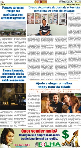 Pág. 6

15 DE OUTUBRO DE 2013

Parques garantem
refúgio aos
paulistanos com
atividades gratuitas

Com aproximadamente
11 milhões de habitantes,
São Paulo é considerada
uma das mais importantes cidades do mundo, ao
reunir diversificado pólo
cultural, artístico e gastronômico. Também chamada de “Selva de Pedra”,
a quatrocentenária cidade
é conhecida pelo seu caótico e diário congestionamento, precarização do
sistema de transporte e,
sobretudo, pela conturbada mobilidade de seus
moradores.
Mas apesar do aparente cenário apocalíptico,
São Paulo também pode
ser uma boa opção aos

que buscam tranquilidade, contato com a natureza e espaço para esportes
e lazer. Com mais de 100
parques públicos, a capital paulista reserva ótimas opções pelos quatro
cantos da cidade, como o
Ibirapuera, Villa-Lobos,
Aclimação, Parque do
Carmo e da Cantareira.
Voltadas à realização
de atividades físicas, recreação ou para um descompromissado passeio
em família, as opções revelam-se verdadeiros refúgios para os paulistanos
que buscam qualidade de
vida e bem-estar coletivo.

Cinema itinerante,
alimentado pela luz
solar, visita os CEUs em
outubro e novembro

Grupo Acontece de Jornais e Revista
completa 20 anos de atuação

O maior grupo de comunicação impressa da zona leste
está em festa, pois estamos comemorando 20 anos de atuação
em um dos ramos mais difíceis de sobreviver, em nossa
economia. De fato a atividade
de comunicação ou mídia impressa vem amargando grandes
perdas, em função do crescimento da internet, e de outras
modalidades de mídias. Nesses
20 anos ocorreu uma verdadeira revolução gráfica, com os
jornais deixando de ser montados em pranchetas de past-up,
e passando a ser diagramados
em computador graças a criação de modernos programas
como Page Maker, In Design,
Photoshop e Corel Draw. Ainda no campo gráfico, deixamos
de enviar os arquivos em simples disquetes para hoje utilizarmos os modernos sistemas
de transmissão de arquivos tipo
FTP. Na visualização do jornal
saímos do tradicional preto e
branco para utilizarmos cores
em todas a páginas. Em fim o
jornal ficou mais moderno, atual e bem apresentável. Mesmo
assim com todas essas inovações tecnológicas os jornais
perderam espaço para a praticidade da internet.
Contrariando toda essa ten-

dência de perda de espaço, redução de faturamento e perda
de influência, o Grupo Acontece de Jornais e Revista caminhou em uma direção oposta,
com os seus veículos sendo
cada dia mais fortalecidos e
com crescente aumento de sua
credibilidade.
O notório crescimento dos
jornais, onde inicialmente existia apenas o Jornal Acontece
Agora, passados 20 anos deixamos de ter apenas um jornal
para construirmos um grupo de
jornais e revista, que é formado
por quatro jornais regionais e
uma revista, todos eles com circulação e distribuição gratuita
na zona leste de São Paulo, que
são os seguintes:
1° - Jornal Acontece Agora
- 20 anos - Circula com 40 mil
exemplares por quinzena sendo
distribuído nos bairros de São
Miguel, Itaquera, Vila Jacuí,
Jardim Helena e Vila Curuçá.
2° - Folha do Itaim & Curuçá - 42 anos ( sendo que o titulo
pertence ao Grupo Acontece há
10 anos) - Circula com 35 mil
exemplares por quinzena nos
bairros de Itaim Paulista, Vila
Curuçá e Cidades do Alto Tietê
( Itaquá ,Poá e Ferraz).
3° - Jornal Ermelino & Ponte Rasa - 9 anos - 25 mil exem-

plares por quinzena - Circula
nos bairros de Ermelino Matarazzo, Ponte Rasa e Cangaíba.
4° - Jornal Guaianas & Cidade Tiradentes - 6 anos - 25
mil exemplares por quinzena
- Circula nos bairros de Guaianases, Lageado, Jardim Robrú e
Cidade Tiradentes.
5° - Revista Acontece Leste - 7 anos - 30 mil exemplares
- Circula na região leste, especialmente nos bairros de São
Miguel, Itaquera, Penha, Ermelino Matarazzo, Ponte Rasa,
Vila Curuça, Itaim Paulista e
Guaianases.
Foram 20 anos de lutas e
afirmação de uma linha editorial que sempre teve compromisso com a verdade, com a
ética jornalística e com o desenvolvimento da zona leste.
Tivemos a coragem de fazer
um jornal sério, sem laços partidários e sem demagogia. Em
razão dessa postura sofremos
muito no começo, mas fazendo
um balanço de todo esse tempo
verificamos que a nossa estratégia foi correta.
Algumas manchetes revelam o comprometimento dos
jornais com a comunidade, tais
como: Zona Leste diz NÃO ao
Cadeião / A luta em defesa do
Metrô de Superfície da Variante

Leste / O Caos da Saúde Pública na Zona Leste / Movimento
da Universidade Pública e Gratuita exige USP na Zona Leste /
ONG IDV defende a recuperação do centro velho de São Miguel / Inauguração da nova estação de São Miguel, não prevê
a alça de acesso para o comércio / Moradores e Comerciantes
do Itaim desaprovam terminal
de Ônibus no Centro do Bairro,
etc.
Por conta da credibilidade
do Grupo Acontece a sua sede
localizada na Vila Curuçá se
transformou em ponto de encontro de lideranças, políticos
e gestores públicos tais como:
vereadores, subprefeitos, deputados, secretários estaduais
e municipais, senador e até
ministro de estado. Recebemos as mais altas homenagens
concedidas a jornais e revista
tal como: Título de Cidadão
Paulistano conferido ao diretor/
fundador do Grupo Acontece,
Prêmio Gutenberg da ACSP (
por 6 anos consecutivos), Prêmio Mérito Comunitário, Prêmio Lyons Club de Jornalismo
e honrarias e agradecimentos
de subprefeituras, Assembléia
Legislativa, etc.
Embora a tendência do mercado de comunicação impressa
aponte para um futuro incerto,
especialmente para os grandes
jornais, a nossa visão é que os
jornais de bairro vão sobreviver
à avalanche da internet, desde
que continue com a vocação
para divulgar os assuntos de interesse do seu bairro. Plantamos
uma semente promissora e caberá aos funcionários comprometidos e aos futuros herdeiros
da família, regar esta árvore
chamada Grupo Acontece, pois
ela promete dar muitos frutos
para aqueles que continuarem o
caminho traçado por mim.
Divaldo Rosa - Diretor/ Presidente e fundador do Grupo
Acontece de Jornais e Revista.

Ajude a eleger o melhor
Happy Hour da cidade

Festival Gastronômico Petisca Brasil chega a solo paulistano em busca
dos melhores cardápios com opções de até R$ 21

Unidades do CEUs recebem o Cinesolar, um
cinema itinerante que é
alimentado por energia solar. As sessões acontecem
em vários dias de outubro
e novembro e começam
sempre às 17h. A entrada é
Catraca Livre.
O Cinesolar é um furgão equipado com placas
que são capazes de captar

a luz solar e transformá-la
em energia elétrica.
A natureza e a sociedades são os principais
temas dos curtas exibidos. A programação inclui
produções de França, Argentina, Suíça, Bulgária e
Reino Unido.
Mais informações no
site
www.catracalivre.
com.br

Quantas vezes o seu
fim de expediente foi salvo por um bom lugar para
reunir amigos, beber e jogar conversa fora? Muitas. O bom e velho “Happy Hour” já conhecido
pelas grandes metrópoles
pede a atenção – e ajuda
– de todos para um evento de suma importância: o
Petisca SAMPA.
De 15 outubro a 13 de
novembro, paulistanos terão a chance de votar no
seu estabelecimento favorito, levando em consideração diversos serviços
durante o horário típico de
happy hour (até às 21h).
A avaliação popular, que
será somada a do júri especializado, deve ser feita
via internet.

Os quesitos a serem
analisados são: apresentação do como de petiscos, sabor, harmonização
de bebida, atendimento e
meio ambiente do local.
Já os estabelecimentos
participantes concorrem
nas categorias de “Melhor
Happy Hour”, “Melhor

Petisco”, “Melhor Atendimento” e “Melhor Happy
Hour pelo Voto Popular”.
Todos os pratos que
disputam a peleja não ultrapassam o valor de R$
21 e são compostos pelo
combo petisco + bebida.
Para completar, o público também pode interagir

com o concurso cultural
via Twitter e Instagram.
Basta compartilhar a foto
de seu Happy Hour favorito usando a hashtag #PetiscaSAMPA. A melhor
foto ganhará um iPad 4.
Participe e ajude quem
te ajuda a matar a rotina
semanal.

 