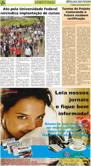 Pág. 3

2ª quinz. de outubro de 2013

Ato pela Universidade Federal Turmas do Projeto
Costurando o
reivindica implantação de cursos

Mais de 500 pessoas
participaram no sábado,
dia 26 de outubro, do ato
público que marcou a posse do terreno da antiga
metalúrgica Gazzara, em
Itaquera, para a implantação do campus da Universidade Federal da Zona
Leste. Após seis anos de
luta do movimento da
zona leste por educação
de qualidade, o evento
confirmou a transferência
da área pela Prefeitura ao
Ministério da Educação
(MEC) e à Universidade
Federal de São Paulo com

a finalidade de viabilizar a
nova instituição de ensino
superior.
Em abril deste ano, o
prefeito Fernando Haddad
encaminhou Projeto de
Lei à Câmara que aprovou
a autorização de cessão de
uso da fábrica da Gazarra
para a Universidade Federal. O terreno fora desapropriado no início deste
ano.
Neste ato, os participantes puderam entrar no
terreno e vislumbrar as
áreas construídas pertencentes da antiga fábrica.

Nos pronunciamentos de
integrantes do movimento
e de parlamentares ficou
evidente que é possível
começar as reformas dos
prédios para adequar as
suas instalações aos cursos propostos pelo movimento.
Marcaram presença vários integrantes do movimento organizado da zona
leste, lideranças comunitárias, coordenadores de entidades sociais, os padres
Ticão, Rosalvino e Paulo,
bem como os deputados
Adriano Diogo (Estadual)

e Carlos Zarattini (Federal), a vereadora Juliana
Cardoso, a ex-vereadora
Ana Martins, a reitora da
Unifesp, Soraya Soubhi,
além de representantes da
Subprefeitura de Itaquera.
Em sua intervenção, a
vereadora Juliana Cardoso
ressaltou que existem atividades e cursos que têm
plenas condições de serem
desenvolvidos. “Temos a
informação de que a presidente Dilma sugeriu
que nos primeiros meses
sejam priorizados cursos
voltados para a área de
engenharia, já que o País
com a exploração do présal vai necessitar destes
profissionais”, disse.
A reitora Soraya Soubhi também se manifestou
e distribuiu nota pública
sobre o campus da Unifesp. Também foi informado durante o ato que,
numa reunião realizada
em Brasília com o MEC,
lideranças da zona leste,
reitoria da Unifesp e representante da presidenta
Dilma, ficou definido que
é possível a implantação
de cursos.
Ao final do evento
foi aprovada a proposta
para que todos os presentes continuem a se reunir
mensalmente no terreno da Unifesp Leste para
acompanhar o projeto de
reforma e de construção
dos prédios.

Futuro recebem
certificação

122 alunos concluíram o curso de capacitação técnica para o setor têxtil dentro do projeto “São Paulo Costurando o Futuro”.
A cerimônia da certificação dos alunos que concluíram o curso de costura
aconteceu na sede da Subprefeitura Itaim Paulista.
Estiveram presentes no
evento a Subprefeita do
Itaim Paulista, o Senhor
Secretário Adjunto da Secretaria Municipal do Desenvolvimento, Trabalho e
Empreendedorismo, representantes do SENAI, SEBRAE e Superintendente
da Associação Brasileira da
Indústria Têxtil.
Foram 122 alunos formandos que participaram
do curso de capacitação,
com duração de 160 horas, oferecido a população
de baixa renda através da
Subprefeitura Itaim Paulista - Câmara de Animação
Econômica, em parceria
com “São Paulo Costurando o Futuro”, projeto da
Secretaria Municipal do
Desenvolvimento, Trabalho e Empreendedorismo,
SENAI- SP- Serviço Nacional de Aprendizagem
Industrial, SEBRAE, Escola de Artes, Ciências e Humanidades (EACH-USP),
Singer do Brasil.
O projeto São Paulo
Costurando o Futuro tem
como objetivo efetuar a capacitação técnica em costura, disseminando os seguintes temas: nomenclatura e
funções das máquinas retas

e overloque, tipos de costura: curva e reta, tipos de
linhas, agulhas, tecidos,
união de tecidos, regulagem de pontos de costura
visando à qualidade do trabalho, adequação de linhas
e máquinas de acordo com
o tecido empregado, seqüência das operações básicas de costura em máquinas
reta e overloque, fechamento, pesponto, colocação de
bolso e costura de bainha,
trabalho em linha e em cédula de produção, normas
de segurança e saúde no
trabalho, qualidade, produtividade, planejamento
e organização do trabalho,
formando mão de obras
para o mercado da costura.
Para seleção dos alunos
serão considerados os seguintes pré-requisitos:
Idade mínima de 16
anos
Escolaridade: 4ª série do
ensino fundamental
Possuir baixa renda
Estar desempregado ou
em busca do primeiro emprego.
Os interessados poderão inscrever-se na Subprefeitura Itaim Paulista /
Vila Curuçá - Câmara de
Animação Econômica de
segunda a sexta no horário
das 9h às 16h.
Endereço: Avenida Marechal Tito, 3012 – Itaim
Paulista.

 