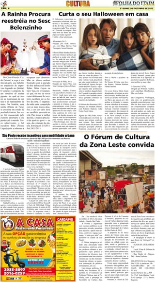 Pág. 6

2ª quinz. de outubro de 2013

A Rainha Procura
reestréia no Sesc
Belenzinho

Curta o seu Halloween em casa
O Halloween é uma festa comemorativa celebrada todo ano
no dia 31 de outubro, véspera
do dia de Todos os Santos. Não
programou nada? Esta sem grana? Convide os amigos e faça
uma noite de filmes de terror,
pipoca e risadas a gosto!
Confira a lista selecionada.
A Entidade (2012)
Dirigido por Scott Derrickson, com Ethan Hawke, Fred
Thompson, James Ransone.

De César Gouvêa. Cia.
do Quintal, a trupe é conhecida pelo seu trabalho
no espetáculo de improviso Jogando no Quintal.
O cenário é composto de
um tabuleiro de xadrez
gigante, no qual os atores se posicionam de um
lado e os espectadores de
outro. Na história, uma
rainha (Rhena de Faria)
se encontra em estado de
profunda tristeza. Seu reino foi massacrado pelo
exército adversário e ela
perdeu até o marido. Único sobrevivente, o fiel
escudeiro Peão (Álvaro
Lages) ajuda a soberana a

recuperar seus domínios.
Mas os planos acabam
frustrados com a aparição
de dois palhaços (Cláudio
Tebas, Dênis Goyos ou
Davi Taiu, em revezamento) que, em vez de servir
como defensores do território escolhem ser os bobos da corte. É organizada então uma competição
com os mais loucos desafios, e um dos dois deve
ser escolhido para cada tarefa. Para tomar a melhor
decisão, a realeza precisará da ajuda do povo — ou
seja, das crianças da platéia. Estreou em 2/3/2013.
Até 24/11/2013.

Ellison (Ethan Hawke) é um escritor de romances policias que
acaba de se mudar com a família. No sótão da nova casa ele
descobre antigos rolos de filme,
que trazem imagens de pessoas
sendo mortas. Intrigado com o
que elas representam e com um
estranho símbolo presente nas
imagens, ele e sua família logo
passam a correr sério risco de
morte. Com Vincent D’Onofrio.
Invocação do Mal ( 2013)
Dirigido por James Wan, com
Vera Farmiga e Patrick Wilson.
Harrisville, Estados Unidos.
Um casal (Ron Livinston e Lili
Taylor) muda para uma casa
nova ao lado de suas cinco filhas. Inexplicavelmente, estranhos acontecimentos começam
a assustar as crianças, o pai e,
principalmente, a mãe. Preocupada com algumas manchas que
aparecem em seu corpo e com
uma seqüência de sustos que
levou, ela decide procurar um
famoso casal de investigadores
para normais (Patrick Wilson
e Vera Farmiga), mas eles não
aceitam o convite, acreditando
ser somente mais um engano de
pessoas apavoradas com canos

São Paulo recebe incentivos para mobilidade urbana
Governo Federal anunciou o pacote de R$ 5,4 bi para investimentos em obras do
metrô e trem metropolitano

O prefeito Fernando Haddad
participou na sexta-feira (25) do
anúncio feito pela presidente Dilma Rousseff para o pacote de R$
5,4 bilhões em investimentos em
mobilidade urbana no estado de
São Paulo. A declaração foi feita no Palácio dos Bandeirantes,
Zona Sul, e contou com a presença do ministro das Cidades, Aguinaldo Ribeiro, e do governador
do Estado, Geraldo Alckmin. Os
recursos fazem parte do Pacto da
Mobilidade Urbana para investimentos em obras do Metrô e trem
metropolitano.
Haddad lembrou o encontro
que teve com a presidente no mês
de julho, quando foram anunciados investimentos de R$ 8 bilhões para obras na cidade. “Metade dos investimentos previstos

ali tinham foco na mobilidade
urbana, ou seja, o reconhecimento do Governo Federal de fazer
um investimento federativo decisivo na questão da mobilidade
urbana”, afirmou o prefeito, que
complementou: “O que se avizinha no próximo período é a transformação da região metropolitana
em um canteiro de obras para oferecer melhores condições de vida
para a nossa população”.
O pacote contempla a expansão da Linha 2 do metrô (Vila
Prudente -Vila Formosa), expansão da Linha 9 do trem urbano
para a zona sul, implantação de
trem urbano Linha Zona LesteAeroporto de Guarulhos e modernização de 19 estações do
trem metropolitano com obras de
acessibilidade. “Fizemos esta boa
parceria com o Governo Federal
que irá possibilitar que pela primeira vez o metrô saia da cidade
de São Paulo”, destacou o governador Geraldo Alckmin.
Lançado em junho deste ano
pela presidente Dilma Rousseff,
o Pacto da Mobilidade Urbana
destina recursos da ordem de R$
50 bilhões para o setor em todo
o País. Os programas visam o
fomento à cidadania e a inclu-

são social por meio da universalização do acesso aos serviços
públicos de transporte coletivo
e das ações estruturantes para o
sistema de transporte coletivo
urbano, apoiando a qualificação
e ampliação de infraestrutura de
mobilidade urbana.
“Investir em metrô nas nossas cidades é absolutamente essencial. Primeiro porque garante
um transporte sem interrupção no
trânsito com uma capacidade de
escoamento diferenciada, rápida,
eficiente e segura. Segundo porque o metrô é o grande eixo de integração de modais em qualquer
sistema de transporte do mundo
inteiro, principalmente em áreas
metropolitanas adensadas, como
é a região metropolitana de São
Paulo, a maior do nosso país e da
América latina”, afirmou a presidente Dilma.
O ministro das Cidades,
Aguinaldo Ribeiro, também
falou sobre a importância dos
investimentos federais. “Com
certeza São Paulo é um grande
desafio para a mobilidade urbana
no Brasil, sob o ponto de vista da
grande concentração de pessoas
nas cidades da região metropolitana”, afirmou Ribeiro.

que fazem barulhos durante a
noite ou coisas do gênero. Porém, quando eles aceitam fazer
uma visita ao local, descobrem
que algo muito poderoso e do
mal reside ali. Agora, eles precisam descobrir o que é e o porquê daquilo tudo acontecendo
com os membros daquela família. É quando o passado começa
a revelar uma entidade demoníaca querendo continuar sua
trajetória de maldades.
O Silencio dos Inocentes (1991)
Dirigido por Jonathan Demme,
com Anthony Hopkins, Jodie
Foster, Scott Glenn.
Agente do FBI (Jodie Foster)
é destacada para encontrar assassino que arranca a pele de
suas vítimas. Para entender
como ele pensa, ela procura um
periogoso psicopata (Anthony
Hopkins), encarcerado sob a

acusação de canibalismo.
João e Maria: Caçadores de
Bruxas.
De Tommy Wirkola, com Jeremy Renner, Gemma Arterton,
Famke Janssen
Os jovens João e Maria foram
abandonados pelos pais na sombria floresta e acabam indo parar na casa de uma malvada bruxa. Mas o que parecia ser o fim
acabou se tornando o começo
de uma vida cheia de aventuras,
uma vez que eles eliminaram a
malvada e viraram verdadeiros
exterminadores de criaturas do
mal. Após o desaparecimento de várias crianças, os dois
já adultos (Jeremy Renner e
Gemma Arterton) são contratados pelas autoridades locais
para desvendar o mistério. Só
que eles não imaginavam que
essa nova missão iria colocá-los

diante da terrível Bruxa Negra
(Famke Janssen), pronta para
destruir não só a reputação de
excelentes caçadores de bruxas,
mas também as suas vidas.
O Exorcista ( 1974)
Dirigido por William Friedkin,
com Linda Blair, Ellen Burstyn,
Max von Sydow
Em Georgetown, Washington,
uma atriz vai gradativamente
tomando consciência que a sua
filha de doze anos está tendo
um comportamento completamente assustador. Deste modo,
ela pede ajuda a um padre, que
também um psiquiatra, e este
chega a conclusão de que a garota está possuída pelo demônio. Ele solicita então a ajuda
de um segundo sacerdote, especialista em exorcismo, para tentar livrar a menina desta terrível
possessão.

O Fórum de Cultura
da Zona Leste convida

De 12 de outubro à 19 de
novembro de 2013, em toda a
cidade e Grande São Paulo.
A Mostra é organizada
sem recursos públicos ou de
patrocínio privado, permitida
pela parceria e apoio entre artistas, coletivos e espaços culturais, “é nóis por nóis” nas
periferias da cidade de São
Paulo!
O Fórum inaugura na cidade uma articulação entre
movimentos, coletivos, artistas, projetos culturais e pesquisadores cujas práticas e
territórios são diversos, mas
que mantém uma luta coletiva
comum que é a não mercantilização da cultura e a respectiva construção de políticas
estruturantes, em Lei.
Uma dessas políticas, debatida nos Encontros ZL e
também no 1ª Seminário de
Políticas Públicas para a Periferia, com a presença do
Secretário de Cultura Juca

Ferreira, é a Lei de Fomento
à Periferia, proposta do Fórum de Cultura da Zona Leste,
aprovada como a primeirada
lista de prioridades na Conferência Municipal de Cultura
de São Paulo de 2013.
A proposta de lei nasce
dentro do Fórum como uma
possibilidade de melhor equiparação do investimento em
cultura na cidade como um
todo, sendo as periferias as
que possuem maior população
e produção cultural mais intensa, porém com menor acesso aos equipamentos e bens
culturais e, sobretudo, aos re
cursos de incentivo e fomento
a projetos de arte e cultura.
Existe agora a necessidade
de tornar a ideia pública, possibilitando um amplo debate
e exercendo pressão entre os
tantos atores políticos para
que ela seja votada e aprovada
ainda nesta gestão.
Portanto, o Fórum de Cul-

tura da Zona Leste convida todos aqueles que acreditam que
a cultura não deve ser posta à
serviço do capital, bem como
reconhecem a cultura como
um direito humano, para que
seja a Mostra um grande manifesto em favor da produção
cultural das periferias.
A Ocupação Cultural O
que dizem os Umbigos?! recebe o
SLAM DA GUILHERMINA
Local: Casa de Cultura do
Itaim Paulista
Rua Barão de Alagoas,
340 – Itaim Paulista
COLETIVO ALMA / Itaquera
Dia 19/10 - a partir das 10h
ANIVERSÁRIO DE 10
ANOS DO COLETIVO
ALMA
Local: Barracão do ALMA
Av. Prof. João Batista Conti,
1.445 (antigo 1271), fundos,
Itaquera.

 