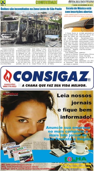 Pág. 3

1ª quinz. de NOVEMBRO de 2013

Ônibus são incendiados na Zona Leste de São Paulo

Escola de Música está
com inscrições abertas

Cada candidato poderá se inscrever no Processo
Seletivo para até dois cursos; prazo vai até o dia 28

Criminosos incendiaram
cinco ônibus na zona leste
de São Paulo na noite desta
última segunda-feira, (11).
Segundo o Corpo de Bombeiro, três coletivos foram
queimados na região de
Sapopemba. Os outros dois
veículos foram incendiados
no Itaim Paulista, de acordo
com a Polícia Militar.

Um ônibus foi incendiado
na rua Henry Fuseti e o outro
na General Porfirio da Paz,
em Sapopemba, por volta
das 22h. No mesmo bairro,
uma hora antes, criminosos
atearam fogo em um coletivo na Avenida Sapopemba.
Pouco antes da meia-noite, mais dois ônibus foram
queimados, dessa vez no

Jardim campos. Os ataques
foram registrados na rua
Francisco Luiz de Oliveira
e na avenida Ipê-Roxo. Segundo uma moradora que
quis ter sua identidade preservada por motivo de segurança revelou que não é a
primeira vez que isto acontece na região do Jardim
Campos.“Vivemos em um

bairro onde temos medo de
sair de casa até para ir ao
trabalho, isto não é a primeira vez que acontece e talvez
não será a última, precisamos que os órgãos de segurança tenham os olhos
voltados para nossa região
carente, isto é lamentável e
preocupante ao mesmo tempo” finaliza.

A Emesp (Escola de
Música do Estado de São
Paulo Tom Jobim) está
com inscrições abertas
para o processo seletivo 2014. Os interessados
podem optar, entre outros
cursos, pelas formações
em Prática Instrumental
Avançada, Música Antiga,
Composição,
Regência
Coral e Ópera Estúdio.
Cada candidato poderá
se inscrever no Processo
Seletivo para até dois cursos, sendo um deles “Curso de Formação” e o outro,
“Curso Livre Preparatório
de Instrumento”, desde
que cumpra os requisitos

de idade, apresentados no
Edital para cada um dos
cursos que pretende.
Para participar do Processo Seletivo, o candidato
deverá preencher e enviar
uma ficha para cada inscrição que efetuar. Acesse no
site da Emesp as fichas de
inscrição. O prazo vai até
o dia 28 de novembro.
SERVIÇO
Processo seletivo 2014 da
Emesp - Tom Jobim
Inscrições até 28 de novembro
Informações: (11) 32210750 ou (11) 3585-9889

 
