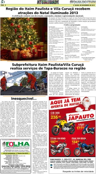 Pág. 2

2ª quinz. de NOVEMBRO de 2013

Região do Itaim Paulista e Vila Curuçá recebem
atrações do Natal Iluminado 2013
A celebração contará com decoração, exposições, cinemas e apresentações musicais.

As atrações do Natal Iluminado na região do Itaim Paulista/Vila Curuçá terá início
no dia 06 de dezembro. O evento coordenado pela Casa de Cultura do Itaim Paulista
iniciará às 19h com a inauguração da iluminação e muitas atrações que prometem
encantar o público durante o mês de dezembro.

Confira a programação:

06 de Dezembro
19h – Abertura da Decoração do Natal
Iluminado no Itaim Paulista
19h – Exposição de desenhos infantis
com tema “O MEU 2014 SERÁ?”
Os desenhos foram confeccionados pelos alunos da CEI, EMEI e EMEF do
Céu Parque Veredas onde expuseram
suas expectativas para 2014. A exposição ficará disponível ao público até 20
de dezembro.
19:30h – Apresentação do coral CUCA
LEGAL do Itaim Paulista
20:30h – Apresentação do grupo vocal
da ETEC Tereza Nunes
07 de Dezembro
09h – Reinauguração da Igreja São
João Batista
Rua Rodrigo Carlos de Moraes, 10 Vila Alabama
10h – Atividades esportivas com a comunidade
Em frente à Casa de Cultura do Itaim
Paulista
12h – Festa de Confraternização
Local: Quadra da Escola de Samba
Unidos de Santa Bárbara - Rua José
Cardoso Pimentel, 01

16h – Chegada do PAPAI NOEL
Haverá tenda para os visitantes e oportunidade para fotografar com o bom
velhinho dos festejos natalinos
17h – Show Natal Iluminado 2013
Com a apresentação das bandas musicais da região.
19h – Apresentação do Coral da Gente
do Instituto Baccarelli
08 de Dezembro
09h – Caminhada da Paz (Ato ecumênico)
10h – Atividades esportivas e feira de
artesanato no Itaim Paulista
Das 10h às 17h – Apresentação de danças: Ballet e dança do ventre (alunos do
CEU Parque Veredas)
18h – Apresentação dos artistas e bandas no palco Natal Iluminado 2013
20h – Apresentação do coral da Guarda
Civil Metropolitana no palco Natal Iluminado 2013
Dias 09, 10 e 11 de Dezembro
14h – Cine Natal - Filmes com temas
natalinos na sala Teatro Gianfrancesco
Guarnieri

13 de Dezembro
15h – Dia do Forró
Programação dedicada ao forró em comemoração ao dia nacional do forró
14 de Dezembro
18h - Apresentação de músicas gospel
na sala teatro Gianfrancesco Guarnieri
15 de Dezembro
11h – Ação Natal Comunitário (Associação São Paulo Diferenciado)
16h – Ação Natal Comunitário com alunos da ETEC Parque Belém
20 de Dezembro
19h – Apresentação de músicas instrumentais na varanda da Casa de Cultura
do Itaim Paulista
Serviço
Inauguração do Natal Iluminado
no Itaim Paulista
Data: 06 de dezembro
Horário: 19h
Casa de Cultura do Itaim Paulista
Rua Barão de Alagoas, 340
Telefone: 2963-2742

Subprefeitura Itaim Paulista/Vila Curuçá
realiza serviços de Tapa-Buracos na região
As equipes da Coordenadoria de Projetos e Obras
realizam diariamente os
serviços de tapa-buracos
nas vias da região do Itaim
Paulista e Vila Curuçá. No
dia 29 as ruas Itajuíbe e Dr.
José Pereira Gomes receberam a operação tapa-buracos realizadas pelas equipes que são responsáveis
por tapar aproximadamente
100 buracos por dia.
É importante salientar
ainda que essa operação

Inesquecível...
Nos últimos dias pensava
a respeito de alguns fatos inesquecíveis de minha vida. Lembrei das minhas festas de aniversário, do meu casamento, da
minha formatura, de quando eu
conheci a minha esposa, entre
outros fatos. Esses ‘resgates’ de
momentos singulares em nossa
vida sempre enchem o coração
de alegria, nos faz sorrir mesmo quando estamos sozinhos,
a imaginação nos leva longe.
Como é bom recordar!
Com o passar do tempo,
existem recordações que se tornam inesquecíveis. De acordo
com o Dicionário, a palavra
“inesquecível” possui o seguinte significado: ‘algo ou alguém
que não podemos esquecer, ou
ainda, que não conseguimos esquecer por algum motivo muito
importante’. Hoje quero compartilhar com você quatro sentimentos inesquecíveis:
Inesquecível é o amor de
Deus por nós! A Bíblia afirma

que Deus amou o mundo de tal
maneira que entregou o seu
próprio Filho Jesus para morrer
em nosso lugar e nos dar a vida
eterna (João 3.16). O amor de
Deus por nós é incondicional.
Jamais conseguiremos ter o
mesmo sentimento. Por amor,
Deus nos deu o que tinha de
mais precioso. Por amor, Deus
se fez homem na pessoa de Jesus e habitou entre nós. A Palavra de Deus nos ensina: ‘Foi
assim que Deus manifestou o
seu amor entre nós: enviou o
seu Filho Unigênito ao mundo,
para que pudéssemos viver por
meio dele’ (I João 4.9).
Inesquecível é a paz que
temos em Deus! A Bíblia afirma que a paz de Deus excede o
nosso entendimento (Filipenses
4.7), pois a paz oferecida por
Deus é diferente da paz do mundo. ‘Deixo-lhes a paz; a minha
paz lhes dou. Não a dou como
o mundo a dá’ (João 14.27). A
paz oferecida por Deus é eterna,

Um veículo do GRUPO ACONTECE de Jornais e Revistas

A marca Folha do Itaim existe a 42 anos, sendo 9 anos
sob a direção do Grupo Acontece de Jornais e Revistas.
CIRCULAÇÃO: Itaim Paulista, Vl Curuçá, Jd Robrú,
Alto Tiete (Itaquá, Poá, Ferraz de Vasconcelos e Suzano)

35 mil exemplares - 1ª Quinz Out 2013
Diretor Executivo:
Jornalistas (fl):
Diretor de Arte:
Designer Gráfico
Reporter Fotográfico:
Fotografo Teen:
Revisora:
Gerente Financeiro:
Depto. Jurídico:
Distrib./Logistica:

Divaldo Rosa
Silmara Galvão Nunes-MTb 51.096
Sérgio Avante
Ademir Rodrigues
Adriana Correa
Bruno Barreto Rosa
Prof. Suseli Corumba Rosa
Ademir Rodrigues
Agilson M. Oliveira
MULTI - Distrib. de Jornais e Folhetos

REDAÇÃO E PUBLICIDADE
Fone/Fax: 2031-2364 / 2513-0928
Av. dos Guachos, 166 - 08030-360 - Vila Curuçá – SP
www.aconteceagora.com.br | E-mail: raleste@gmail.com

As matérias publicadas são de exclusiva responsabilidade dos colaboradores e não representam
necessariamente a opinião do Jornal. Os nomes dos colaboradores e representantes comerciais
não mantém vínculo empregatício com a empresa.

satisfatória e garantida. Só podemos ter paz com Deus quando confiamos em Jesus Cristo,
‘Tendo sido, pois, justificados
pela fé, temos paz com Deus,
por nosso Senhor Jesus Cristo’
(Romanos 5.1).
Inesquecível é a alegria da
companhia de Deus! A Bíblia
afirma que pertencemos à família de Deus (Efésios 2.19), e
por isso somos chamados amigos de Deus, temos a garantia
da sua presença e companhia
para todo o sempre até o final
dos tempos (Mateus 28.20). Até
mesmo quando as circunstâncias são desagradáveis podemos contar com a presença divina. “Mesmo quando eu andar
por um vale de trevas e morte,
não temerei perigo algum, pois
tu estás comigo; a tua vara e o
teu cajado me protegem” (Salmos 23.4).
Inesquecível é a graça de
Deus! A Bíblia afirma que a
graça se manifestou a todas as
pessoas (Tito 2.11) trazendo
salvação, libertação e condição
para viver segundo o padrão
de Deus para a humanidade. A
graça é o favor imerecido que
recebemos de Deus. Ele nos dá
aquilo que não merecemos. Isso
é graça!
Inesquecível é viver e desfrutar do amor, da paz, da alegria e da graça que somente
Deus pode nos oferecer quando
entregamos a vida a Jesus Cristo e o recebemos como nosso
Senhor e Salvador. O Natal está
chegando. Data que celebramos
o nascimento de Jesus Cristo,
evento único na história da humanidade. Inesquecível...
Você pode conhecer mais
de Deus, do seu amor, sua paz,
sua alegria e sua graça. No
dia 25/12, às 20hs, a Primeira
Igreja Batista no Itaim Paulista
realizará a Cantata “Um Natal
Inesquecível”.
Você pode ter um Natal diferente... e inesquecível.

consiste em identificar o
asfalto com problemas,
preparar o local com a imprimação betuminosa, mais
conhecida como cola, aplicar a massa asfáltica e o
rolo compressor, e por fim
mais um pouco de cola para
garantir a durabilidade do
serviço.
O tráfego intenso de
caminhões, ônibus e automóveis, mais os efeitos da
chuva e do sol, provocam o
aparecimento dos buracos.

Assim, as maiorias dos locais atendidos vieram de solicitações feitas pelos moradores através do Serviço de
Atendimento ao Cidadão
(SAC), http://sac.prefeitura.
sp.gov.br/ , que integra toda
a Prefeitura, e é a ferramenta informatizada colocada
à disposição do munícipe,
para formalizar as solicitações de competência da
municipalidade.

 