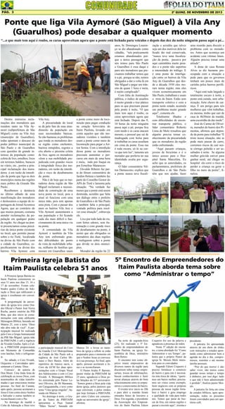 Pág. 3

2ª quinz. de NOVEMBRO de 2013

Ponte que liga Vila Aymoré (São Miguel) à Vila Any
(Guarulhos) pode desabar a qualquer momento
“...o que mais tem aqui é roubo, os caras aproveitam agora que a ponte está fechada para veículos e depois das dez da noite ninguém passa aqui a pé...

Dentre inúmeras reclamações dos moradores que
residem tanto na Vila Aymoré (subprefeitura de São
Miguel) como na Vila Any
(município de Guarulhos),
todas apontam o descaso do
poder público municipal de
São Paulo e de Guarulhos
com questões de grande interesse da população como:
coleta de lixo, entulhos, lixos
em terrenos baldios, buracos
no viário, etc., porém a principal reclamação dos moradores é em razão da interdição da ponte que liga os dois
municípios numa das regiões
mais pobres da Grande São
Paulo. .
Recebemos a denúncia
no último sábado de uma
manifestação dos moradores
e deslocamos a equipe de reportagem do Jornal Acontece
Agora, que ao contrário do
que muitos pensam, costuma
atender reclamações da população em qualquer ponto
da região. Ao chegar na ponte presenciamos cenas precárias da única ponte existente
no local, que permite passar
sobre o rio Tietê, localizada
na divisa de São Paulo com
a cidade de Guarulhos, especificamente na divisa dos
bairros Vila Aymore com

Vila Any.
A precariedade do local
se dá pelo fato de mau atendimento da população em
suas necessidades básicas.
Se não bastasse os problemas
que ronda os moradores dessa região como enchentes,
bueiros entupidos, esgotos a
céu aberto e péssima coleta
de lixo, agora os moradores
vêem a sua mobilidade prejudicada com grandes riscos
à integridade física dos moradores, em razão da interdição e risco de desabamento
da ponte.
Não é de hoje que os moradores desta região de São
Miguel reclamam a necessidade de construção de uma
nova ponte no local, pois a
atual só funciona com uma
única mão, pois tem apenas
uma pista. Com o passar dos
anos os bairros Vila Any e
Vila Aymoré aumentaram a
sua população e foi ficando
cada dia mais difícil o funcionamento de uma única via
na ponte.
A comunidade da Vila
Aymoré e também da Vila
Any tem enfrentado grandes dificuldades do ponto
de vista da mobilidade urbana, milhares de famílias que
moram em Guarulhos usam

a ponte como meio de locomoção para pegar condução
na estação ferroviária do
Itaim Paulista, levando em
conta aqueles que são moradores vizinhos e também
usam a ponte como meio de
locomoção para pegar a Airton Senna. Com a interdição
dessa ponte os moradores
precisam aumentar o percurso em mais de uma hora
e meia, indo por Itaquá ou
por Ermelino Matarazzo.
Osvaldo Ribeiro faz parte do fórum comunitário do
Jardim Helena e também faz
parte do Conselho Gestor do
APA do Tietê e lamenta pela
situação. “Na verdade faz
meses que a ponte está assim
destruída, acredito que falta
um diálogo entre o prefeito
de Guarulhos e de São Paulo
e também falta o principal,
vontade política para resolver essa situação”, esbraveja
ele.
Lixo por todo lado do rio,
com fortes odores, sem iluminação e com grande risco
de desabamento na ponte, é
assim que são obrigados os
moradores das duas regiões
a trafegarem sobre a ponte
que divide os dois municípios.
Morador da região há 22

Primeira Igreja Batista do
Itaim Paulista celebra 51 anos
A Primeira Igreja Batista no
Itaim Paulista comemorou os
seus 51 anos nos dias 15, 16 e
17 de novembro. Foram celebrados quatro Cultos de Adoração a Deus que edificaram a
igreja e resultaram em conversões.
A programação de aniversário da igreja teve como Orador Oficial o Pastor José Vieira
Rocha, pastor emérito da PIB
Brás, que deu início às comemorações com uma edificante
Mensagem Bíblica, baseada em
Mateus 25, com o tema “Deus
não abre mão de você”. A participação musical foi realizada
pelo Coro e Grupo Instrumental
da PIB São Miguel, igreja mãe
da PIBITAIM, e sob a regência
de Nivaldo Grulha. Após o Culto, a PIBITAIM proporcionou
um Momento de Comunhão
com lanches, bolo e refrigerante.
No sábado, o Coro Vivaldi,
Orquestra e Convidados apresentaram a Cantata ‘Deus
Conosco’, de autoria de
Don Moen. Uma linda festa de
celebração ao nosso Deus, com
testemunhos de vidas transformadas e que emocionou muitas
pessoas. Ao final da Cantata,
após apelo, pessoas aceitaram a
Jesus Cristo como único Senhor
e Salvador e outras também se
reconciliaram com o Pai.
No domingo de manhã o
Culto de Adoração a Deus teve

a participação musical do Coro
da Guarda Civil Metropolitana
da Cidade de São Paulo sob a
regência de José Carlos Milanez e Davi Bastos. Além do
repertório de música sacra, o
Coro da GCM fez duas apresentações com o Grupo Vocal
dos Adolescentes e com o Coro
Vivaldi. A Mensagem Bíblica
foi ministrada pelo Pastor Lutero Oliveira, da IB Maranata,
em Caraguatatuba, e teve como
tema “Uma igreja singular”, baseada em Mateus 16.
No domingo à noite, o Grupo de Teatro da PIBITAIM
apresentou a Peça Teatral
“Mãos Vazias”, baseada em

Mateus 24, e levou os membros da igreja a refletir se estão
preparados para o momento em
que o Senhor Jesus os convocará à sua presença. Ao final, após
apelo, pessoas aceitaram a Jesus e se reconciliaram.
O Pastor Arídio P. Barreto,
pastor titular da PIBITAIM há
23 anos, agradeceu a Deus pelas bênçãos do 51º aniversário:
“Somos gratos a Deus pela vida
desta igreja, pelos pastores que
aqui estiveram, e pelos irmãos
que hoje formam a PIBITAIM,
por estes Cultos em comemoração ao aniversário da igreja”,
afirmou.

anos, Sr. Domingos Lourenço se diz abandonado como
cidadão, “nós praticamente
estamos abandonados porque a única passagem que
nós temos para São Paulo
a Guarulhos é essa daqui e
para nós moradores que precisamos trabalhar temos que
ir a pé, porque se não, somos
obrigados a dar a volta lá em
São Miguel e pegar um trânsito de quase 1 hora e meia,
é muito complicado”.
Com falta de iluminação
pública, o índice de assaltos
é muito grande e traz pânico
para os que precisam passar
pela ponte à noite, “O que
mais tem aqui é roubo, os
caras aproveitam agora que
está fechado. Depois das 9,
10 horas da noite ninguém
passa aqui a pé, porque fica
com medo e os caras atacam
mesmo, o pessoal que sai de
madrugada com bolsa para
ir trabalhar os caras assaltam
em cima da ponte. Essa rua
é toda escura, só lá na curva que tem luz”, lamenta um
morador que preferiu ter sua
identidade oculta por segurança.
O líder comunitário Nilton Damasceno, explica que
a ponte nunca teve fiscali-

zação e acredita que talvez
seja um dos motivos dela ter
ficado tão mal conservada,
“nunca teve uma fiscalização da ponte, passava por
aqui caminhões muito pesados e a ponte não suportou
a intensidade do tráfego. E
é uma ponte de interligação entre os bairros da Vila
Any de Guarulhos que desde a década 1930 eles moram nessa região, mas eles
vivem economicamente em
São Paulo, trabalham e usam
o trem do Itaim. Estão sem
transporte coletivo e com a
ponte neste estado, acumula
um problema muito grande
aqui”, comenta ele.
Totalmente ilhados e
com dificuldades de encontrar transporte público, o
líder comunitário Roberto
Lima de Melo ressaltou que
alguém precisa tomar conhecimento da precariedade
que os moradores da região
estão enfrentando.
“Aqui passam crianças,
jovens de bicicletas e é o
único acesso para o Hospital Santa Marcelina. Eu
acho que as autoridades, os
parlamentares, prefeitura de
Guarulhos e de São Paulo
têm que nos ajudar, fazer

uma reunião para discutir o
problema com os moradores. Antes que aconteça um
acidente com vítimas fatais.
Alguém precisa tomar uma
atitude”.
A dona de casa Renata
Alves se diz bastante preocupada com a situação e
pede para que os governos
tenham um pouco mais de
carinho pelos bairros periféricos.
“Aqui está tudo largado e
totalmente escuro à noite, a
ponte está caindo, sem urbanização, forte cheiro de carniça. É um perigo para nós
mulheres que vêm trabalhar,
eu mesma, tenho que sair de
casa às 4h30min da manhã,
uma escuridão de dar medo”.
José do Carmo de Oliveira, morador do bairro dos Pimentas, afirmou que depende da ponte para trabalhar.“É
triste nossa situação, não se
pode mais passar de carro,
corremos riscos de cair neste córrego poluído e ser assaltados à noite. Se alguma
mulher grávida estiver para
ganhar nenê, até chegar no
hospital ela corre o risco de
perder a criança ou gerar o
filho no meio da ponte”, finaliza.

5º Encontro de Empreendedores do
Itaim Paulista aborda tema sobre
como “Administrar o tempo”

Na noite de segunda-feira
(25), foi realizado o 5º Encontro de empreendedores do
Itaim Paulista, na igreja Assembléia de Deus, ministério
Bom Retiro.
O encontro tem como objetivo reunir empresários de
diversos ramos da região para
discutirem sobre temas empresariais, trocas de informações,
buscar conhecimentos e fazer
novas alianças através do bom
relacionamento entre os empresários e comerciantes do bairro.
O evento teve início às 20h
e para abrir a reunião foram
entoados hinos de louvares a
Deus. Em seguida, o presidente
da Associação dos Empresários do Itaim Paulista Edson

Coqueiro fez uso da palavra e
agradeceu a presença de todos.
Nesta 5º edição do encontro, o tema abordado foi “Como
Administrar o seu Tempo”, palestra que o próprio Pastor da
igreja Sr. Moisés Melo ministrou para os convidados.
Segundo Edson Coqueiro é
preciso fortalecer o comércio
do bairro e para isto é necessária esta troca de ideias, “queremos um bairro melhor, precisamos ser vistos como exemplo,
fazer negócios com as próprias
pessoas da nossa região fortalece o bairro e gera emprego
e qualidade de vida para todos
nós. Temos que parar de buscar de fora, em outras regiões e
passar a investir aqui”, orienta o

presidente.
A palestra foi apresentada
através de um show de slides
com instruções e estudos apontando como administrar bem a
agenda no dia a dia, compromissos, reuniões e até mesmo
tarefas pessoais.
“Pior do que morrer é não
saber viver, não temos como
guardar nosso tempo e tempo
é dinheiro, por isso digo: tudo
o que não é bem administrado
é perdido”, finaliza pastor Moisés.
A palestra foi feita em cima
de estudos bíblicos, após apresentação, todos os presentes
foram convidados para um apetitoso café.

 