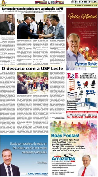 Pág. 4

2ª quinz. de DEZEMBRO de 2013

Governador sanciona leis para valorização da PM
O governador Geraldo Alckmin sancionou nesta quinta-feira, 19, quatro importantes projetos
para valorização da Polícia Militar.

O secretário Fernando Grella Vieira
(Segurança Pública) destacou que o
único objetivo, ao adotar um plano de
metas, é reduzir a criminalidade

O primeiro cria 5.000 cargos de oficiais administrativos,
que substituirão gradativamente soldados temporários ao fim
de seus contratos. Com as nomeações, policiais que atuam
nas ruas não precisarão ser remanejados para as funções administrativas.
Os oficiais administrativos
serão civis – uma inovação na
gestão da Polícia Militar que
permite a concentração dos militares nas atividades fim. As
contratações se darão por meio
de concurso público.
“A criação dos cargos tem
como objetivo ter o máximo

de policiamento ostensivo, preventivo, nas ruas, ganhando em
eficiência. A lei já está promulgada e serão abertos concursos
para preencher os cargos”, afirmou o governador.
Também foi sancionada
hoje a lei que aumenta o teto
salarial para recebimento do
auxílio alimentação, que passa
a ser de R$ 2.924. O reajuste
beneficia 15.900 policiais, que
ficariam acima do atual patamar
com o aumento salarial de 7%
sancionado pelo governador em
novembro.
Alckmin ainda sancionou
a lei que permite aos policiais
militares trabalharem volunta-

riamente em suas folgas, com
direito a remuneração extraordinária. Os valores das diárias
serão de R$ 185,95 para oficiais
e R$ 154,96 para praças. A medida vale a partir de janeiro de
2014.
“A ideia é termos mais policiais nas ruas, fortalecendo o
patrulhamento. É um ‘ganhaganha’. Ganha o policial, porque incrementa o seu salário, e
ganha a sociedade, que poderá
contar com mais policiais na
rua”, disse Alckmin.
Promoção de PMs
A última lei sancionada
permitirá a policiais reforma-

dos ascender ao posto imediatamente superior. O benefício,
resgatado em 2011, será estendido aos policiais que se aposentaram no período de 1991 a
2011 e não foram contemplados
com a promoção.
Em 1991, o benefício foi
mantido para praças e suspenso
para oficiais. Vinte anos depois,
a promoção ao posto imediato
aos oficiais foi retomada por
meio de Lei Complementar assinada pelo governador Geraldo
Alckmin, mas aqueles que se
aposentaram enquanto o benefício não estava em vigor não
foram contemplados.

O descaso com a USP Leste
A cada dia que abrimos os
jornais, nos deparamos com notícias cada vez piores e mais tristes sobre a USP e, em especial, a
USP Leste. No campus da Zona
Oeste, a estudante Bruna Lima,
de apenas 19 anos, perdeu a vida
após cair num fosso de três metros em um prédio cujas obras
estavam abandonadas.
Na USP Leste, acumulam-se
problemas. Há meses, está pendente a resolução sobre a contaminação do solo por gás metano,
situação que põe em risco a saúde
tanto daqueles que frequentam a
universidade, quanto da população do entorno, além dos males
ambientais que pode causar. No
dia 9, a USP foi notificada pelo
Ministério Público Estadual que
determinou a suspensão das aulas
e das obras de ampliação no prazode até 30 dias.
Agora, vem a público uma
notícia que fica entre o alarmante
e o constrangedor: o campus Leste de uma das mais importantes
universidades da América Latina
teve um surto de piolhos de pombos, o que foi percebido depois
que alunos e professores viram
pequenos ácaros em seus corpos.
Uma professora foi diagnosticada com escabiose, popularmente
conhecida como sarna. Como se
não bastasse esse absurdo, a água
local está imprópria para o consumo. Pelo “conjunto da obra”, a
universidade resolveu suspender
as aulas até o começo de janeiro.
Mas não é só. Em diversos
momentos, o reitor João Grandino Rodas foi chamado a esclarecer a situação da USP, então
denunciada por alunos e professores pela falta de democracia
interna. Greves e manifestações

foram feitas a fim de garantir
eleições diretas para reitor. Apesar de convocado ao menos duas
vezes pela AssembleiaLegislativa para prestar contas sobre
seu trabalho, uma obrigação de
qualquer gestor público, Rodas
não compareceu. Assim, eu e
outros deputados da Comissão
de Educação e Cultura, da qual
sou suplente, fomos até a reitoria.
Mas, não fomos recebidos. Para
piorar, o chefe de gabinete – que
mandou dizer que não estava –
foi encontrado por nós no prédio
da direção, um desrespeito aos
deputados que, lembremos, são
representantes do povo. Somente
há poucos dias, talvez temeroso
de que sua ausência contabilizasse mais um ponto negativo em
sua sofrível gestão, Rodas esteve
na Alesp.
Não por acaso, a USP despencou no principal ranking
universitário do mundo: da posição 158, foi para a banda entre
a 226ª e a 250ª posição. Para
uma universidade pública com
a tradição e a qualidade da USP,

disputada por alunos de todo país,
este panorama é vergonhoso. Na
Assembleia, tenho cobrado ações
efetivas do poder público para
resolver os problemas da USP.
Inclusive, diante da falta de uma
posição mais clara a respeito das
responsabilidades e encaminhamentos relativos ao problema da
contaminação, sugeri uma CPI.
Obviamente, a base governista
não deixaria uma proposta como
esta passar. Ao invés disso, emplaca comissões sem importância
para que seja cumprido o limite
máximo de CPIs funcionando ao
mesmo tempo, uma regra regimentalmente estabelecida pela
Casa, e assim não seja possível
criar comissões inconvenientes ao
governo do estado, como a CPI do
cartel envolvendo Metrô e CPTM,
cuja aprovação nós, da oposição,
buscamos há meses.
Destaco ainda que nossas
críticas têm apenas um objetivo:
melhorar a qualidade da USP,
principalmente a da Leste que,
conforme a realidade vem indicando, está abandonada. Tanto

quanto a universidade sediada no
Butantã, área nobre da cidade, a
USP Leste merece alcançar a excelência já alcançada – e agora
posta em risco – pela sua irmã
mais velha. A luta pela USP Leste, aliás, se insere numa batalha
bem maior, pelo desenvolvimento da educação na periferia da
cidade. Tenho defendido ações
diversas neste sentido: na década
de 1990, apoiei a luta pela implantação daETEC Zona Leste,na
Avenida Águia de Haia, ao invés
de um cadeião, como queria o
governo, e tenho participado das
mobilizações pela implantação
da Unifesp na Zona Leste, no terreno da Gazzarra, uma reivindicação antiga da comunidade.
O descaso e a prepotência do
governo estadual fazem com que
o serviço público se deteriore a
olhos vistos, deixando a população refém de situações descabidas, como estas que assolam a
USP. Está mais do que na hora
de o governo estadual mudar sua
postura. A nós, fica o alento de
saber que em 2014 haverá eleições, um momento para que a
população reflita e possa escolher
novos rumos para o estado.
Por Alcides Amazonas, deputado estadual (PCdoB)

 