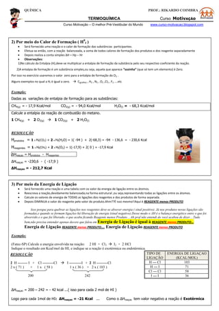 QUÍMICA PROF.: RIKARDO COIMBRA
TERMOQUÍMICA Curso MotivAÇÃO
Curso Motivação – O melhor Pré-Vestibular do Mundo www.curso-motivacao.blogspot.com
3) Por meio da Energia de Ligação
 Será fornecido uma reação e uma tabela com os valor da energia de ligação entre os átomos.
 Reescreva a reação,devidamente balanceada,na forma estrutural ,ou seja,representando todas as ligações entre os átomos.
 Calcule os valores de energia de TODAS as ligações dos reagentes e dos produtos de forma separada.
 Depois DIMINUA o valor do reagente pelo valor do produto.Ahm??É isso mesmo!!Aqui é REAGENTE menos PRODUTO
Isso porque para quebrar as ligações nos reagentes deve-se absover energia ( sinal positivo). Já nos produtos novas ligações são
formadas,e quando se formam ligações há liberação de energia (sinal negativo).Desse modo o ΔH é o balanço energético entre o que foi
absorvido e o que foi liberado, o que acaba ficando Reagente menos Produto....Ah prof não entendi do você acabou de dizer....Tudo
bem,não precisa entender apenas decore que falou em Energia de Ligação é igual à REAGENTE menos PRODUTO...
Energia de Ligação REAGENTE menos PRODUTO.... Energia de Ligação REAGENTE menos PRODUTO
Exemplo:
(Fatec-SP) Calcule a energia envolvida na reação: 2 HI + Cl2  I2 + 2 HCl
Indique o resultado em Kcal/mol de HI, e indique se a reação é exotérmica ou endotérmica.
TIPO DE
LIGAÇÃO
ENERGIA DE LIGAÇAO
(KCAL/MOL)
H --- Cl 103
H --- I 71
Cl --- Cl 58
I --- I 36
ΔHreaçao = 200 – 242 = - 42 kcal ...( isso para cada 2 mol de HI )
Logo para cada 1mol de HI: ΔHreaçao = -21 Kcal ... Como o ΔHreaçao tem valor negativo a reação é Exotérmica
RESOLUÇÃO
2 H -------- I + Cl ---------Cl  I ----------I + 2 H ---------Cl
2 x ( 71 ) + 1 x ( 58 ) 1 x ( 36 ) + 2 x ( 103 )
200 242
2) Por meio do Calor de Formação ( H0
f )
 Será fornecido uma reação e o calor de formação das substâncias participantes.
 Efetua-se então, com a reação balanceada, a soma de todos calores de formação dos produtos e dos reagente separadamente
 Depois realiza a conta simples ΔH = Hp – Hr
 Observações:
1)No cálculo da Entalpia (H),deve-se multiplicar a entalpia de formação da substância pelo seu respectivo coeficiente da reação.
2)A entalpia de formação é um substância simples,ou seja, aquela que aparece “sozinha” (que só tem um elemento) é Zero.
Por isso no exercício usaremos o valor zero para a entalpia de formação do O2 .
Alguns exemplos no qual a Hf é igual a zero.  C(grafite) , H2 , N2 , O2 ,Cl2 , F2 ....etc
Exemplo:
Dadas as variações de entalpia de formação para as substâncias:
CH4(g) = - 17,9 Kcal/mol CO2(g) = - 94,0 Kcal/mol H2O(l) = - 68,3 Kcal/mol
Calcule a entalpia da reação de combustão do metano.
1 CH4(g) + 2 O2(g)  1 CO2(g) + 2 H2O(l)
RESOLUÇÃO
Hprodutos = 1 x Hf(CO2) + 2 x Hf(H2O) = 1( -94 ) + 2(-68,3) = -94 - 136,6 = - 230,6 Kcal
Hreagentes = 1 x Hf(CH4) + 2 x Hf(O2) = 1(-17,9) + 2( 0 ) = -17,9 Kcal
ΔHreaçao = Hprodutos - Hreagentes
ΔHreaçao = -230,6 - ( -17,9 )
ΔHreaçao = - 212,7 Kcal
 