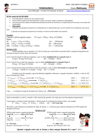QUÍMICA PROF.: RIKARDO COIMBRA
TERMOQUÍMICA Curso MotivAÇÃO
Curso Motivação – O melhor Pré-Vestibular do Mundo www.curso-motivacao.blogspot.com
4) Por meio da LEI DE HESS
 Será dada algumas reações com seus respectivos ΔH.
 A partir dessas reações você deverá descobrir o ΔH de uma outra reação ( chamada de reação global)
 Para tanto,você deve adaptar (multiplicando,dividindo,invertendo ou mantendo ) as reações dadas de forma que a soma delas dê a
reação global.
 Observações:
1.Quando uma equação termoquímica é multiplicada por um determinado valor, seu ΔH também será multiplicado pelo mesmo
valor.
2. Quando uma equação termoquímica for invertida, o sinal de seu ΔH também será invertido.
Exemplo:
Calcule o ΔH da seguinte reação: 2 C (graf) + 3 H2(g) + O2(g)  C2H6O(l) ΔH ?
Dados:
(I) 1 C(graf) + 1 O2(g) 1 CO2(g) ΔH = –394 kJ/mol
(II) 1 H2(g) + 1/2 O2(g) 1 H2O(l) ΔH= –286 kJ/mol
(III) 1 C2H6O(l) + 3 O2(g) 2 CO2(g) + 3 H2O(l) ΔH= –1 368 kJ/mol
RESOLUÇÃO:
Vamos trabalhar com as equações I, II e III, de modo que a soma delas nos permita obter a equação termoquímica de
formação do álcool comum. Para isso devemos:
a) ter 2 mol de C(graf) no lado dos reagentes, o que se obtém multiplicando-se a equação I por 2:
2 Cgraf + 2 O2(g)  2 CO2(g) ΔH = –394 (x2) = - 788 kJ
b) ter 3 mol de H2(g) no lado dos reagentes, o que se obtém multiplicando-se a equação II por 3:
3 H2(g) + 3/2 O2(g)  3 H2O(l) ΔH = –286 (x3) = - 858 kJ
c) ter 1 mol de álcool comum [C2H6O(l)] no lado dos produtos, o que se obtém invertendo-se a equação III:
2 CO2(g) + 3 H2O(l)  1 C2H6O(l) + 3 O2(g) ΔH = + 1 368 kJ
Somando essas três equações, agora devidamente adaptadas, obteremos a equação desejada e, também, o valor de ΔH
para a formação do C2H6O:
Logo ...... A entalpia da reação de formação do C2H6O(l) é de –278 kJ/mol.
Após ter aprendido ( ou não!) a calcular o ΔH,a maioria das questões vão exigir que você faça alguma estequiometria.
Vamos pegar o exemplo 2 onde calculamos o ΔH da reação de combustão do metano,e fazer um exemplo.
1 CH4(g) + 2 O2(g)  1 CO2(g) + 2 H2O(l) ΔH = - 212,7 kcal /mol
Calcule o calor liberado na combustão de 160g de metano e o volume de gás carbonico liberado nas CNTP quando são
liberados 4254 kcal.
RESOLUÇÃO
Pela reação temos a seguinte proporção:  Pela reação temos a seguinte proporção:
1mol CH4 ------------- libera 212,7 kcal 1 mol CO2 ------------ libera 212,7 kcal
16 g CH4 ----------- libera 212,7 Kcal (CNTP) 22,4L CO2 ---------- libera 212,7 kcal
160g CH4 ---------- X V ------------ libera 4254 kcal
X = 2127 kcal V = 448 L CO2
Resposta: São liberados 2127 kcal Resposta: São liberados 448 L CO2
"Quando a ligação entre nós se formou a única energia liberada foi o amor" (R.C.)
 