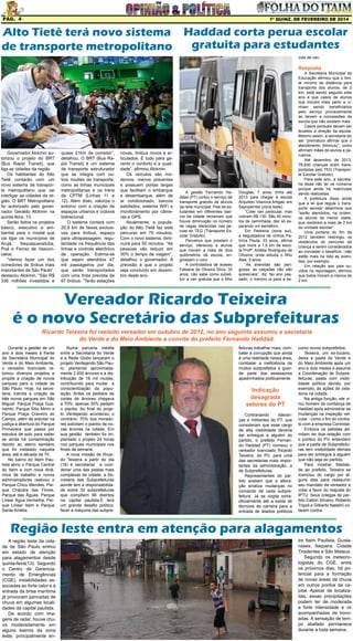 Pág. 4

1ª quinz. de FEVEREIRO de 2014

Alto Tietê terá novo sistema Haddad corta perua escolar
gratuita para estudantes
de transporte metropolitano
cola de van.

Resposta

Governador Alckmin autorizou o projeto do BRT
(Bus Rapid Transit), que
liga as cidades da região
Os habitantes do Alto
Tietê contarão com um
novo sistema de transporte metropolitano que vai
interligar as cidades da região. O BRT Metropolitano
foi autorizado pelo governador Geraldo Alckmin na
quinta-feira, 13.
Serão feitos os projetos
básico, executivo e ambiental para o modal que
vai ligar os municípios de
Arujá,
Itaquaquecetuba,
Poá e Ferraz de Vasconcelos.
“Vamos fazer um dos
corredores de ônibus mais
importantes de São Paulo”,
destacou Alckmin. “São R$
336 milhões investidos e

quase 21km de corredor”,
detalhou. O BRT (Bus Rapid Transit) é um sistema
de transporte estruturador
que se integra com outros modais de transporte,
como as linhas municipais
metropolitanas e os trens
da CPTM (Linhas 11 e
12). Além disto, valoriza o
entorno com a criação de
espaços urbanos e ciclovia
bidirecional.
O sistema contará com
20,9 km de faixas exclusivas para ônibus, espaço
para ultrapassagem, regularidade na frequência das
linhas e controle eletrônico
de operação. Estima-se
que sejam atendidos 47
mil passageiros por dia,
que serão transportados
com uma frota prevista de
67 ônibus. “Terão estações

novas, ônibus novos e articulados. É tudo para garantir o conforto e a qualidade”, afirmou Alckmin.
Os veículos são modernos, menos poluentes
e possuem portas largas
que facilitam o embarque
e desembarque, além de
ar condicionado, bancos
estofados, sistema WiFi e
monitoramento por câmeras e GPS.
Atualmente, a população do Alto Tietê faz este
percurso em 70 minutos.
Com o novo sistema, diminuirá para 50 minutos. “As
pessoas vão reduzir em
30% o tempo de viagem”,
detalhou o governador. A
previsão é que o projeto
seja concluído em dezembro deste ano.

A gestão Fernando Haddad (PT) cortou o serviço de
transporte gratuito de alunos
da rede municipal. Pais de estudantes em diferentes bairros da cidade reclamam que
houve diminuição no número
de vagas oferecidas nas peruas do TEG (Transporte Escolar Gratuito).
Perueiros que prestam o
serviço, oferecido a alunos
que moram a mais de dois
quilômetros da escola, engrossam o coro.
A controladora de acesso
Fabiana de Oliveira Silva, 30
anos, não sabe como substituir a van gratuita que o filho

Douglas, 7 anos, tinha até
2013 para chegar à escola
Arquiteto Vilanova Artigas, em
Sapopemba (zona leste).
“Cotei van particular, mas
cobram R$ 130. São 40 minutos de caminhada, dez só esperando um semáforo.
Em Pedreira (zona sul),
a degustadora de vinhos Patrícia Paula, 33 anos, afirma
que mora a 1,9 km da escola Profª. Amélia Rodrigues de
Oliveira, onde estuda o filho
Ales, 9 anos.
“As avenidas são perigosas, as calçadas não são
acessíveis”, diz. No ano passado, o menino ia para a es-

A Secretaria Municipal da
Educação afirmou que o limite mínimo de distância para
transporte dos alunos, de 2
km, está sendo seguido este
ano e que casos de alunos
que moram mais perto e vinham sendo beneficiados
pelo serviço provavelmente
se devem a concessões da
escola que não existem mais.
Casos pontuais devem ser
levados à direção da escola.
Mesmo assim, a secretaria diz
ser “prematuro afirmar que o
atendimento diminuiu”, como
afirmam mães de alunos e perueiros.
Até dezembro de 2013,
78.830 crianças eram transportadas pelo TEG (Transporte Escolar Gratuito).
Para este ano, a secretaria disse não ter os números
porque ainda há matrículas
sendo realizadas.
A prefeitura disse ainda
que a lei que regula o transporte escolar determina que
“serão atendidos, na ordem,
os alunos de menor idade,
que residirem a mais de 2 km
da unidade escolar”.
Uma portaria do fim de
2012 também restringiu os
obstáculos do percurso da
criança a serem considerados
ao conceder o benefício –não
estão mais na lista as avenidas, por exemplo.
Em relação aos pais ouvidos na reportagem, afirmou
que todos moram a menos de
2 km.

Vereador Ricardo Teixeira
é o novo Secretário das Subprefeituras
Ricardo Teixeira foi reeleito vereador em outubro de 2012, no ano seguinte assumiu a secretaria
do Verde e do Meio Ambiente a convite do prefeito Fernando Haddad.
Durante a gestão de um
ano e dois meses à frente
da Secretária Municipal do
Verde e do Meio Ambiente,
o vereador licenciado retomou diversos projetos e
propôs a criação de novos
parques para a cidade de
São Paulo. Hoje, na secretaria, tramita a criação de
três novos parques em São
Miguel: Parque Praça Guanambi, Parque Sitio Mirim e
Parque Praça Craveiro do
Campo, além de solicitar na
justiça a abertura do Parque
Primavera que passa por
estudos de solo para saber
se ainda há contaminação
devido ao aterro sanitário
que foi instalado naquela
área, até a década de 70.
No bairro do Itaim Paulista abriu o Parque Central
do Itaim e com nova dinâmica de trabalho e novos
administradores reativou o
Parque Chico Mendes, Parque Chácara das Flores,
Parque das Águas, Parque
Linear Água Vermelha, Parque Linear Itaim e Parque
Santa Amélia.

Numa parceria inédita
entre a Secretaria do Verde
e a Rede Globo lançaram o
projeto Verdejando São Paulo, plantando aproximadamente 2.000 árvores e a distribuição de 18 mil mudas,
contribuindo para mudar a
conscientização da população. Antes os pedidos de
cortes de árvores chegava
a 70%, apenas 30% pediam
o plantio. Ao final do projeto Verdejando aconteceu o
contrário: 70% dos moradores solicitam o plantio de novas árvores na cidade. Em
sua gestão também foi implantado o projeto 24 horas
nos parques municipais nos
finais de semana.
A nova missão de Ricardo Teixeira a partir do dia
(18) é secretariar  e coordenar uma das pastas mais
complexas da cidade, a Secretaria das Subprefeituras
aonde tem a responsabilidade sobre 32 subprefeituras
que compõem 96 distritos
na capital paulista.E terá
um grande desafio político:
fazer a máquina das subpre-

feituras trabalhar mais, combater a corrupção que ainda
é uma realidade nessa área,
combater a ineficiência de
muitos subprefeitos e grande parte dos assessores
apadrinhados politicamente.

Indicação
desagrada
setores do PT
Contrariando
lideranças e militantes do PT, que
consideram que esse cargo
de alta visibilidade deveria
ser entregue a alguém do
partido, o prefeito Fernando Haddad (PT) nomeou o
vereador licenciado Ricardo
Teixeira, do PV, para uma
das secretarias mais importantes da administração, a
de Subprefeituras.
Representantes do partido avaliam que a alteração sinaliza mudanças no
comando de cada subprefeitura. Já se cogita extraoficialmente até a saída de
técnicos de carreira para a
entrada de aliados políticos

como novos subprefeitos.
Teixeira, um ex-tucano,
deixa a pasta do Verde e
do Meio Ambiente após um
ano e dois meses e assume
a Coordenação de Subprefeituras, pasta com visibilidade política devido, por
exemplo, às ações de zeladoria na cidade.
Na antiga função, ele virou homem de confiança de
Haddad após administrar as
mudanças na inspeção veicular - como o fim do contrato com a empresa Controlar.
Embora os petistas admitam ter boa relação com
o político do PV, entendem
que a pasta de Subprefeituras tem visibilidade demais
para ser entregue a alguém
que não seja do partido.
Para mostrar fidelidade ao prefeito, Teixeira se
licenciou do cargo por alguns dias para reassumir
seu mandato de vereador e
votar a favor do reajuste do
IPTU. Seus colegas de partido Dalton Silvano, Roberto
Tripoli e Gilberto Natalini votaram contra.

Região leste entra em atenção para alagamentos
A região leste da cidade de São Paulo entrou
em estado de atenção
para alagamentos desde
quinta-feira(13). Segundo
o Centro de Gerenciamento de Emergências
(CGE), instabilidades associadas ao forte calor e à
entrada da brisa marítima
já provocam pancadas de
chuva em algumas localidades da capital paulista.
De acordo com imagens de radar, houve chuva moderadamente em
alguns bairros da zona
leste, principalmente en-

tre Itaim Paulista, Guaianases, Itaquera, Cidade
Tiradentes e São Mateus.
Segundo os meteorologistas do CGE, entre
os próximos dias, há potencial para a formação
de novas áreas de chuva
em outros pontos da capital. Apesar de localizadas, essas precipitações
podem ter de moderada
a forte intensidade e vir
acompanhadas de trovoadas. A sensação de tempo abafado permanece
durante a toda semana.

 