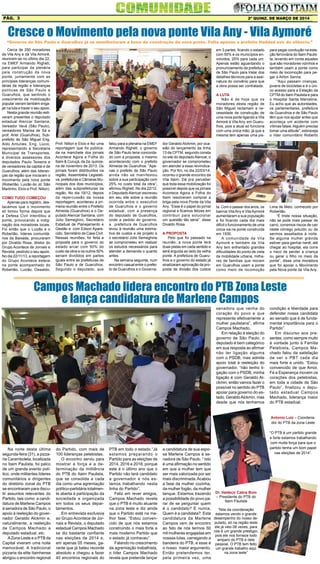 2ª quinz. de MARÇO de 2014Pág. 3
Na noite desta última
segunda-feira (31), a pizza-
ria Caramboleta, localizada
no Itaim Paulista, foi palco
de um grande evento polí-
tico, onde militantes líderes
comunitários e dirigentes
do diretório zonal do PTB
se encontraram para discu-
tir assuntos relevantes do
Partido, tais como: a candi-
datura de Marlene Campos
à senadora de São Paulo, o
apoio à reeleição do gover-
nador Geraldo Alckmin e,
naturalmente, a reeleição
de Campos Machado a
deputado estadual, etc.
AZona Leste e o PTB da
Capital viveram uma noite
memorável. A tradicional
pizzaria da elite Itainhense
abrigou o encontro regional
Cerca de 250 moradores
da Vila Any e da Vila Aimoré,
reuniram-se no último dia 22,
na EMEF Armando Righeti,
para participar da plenária
pela construção da nova
ponte, juntamente com as
principais lideranças comuni-
tárias da região e lideranças
políticas de São Paulo e
Guarulhos, que sentindo o
crescimento da mobilização
popular vieram também enga-
jar na luta e trazer o seu apoio.
Nesta grande reunião esti-
veram presentes o deputado
estadual Alencar Santana,
Vereador Vavá (São Paulo),
vereadores Marisa de Sá e
prof. Ariel (Guarulhos), Sub-
prefeito de São Miguel Eng.
Aldo Antunes, Eng. Lúcio,
representando a Secretaria
Municipal de Transportes,
e diversos assessores dos
deputados Paulo Teixeira e
de vereadores da capital e de
Guarulhos, além das lideran-
ças da região que iniciaram o
movimento pela nova ponte
(Robertão, Luizão do Jd. São
Martinho, Elcio e Prof. Nilton).
Como tudo começou
Apenas para registro, des-
tacamos que o movimento
só tomou forma depois que
a Defesa Civil interditou a
ponte, provocando a indig-
nação dos moradores locais.
Foi então que o Luizão e o
Robertão, líderes comunitá-
rios da Baixada, procuraram
por Divaldo Rosa, diretor do
Grupo Acontece de Jornais e
Revista, pedindo o seu apoio.
No dia 22/11/13, a reportagem
do Grupo Acontece esteve
na ponte acompanhado do
Robertão, Luizão, Oswaldo,
Cresce o Movimento pela nova ponte Vila Any - Vila Aymoré
“Governo de São Paulo e Guarulhos já se manifestaram a favor da construção da nova ponte. Falta apenas o prefeito Haddad sair do silêncio.”
falou para a plenária na EMEF
Armando Righeti, o governo
de São Paulo teria concorda-
do com a proposta, o mesmo
acontecendo com o prefeito
Almeida de Guarulhos. “Ape-
nas o prefeito de São Paulo
ainda não se manifestou
sobre a sua participação com
25% no custo total da obra”,
afirmou Righeti. No dia 22/12,
o Deputado Alencar escreveu
em seu site sobre a reunião
ocorrida entre o executivo
de Guarulhos e o governo
estadual, com a presença
do deputado de Guarulhos,
onde a pedido do governo,
a  prefeitura de Guarulhos
levou à reunião uma estima-
tiva de custos e de projeto e
o secretário Júlio Semeghine
se comprometeu em realizar
os estudos necessários para
atender a demanda o quanto
antes.
Na semana seguinte, num
encontro casual entre o prefei-
to de Guarulhos e o Governa-
Prof. Nilton e Elcio e fez uma
reportagem que foi publica-
da na manchete dos jornais
Acontece Agora e Folha do
Itaim & Curuçá, da 2a. quinze-
na de novembro de 2013. Os
jornais foram distribuídos na
região, Assembléia Legislati-
va, prefeituras e Câmaras Mu-
nicipais dos dois municípios,
além das subprefeituras da
região. No dia 19/12, depois
da repercussão da nossa
reportagem, aconteceu a pri-
meira reunião entre o Prefeito
Almeida (Guarulhos) e o De-
putado Alencar Santana, com
Júlio Semeghini, Secretário
Estadual de Planejamento e
Gestão e com Edson Apare-
cido, Secretário da Casa Civil.
Nessas reuniões, foi feita a
proposta para o governo do
estado arcar com 50% do
custo da obra e os outros 50%
seriam divididos em partes
iguais entre as prefeituras de
São Paulo e de Guarulhos.
Segundo o deputado, que
dor GeraldoAlckmin, por oca-
sião do lançamento da linha
13 da CPTM, segundo consta
no site do deputadoAlencar, o
governador se comprometeu
em atender a essa reivindica-
ção. Por fim, no dia 22/03/14,
ocorreu o grande encontro da
Vila Itaim. Dá pra perceber
que toda essa mobilização foi
possível depois que os jornais
Acontece Agora e Folha do
Itaim resolveram comprar a
briga pela nova Ponte da Vila
Any. “Esse é o papel do jornal
regional e ficamos felizes em
contribuir para solucionar
um questão tão séria”, disse
Divaldo Rosa.
A proposta
Pelo que foi passado na
reunião, a nova ponte terá
duas pistas em cada sentido e
será erguida ao lado da velha
ponte. A prefeitura de Guaru-
lhos e o governo do estado já
sinalizaram aprovação da pro-
posta de divisão dos custos
Campos Machado lidera encontro do PTB Zona Leste
e lança candidatura de Marlene Campos
do Partido, com mais de
100 lideranças petebistas.
O encontro serviu para
mostrar a força e a de-
terminação da militância
do PTB do Itaim Paulista,
que se consolida a cada
dia como uma agremiação
político-partidária totalmen-
te aberta à participação da
sociedade e organizada
em todos os seus depar-
tamentos.
Em entrevista exclusiva
ao Grupo Acontece de Jor-
nais e Revista, o deputado
estadual Campos Machado
se diz bastante confiante
nas eleições de 2014 e,
em apenas 05 meses, ga-
rante que já bateu recorde
absoluto e chegou a fazer
40 encontros regionais do
senadora que venha do
coração do povo e que
represente efetivamente a
mulher paulistana”, afirma
Campos Machado.
Em relação à eleição do
governo de São Paulo, o
deputado é bem categórico
em sua resposta ao afirmar
não ter ligação alguma
com o PSDB, mas admite
apoio total à reeleição do
governador, “não tenho li-
gação com o PSDB, minha
ligação é com Geraldo Al-
ckmin, então vamos fazer o
possível no sentido do PTB
apoiar para governo do es-
tado, GeraldoAlckmin, mas
desde que nós tenhamos
Dr. Valdecir Cabra Bom
– Presidente do PTB do
Itaim Paulista
“Nós da coordenação
estamos vendo o grande
desempenho do nosso de-
putado, só na região leste
ele já veio 08 vezes, para
nós é um grande prestigio,
pois ele nos fornece todo
amparo do PTB e dele
pessoal. O PTB tem feito
um grande trabalho aqui
na zona leste”
condição e liberdade para
defender nossa candidata
ao senado que é de funda-
mental importância para o
Partido”.
Em discurso aos pre-
sentes, como sempre muito
à vontade junto à Família
Petebista, Campos Ma-
chado falou da satisfação
de ver o PBT cada dia
mais forte e unido. “Estou
convencido de que Amor,
Fé e Esperança movem os
corações dos petebistas,
em toda a cidade de São
Paulo”, finalizou o depu-
tado estadual Campos
Machado, liderança maior
do PTB estadual.
Antonio Luiz – Coordena-
dor do PTB da zona Leste
“O PTB é um partido grande
e forte estamos trabalhando
com muita força para que o
partido tenha um bom papel
nas eleições de 2014”.
PTB em todo o estado.“Já
estamos preparando o
Partido para as eleições de
2014, 2016 e 2018, porque
este é o último ano que o
Partido não terá candidato
a governador e nós es-
tamos trabalhando nesta
linha do Partido”.
Feliz em rever amigos,
Campos Machado revela
que o PTB é muito atuante
na zona leste e diz ainda
que o Partido está na me-
lhor fase. “Estou conven-
cido de que nós estamos
construindo o mais forte e
mais moderno Partido que
o estado já conheceu”.
Falando no crescimento
da agremiação trabalhista,
o líder Campos Machado
revela que pretende lançar
a candidatura de sua espo-
sa Marlene Campos à se-
nadora de São Paulo. “ Isto
é uma afirmação no sentido
em que a mulher tem que
ser mais valorizada por ser
mais discriminada. Acabou
a fase da mulher cozinha,
da mulher fogão, da mulher
tanque. Estamos trazendo
a possibilidade do povo pa-
rar de se perguntar quem
é o candidato? E nunca,
Quem é a candidata?. Esta
candidatura da Marlene
Campos vem de encontro
ao fato de nós termos 50
mil mulheres engajadas em
nossas lutas, carregando a
bandeira do PTB, e esse é
o nosso maior argumento.
Então pretendemos ter,
pela primeira vez, uma
para pegar condução na esta-
ção ferroviária do Itaim Paulis-
ta, levando em conta aqueles
que são moradores vizinhos e
também usam a ponte como
meio de locomoção para pe-
gar a Airton Senna.
“Aqui passam crianças,
jovens de bicicletas e é o úni-
co acesso para a Estação da
CPTM do Itaim Paulista e para
o Hospital Santa Marcelina.
Eu acho que as autoridades,
os parlamentares, prefeitura
de Guarulhos e de São Paulo
têm que nos ajudar antes que
aconteça um acidente com
vítimas fatais.Alguém precisa
tomar uma atitude”, esbraveja
o líder comunitário Roberto
ta. Com o passar dos anos, os
bairros VilaAny e VilaAymoré
aumentaram a sua população
e foi ficando cada dia mais
difícil o funcionamento de uma
única via na ponte construída
em 1930.
A comunidade da Vila
Aymoré e também da Vila
Any tem enfrentado grandes
dificuldades do ponto de vista
da mobilidade urbana, milha-
res de famílias que moram
em Guarulhos usam a ponte
como meio de locomoção
Lima de Melo, conhecido por
Robertão.
“É triste nossa situação,
não se pode mais passar de
carro, corremos riscos de cair
neste córrego poluído ou de
sermos assaltados à noite.
Se alguma mulher grávida
estiver para ganhar nenê, até
chegar ao hospital, ela corre
o risco de perder a criança
ou gerar o filho no meio da
ponte”, disse uma moradora
que foi apoiar o Movimento
pela Nova ponte da Vila Any.
em 3 partes, ficando o estado
com 50% e os municípios en-
volvidos, 25% para cada um.
Apenas estão aguardando o
pronunciamento da prefeitura
de São Paulo para tratar dos
detalhes técnicos para a assi-
natura do convênio para que
a obra possa ser contratada.
A luta
Não é de hoje que os
moradores desta região de
São Miguel reclamam a ne-
cessidade de construção de
uma nova ponte ligando a Vila
Aimoré à Vila Any, em Guaru-
lhos, pois a atual só funciona
com uma única mão, já que a
mesma tem apenas uma pis-
 