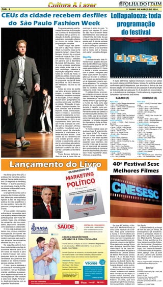 2ª quinz. de MARÇO de 2014Pág. 6
Em sua 40ª edição, o Fes-
tival SESC Melhores Filmes já
virou uma tradição do Cine-
sesc. Aliás, para comemorar
a marca, o evento deste ano
conta com a sessão Seleção 40
Anos, que será composta por
nove longas brasileiros vence-
dores da categoria de Melhor
Filme dado pelo festival. Entre
eles, destaque para Eles Não
Usam Black Tie, de Leon Hir-
szman; O Amuleto de Ogum e
Memórias do Cárcere, ambos
de Nelson Pereira dos Santos;
Pixote – A Lei do Mais Fraco
e Lúcio Flávio – Passageiro da
Agonia, os dois de Hector Ba-
benco; e A Hora da Estrela, de
Suzana Amaral, entre outros.
Além da premiação de
filmes nacionais e interna-
cionais, a abertura do evento
terá a exibição de Hoje Eu
Quero Voltar Sozinho, pre-
miado longa do diretor Daniel
Ribeiro. O filme, que será
lançado em abril nos cinemas,
terá sua primeira exibição em
Programa realizado pela Se-
cretaria Municipal de Educação
nos Centros de Educacionais
Unificados (CEUs) prevê a re-
alização de desfile, workshops,
palestras e exposição voltados
ao mundo da moda. Veja a
programação completa
“Poder chegar nas perife-
rias com o São Paulo Fashion
Week é um sonho nosso já há
bastante tempo”, disse Paulo
Borges, diretor do principal
evento de moda do País. O pro-
jeto “Moda no CEU”, realizado
em parceria com a Secretaria
Municipal de Educação, leva-
rá a oito unidades espalhadas
pela cidade, entre hoje e 4 de
abril, workshops, palestras e
exposição fotográfica relacio-
nadas ao mundo da moda. O
desfile do estilista mineiro João
Pimenta deu início às atividades
do programa na manhã desta
terça-feira, no CEU Meninos,
em Heliópolis, na zona sul da
capital.
Antes do início do desfile
que abriu a terceira edição do
projeto, o prefeito Fernando
Haddad e o secretário municipal
de Educação, César Callegari,
falaram sobre a importância de
eventos como esse nos CEUs
da cidade. “Educação é mate-
mática, língua portuguesa, his-
tória, ciências, mas é também
esporte, moda, computação,
teatro e música. Queremos
expandir exatamente os hori-
zontes dos nossos estudantes
e educadores e o CEU é um
equipamento ótimo para isso,
que muda a relação do cida-
dão com a educação”, afirmou
o prefeito, ressaltando que é
também papel da educação
despertar a criatividade e ta-
lentos em seus alunos. “Uma
cidade só se transforma em
uma cidade grande, desen-
volvida e socialmente justa se
ela for uma cidade educadora,
que faz da educação um gesto
particular e coletivo de tudo o
que faz”, completou o secretário
Callegari.
Paulo Borges defende a
ideia de que a moda não se
SÁBADO (5)
Palco Skol
• 12h20 – 13h05 | Vespas Mandarinas
• 14h – 15h | Capital Cities
• 16h10 – 17h10 | Julian Casablancas
• 18h35 – 19h50 | Phoenix
• 21h30 – 23h | Muse
Palco Onix
• 13h10 – 13h55 | Silva
• 15h05 – 16h05 | Cage The Elephant
• 17h15 – 18h30 | Imagine Dragons
• 19h55 – 21h25 | Nine Inch Nails
Palco Interlagos
• 12h45 – 13h30 | Red Oblivion
[Berklee]
• 14h – 15h | Lucas Santtana
• 15h30 – 16h30 | Café Tacvba
• 17h – 18h | Portugal, The Man
• 18h30 – 19h30 | Lorde
• 20h – 21h - Nação Zumbi
• 21h30 – 23h | Disclosure
Palco Perry
• 12h45-13h45 | Elekfantz
• 14h15 – 15h15 | Digitaria
• 15h30 – 16h30 | Perry/Etty Vs Joa-
chim Garraud
• 16h45 – 17h45 | Flume
• 18h – 19h15 | Flux Pavilion
• 19h45 – 21h | Wolfgang Gartner
• 21h30 – 22h30 | Kid Cudi
Kidzapalooza
• 13h30 – 14h30 | Souza Lima
• 15h – 16h30 | School of Rock
• 17h – 18h | Coisinha
DOMINGO (6)
Palco Skol
• 11h50 – 12h35 | Francisca Valen-
zuela
• 13h30 – 14h15 | Raimundos
• 15h25 – 16h25 | Ellie Goulding
• 17h35 – 18h50 | Pixies
• 20h30 – 22h | Arcade Fire
Palco Onix
• 12h40 – 13h25 | Illya Kuryaki Val-
derramas
• 14h20 – 15h20 | Johnny Marr
• 16h30 – 17h30 | Vampire Weekend
• 18h55 – 20h25 | Soundgarden
Palco Interlagos
• 12h15 – 13h | Apanhador Só
• 13h30 – 14h15 | Brothers of Brazil
• 14h45 – 15h30 | Selvagens à Pro-
cura de Lei
• 16h – 17h | Savages
• 17h30 – 18h30 | AFI
• 19h – 20h | Jake Bugg
• 20h30 – 22h | New Order
Palco Perry
• 12h30 – 13h15 | Ftampa
• 13h30 – 14h30 | GABE
• 15h – 16h | Cone Crew Diretoria
• 16h15 – 17h15 | Baauer
• 17h30 – 18h30 | Krewella
• 19h – 20h15 | The Bloody Beetroots
• 20h45 – 22h | Axwell
Kidzapalooza
• 14h – 15h | Barbatuques – Workshop
• 16h – 17h | Barbatuques – Show
Lollapalooza: toda
programação
do festival
A dupla eletrônica inglesa Disclosure, sucesso nas pistas
do mundo inteiro comWhite Noise e Voices, foi a última atração
confirmada pelo Lollapalooza, que anunciou o line-up de sua
terceira edição em novembro do ano passado.Aterceira edição
do festival está marcada para 5 e 6 de abril em novo endere-
ço, o Autódromo de Interlagos. Confira abaixo a programação
completa e os horários dos shows:
CEUs da cidade recebem desfiles
do São Paulo Fashion Week
restringe à elite do país. “A
gente vem nesses 20 anos
de São Paulo Fashion Week
desmistificando essa ideia que
o Brasil tinha de moda: de que
moda era para elite e que não
existia aqui. A grande verdade
é que todo grande movimento
cultural começa na periferia e
não no centro. E isso acontece
com a moda, com a música,
com a arte”, completou Borges.
Desfile
O estilista mineiro João Pi-
menta trouxe ao palco do audi-
tório do CEU Meninos a mesma
coleção apresentada no SPFW
nesta segunda-feira (31). Após
o desfile, o artista conversou
com a plateia, instigada para
saber quais foram as inspira-
ções que levaram o estilista a
criar roupas que apresentavam
um ar despojado, mesmo sen-
do de alfaiataria. “Fiz a coleção
pensando em um homem que
está no escritório, mas com a
cabeça na praia”, resumiu.
O estilista iniciou a conver-
sa contando um pouco de sua
história. Filho de agricultores de
São Sebastião do Paraíso, Pi-
menta demorou para enxergar
o mundo da moda como algo
próximo de sua realidade. Foi
durante o trabalho como em-
pacotador e vitrinista das lojas
Pernambucanas que passou a
se interessar pelos tecidos. De-
cidiu, então, usar a sua origem
como inspiração para eventuais
coleções – a primeira lançada
foi inspirada na Folia de Reis,
festa bastante popular em Mi-
nas Gerais.
“A mente criativa nasce em
qualquer lugar. E a oportunida-
de, nasce onde? Eu imagino
que há muitas mentes criati-
vas por aí, mas todos aqueles
que não têm um lugar para
expandir (seus talentos), vão
murchar. Este lugar é exemplo
de um local onde as pessoas
têm oportunidade de conhecer
diversas expressões culturais e
isso é muito importante”, disse,
referindo-se aos CEUs.
40º Festival Sesc
Melhores Filmes
Veja a programação completa em
melhoresfilmes.sescsp.org.br.
Serviço
Cinesesc
Entrada Comerciário, R$ 1; meia, R$
5; inteira, R$ 10.
Data 2-30 Abr
Endereço Rua Augusta, 2075
Jardim Paulista, São Paulo
Estações próximas Metrô 2, Con-
solação
Telefone (11) 3087 0500
São Paulo.
O festival exibirá, ao longo
de mês de abril, 54 filmes, 28
estrangeiros e 26 brasileiros.
Entre os principais títulos es-
tão: O Som ao Redor, Azul É a
Cor Mais Quente, Tatuagem,
Tabu, A Bela que Dorme, Era
Uma Vez em Anatólia, Educa-
ção Sentimental, Doméstica,
Blue Jasmine, Um Estranho no
Lago, Um Toque de Pecado,
O Estranho Caso de Angélica,
Amor, Django Livre, La Jaula
de Oro, Caverna dos Sonhos
Esquecidos 3D e Mataram
meu Irmão.
Na última quinta-feira (27), o
professor de marketing político
eleitoral George Melão lançou o
livro “Os segredos do Marketing
Político”. O evento aconteceu
na conceituada livraria da Vila,
localizada na Alameda Lorena,
Jardins, São Paulo.
O lançamento contou com a
presença de diversas autorida-
des, lideranças, personalidades
ligadas à área de segurança
pública do meio acadêmico e
do meio político. Cerca de 200
pessoas compareceram ao
evento.
O livro contém informações
suficientes e necessárias para
que aquele que tenha intenções
políticas possa, sem muita difi-
culdade, traçar uma estratégia
de campanha e ter bons resul-
tados, seja como candidato,
como assessor ou colaborador.
O livro está atualizado com
dados das últimas eleições
municipais de 2012 (fonte: site
do Tribunal Superior Eleitoral) e
contém exemplos reais que fo-
ram extraídos das campanhas
eleitorais de 2010 e 2012.
Na segunda parte do livro
foram elaboradas projeções de
quociente eleitoral para 2014
em todos os estados e para
o Distrito Federal, bem como
pesquisas sobre os prováveis
candidatos aos governos dos
estados e do Distrito Federal
para as eleições de 2014.
O livro – que na realidade é
um manual de marketing políti-
co eleitoral – tem por finalidade
orientar candidatos e assesso-
res e esperamos aprimorar as
informações que nele constam
a cada nova edição. Para tan-
to, desde já contamos com as
sugestões dos leitores.
Lançamento do Livro
 