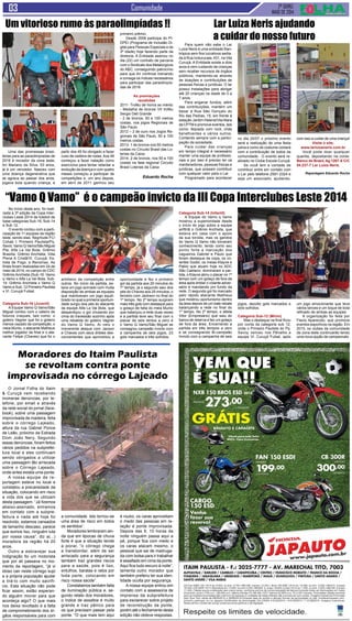 2ª quinz.
MAIO de 2014
Comunidade
Para quem não sabe o Lar
Luiza Neris é uma entidade filan-
trópica sem fins lucrativos sedia-
da à Rua Ivoturucaia, 431, na Vila
Curuçá. A Entidade existe a dois
anos e vem cuidando de crianças
sem receber recursos de órgãos
públicos, mantendo-se através
de doações e contribuições de
pessoas físicas e jurídicas. O lar
possui instalações para abrigar
até 20 crianças na idade de 0 a
7 anos.
Para angariar fundos, além
das contribuições, mantém um
bazar à Rua São Gonçalo do
Rio das Pedras, 15, em frente à
estação Jardim Helena/Vila Mara
da CPTM e promove eventos, tais
como: feijoada com rock, chás
beneficentes e vários outros.
Contando sempre com a partici-
pação da sociedade.
Para cuidar das crianças
em tempo integral é necessário
manter uma equipe de profissio-
nais e por isso é preciso ter os
mantenedores, pessoas físicas e
jurídicas, que possam contribuir
com qualquer valor para o Lar.
Programado para acontecer
Uma das promessas brasi-
leiras para as paraolimpíadas de
2016 é morador da zona leste;
Ari Mariano da Silva, 53 anos,
já é um vencedor. Nasceu com
uma doença degenerativa que
se agrava ao passar dos anos,
jogava bola quando criança, a
Um vitorioso rumo às paraolimpíadas !!
partir dos 45 foi obrigado a fazer
cuso de cadeira de rodas.Aos 49
começou a fazer natação como
exercícios para tentar retardar a
evolução da doença e com quatro
meses começou a participar de
competições e, um ano depois,
em abril de 2011 ganhou seu
primeiro prêmio.
Desde 2006 participa do PI-
DPEI (Programa de Inclusão Di-
gital para Pessoas Especiais e da
3ª Idade) hoje fazendo parte da
diretoria. A Entidade assinou no
dia (22) um contrato de parceria
com o Sindicato dos Metalúrgicos
do ABC, conseguindo patrocínio
para que Ari continue treinando
e consiga os índices necessários
para participar das paraolimpía-
das de 2016.
As premiações
recebidas
2011- Troféu de honra ao mérito
- Medalha de bronze VII troféu
Sergio Dell Grande
- 2 de bronze, 50 e 100 metros
costas, nos jogos Regionais de
São Paulo
2012 – 2 de ouro nos Jogos Re-
gionais de São Paulo, 50 e 100
metros costas
2013- 1 de bronze nos 50 metros
costas no Circuito Brasil das Lo-
terias da Caixa
2014- 2 de bronze, nos 50 e 100
costas na fase regional Circuito
Brasil Loterias da Caixa
Eduardo Rocha
Lar Luiza Neris ajudando
a cuidar do nosso futuro
no dia 20/07 o próximo evento
será a realização de uma festa
julina e como de costume contará
com a contribuição de todos da
comunidade. O evento será re-
alizado no Clube Escola Curuçá.
Se você tem a vontade de
contribuir entre em contato com
o Lar pelo telefone 2581-2324 e
seja um associado, ajudando,
com isso a cuidar de uma criança!
Visite o site:
www.larluizaneris.com.br
Você pode doar qualquer
quantia, depositando na conta:
Banco do Brasil, Ag 1267-X C/C
54.237-7 Lar Luiza Neris.
Reportagem Eduardo Rocha
O Jornal Folha do Itaim
& Curuçá vem recebendo
inúmeras denúncias, por te-
lefone, por email e através
da rede social do jornal (face-
book), sobre uma passagem
improvisada de madeira, feita
sobre o córrego Lajeado,
altura da rua Gabriel Ponce
de Leão, próximo da Estrada
Dom João Nery. Segundo
essas denúncias, foram feitos
vários pedidos na subprefei-
tura local e eles continuam
sendo obrigados a utilizar
uma passagem tão arriscada
sobre o Córrego Lajeado,
onde antes existia uma ponte.
A nossa equipe de re-
portagem esteve no local e
constatou a precariedade da
situação, colocando em risco
a vida dos que se utilizam
desta passagem. “Já fizemos
abaixo-assinado, entramos
em contato com a subpre-
feitura e nada até hoje foi
resolvido, estamos cansados
de tamanho descaso, parece
que somos lixo, ninguém luta
por nossa causa”, diz a(...)
moradora da região há 20
anos.
Outro a esbravejar sua
indignação foi um motorista
que por ali passava no mo-
mento da reportagem, “já vi
idoso cair neste córrego sujo
e a própria população ajudar
a tirá-lo com muito sacrifí-
cio. Esta situação não pode
ficar assim, estão esperan-
do alguém morrer para que
aconteça algo? O que mais
nos deixa revoltado é a falta
de comprometimento dos ór-
gãos responsáveis para com
Moradores do Itaim Paulista
se revoltam contra ponte
improvisada no córrego Lajeado
a comunidade. Isto tornou-se
uma área de risco em todos
os sentidos”.
Moradores lembraram ain-
da que em épocas de chuva
forte é que a situação tende
a piorar, “o córrego chega
a transbordar, além de ser
arriscado para a segurança
também traz grandes riscos
para a saúde, pois é lixo,
entulhos, baratas e ratos por
toda parte, colocando em
risco nossa saúde”.
Constatamos também falta
de iluminação pública e, se-
gundo relato dos moradores,
o índice de assaltos é muito
grande e traz pânico para
os que precisam passar pela
ponte. “O que mais tem aqui
é roubo, os caras aproveitam
o medo das pessoas em re-
lação à ponte improvisada.
Depois das 9, 10 horas da
noite ninguém passa aqui a
pé, porque fica com medo e
os caras atacam mesmo, o
pessoal que sai de madruga-
da com bolsa para ir trabalhar
é assaltado em cima da ponte.
Aqui fica tudo escuro à noite”,
lamenta outro morador que
também preferiu ter sua iden-
tidade oculta por segurança.
A nossa equipe entrou em
contato com a assessoria de
imprensa da subprefeitura
para esclarecer sobre projeto
de reconstrução da ponte,
porém até o fechamento desta
edição não obteve respostas.
No início deste ano, foi reali-
zada a 3ª edição da Copa Inter-
clubes Leste 2014 de futebol de
base categorias Sub-16, Sub-14
e Sub 12.
O evento contou com a parti-
cipação de 11 equipes da região
leste, sendo elas: Negritude FC/
Cohab I; Primeiro Paulista/Pq.
Savoi; Vamo Q Vamo/São Miguel
Pta; Alfa La Vai Bola; Grêmio
Brasília; Grêmio Anchieta; Vida
Plena A Cristã/Vl. Curuçá; Es-
trela de Fogo; e Renomax. As
finais foram realizadas em 24 de
maio de 2014, no campo do CDC
Grêmio Anchieta (Sub-16: Vamo
q Vamo x Alfa La Vai Bola, Sub-
14: Grêmio Anchieta x Vamo Q
Vamo e Sub: 12 Primeiro Paulista
x Vl. Curuçá Futsal.
Categoria Sub-16 (Juvenil)
A Equipe Vamo Q Vamo/São
Miguel contou com o celeiro de
futuros craques, tais como: o
goleiro Vagner que foi o goleiro
menos vazado da competição, o
meia Murilo, o atacante Matheus
melhor jogador da final e o ata-
cante Felipe (Chaves) que foi o
“Vamo Q Vamo” é o campeão invicto da III Copa Interclubes Leste 2014
artilheiro da competição entre
outros. No início da partida, es-
tava um jogo acirrado com muita
disposição de ambas as equipes
que mantiveram um jogo equili-
brado no qual a primeira oportuni-
dade surgiu dos pés do atacante
da equipe Alfa La Vai Bola, que
desperdiçou o gol chutando por
cima do travessão sozinho após
uma rebatida do goleiro Vagner
do Vamo Q Vamo. Ai veio o
irreverente ataque com Jacson
e Chaves com seus dribles des-
concertantes que aproveitou a
oportunidade e fez o primeiro
gol da partida aos 20 minutos do
1º tempo, já o segundo saiu dos
pés do Chaves aos 25 minutos, o
terceiro com Jackson no final do
1º tempo. No 2º tempo surgiram
mais três gols com destaque para
o golaço de falta do meia Murilo
que balançou a rede duas vezes
e a partida teve seu final com o
placar de seis tentos a zero e
o Vamo Q Vamo/São Miguel se
consagrou campeão invicto com
a campanha de seis jogos, 23
gols marcados e três sofridos.
Categoria Sub-14 (Infantil)
A Equipe do Vamo q Vamo
mostrou a superioridade desde
o início do jogo sobre a equipe
anfitriã o Grêmio Anchieta, que
estava em casa com o apoio
da sua torcida, mas os garotos
do Vamo Q Vamo não tomaram
conhecimento, tendo como seu
ponto forte a marcação dos
zagueiros Gabriel e Paulo que
foram destaque da copa, os vo-
lantes Godói, os meias Klayve e
Pablo que atuam hoje no ADC
São Caetano, dominaram a par-
tida, o Klayve abriu o placar no 1º
tempo com um golaço de fora da
área após driblar o volante adver-
sário e mandando pro fundo da
rede. O segundo gol foi marcado
pelo rápido atacante Matheus
que mostrou oportunismo dentro
da área depois de um bate rebate
balançando a rede no final do
1º tempo. No 2º tempo, o atleta
Vitor (Empresário) que saiu do
banco de reserva e fez um golaço
de fora da área. Encerrando a
partida em três tempos a zero
e se consagrando Bi-campeão
Invicto com a campanha de seis
jogos, dezoito gols marcados e
dois sofridos.
Categoria Sub-12 (Mirim)
Mas o destaque na final ficou
por conta da categoria sub 12,
onde o Primeiro Paulista do Pq.
Savoy venceu nos Pênaltis a
equipe Vl. Curuçá Futsal, após
um jogo emocionante que teve
vários lances e um toque de bola
refinado de ambas as equipes
A organização foi feita por
Flavio Aparecido, que promove
eventos esportivos na região. Em
2015, os clubes da comunidade
da zona leste continuarão tendo
uma nova opção de campeonato.
 