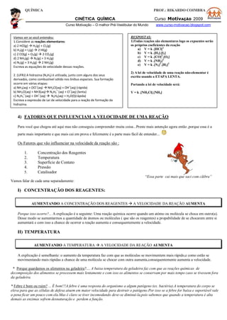 QUÍMICA PROF.: RIKARDO COIMBRA
CINÉTICA QUÍMICA Curso MotivAÇÃO 2009
Curso Motivação – O melhor Pré-Vestibular do Mundo www.curso-motivacao.blogspot.com
4) FATORES QUE INFLUENCIAM A VELOCIDADE DE UMA REAÇÃO
Para você que chegou até aqui mas não conseguiu compreender muita coisa...Preste mais antenção agora então ,porque essa é a
parte mais importante e que mais cai em prova e felizmente é a parte mais fácil de entender...
Os Fatores que vão influenciar na velocidade da reação são :
1. Concentração dos Reagentes
2. Temperatura
3. Superfície de Contato
4. Pressão
5. Catalisador
“Essa parte cai mais que saci com cãibra”
Vamos falar de cada uma separadamente:
I) CONCENTRAÇÃO DOS REAGENTES:
AUMENTANDO A CONCENTRAÇÃO DOS REAGENTES  A VELOCIDADE DA REAÇÃO AUMENTA
Porque isso ocorre?... A explicação é a seguinte: Uma reação química ocorre quando um atómo ou molécula se choca em outro(a).
Desse modo se aumentarmos a quantidade de átomos ou moléculas ( que são os reagentes) a propabilidade de se chocarem entre si
aumentará e com isso a chance de ocorrer a reação aumenta e consequentemente a velocidade.
II) TEMPERATURA
AUMENTANDO A TEMPERATURA  A VELOCIDADE DA REAÇÃO AUMENTA
A explicação é semelhante: o aumento da temperatura faz com que as moléculas se movimentem mais rápido,e como estão se
movimentando mais rápidas a chance de uma molécula se chocar com outra aumenta,consequentemente aumenta a velocidade.
* Porque guardamos os alimentos na geladeira?.... A baixa temperatura da geladeira faz com que as reações químicas de
decomposição dos alimentos se processem mais lentamente e com isso os alimentos se conservam por mais tempo caso se tivessem fora
da geladeira.
* Febre é bom ou ruim? ... É bom!!!A febre é uma resposta do organismo a algum patógeno (ex. bactéria).A temperatura do corpo se
eleva para que as células de defesa atuem em maior velocidade para destruir o patógeno.Por isso se a febre for baixa e suportável vale
a pena ficar um pouco com ela.Mas é claro se tiver incomodando deve-se diminuí-la,pois sabemos que quando a temperatura é alta
demais as enzimas sofrem desnaturação e perdem a função.
Vamos ver se você entendeu:
1.Considere as reações elementares:
a) 2 HCl(g)  H2(g) + Cl2(g)
b) H2(g) + I2(g)  2 HI(g)
c) 2 CO(g) + O2(g)  2 CO2(g)
d) 2 NH3(g)  N2(g) + 3 H2(g)
e) N2(g) + 3 H2(g)  2 NH3(g)
Escreva as equações de velocidade dessas reações.
2. (UFRJ) A hidrazina (N2H4) é utilizada, junto com alguns dos seus
derivados, como combustível sólido nos ônibus espaciais. Sua formação
ocorre em várias etapas:
a) NH3(aq) + OCl
–
(aq)  NH2Cl(aq) + OH
–
(aq) (rápida)
b) NH2Cl(aq) + NH3(aq) N2H5
+
(aq) + Cl–
(aq) (lenta)
c) N2H5
+
(aq) + OH–
(aq)  N2H4(aq) + H2O(l)(rápida)
Escreva a expressão de Lei de velocidade para a reação de formação da
hidrazina.
RESPOSTAS:
1)Todas reações são elementares logo os expoentes serão
os próprios coeficientes da reação
a) V = k .[HCl]2
b) V = k .[H2].[I2]
c) V = k .[CO]2
.[O2]
d) V = k .[NH3]2
e) V = k .[N2]2
.[H2]3
2) A lei de velocidade de uma reação não-elementar é
escrita usando a ETAPA LENTA.
Portando a lei de velocidade será:
V = k .[NH2Cl].[NH3]
 