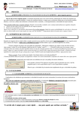 QUÍMICA PROF.: RIKARDO COIMBRA
CINÉTICA QUÍMICA Curso MotivAÇÃO 2009
Curso Motivação – O melhor Pré-Vestibular do Mundo www.curso-motivacao.blogspot.com
III) PRESSÃO
AUMENTANDO A PRESSÃO  A VELOCIDADE DA REAÇÃO AUMENTA (para reagentes gasosos)
Isso só vale se tiver reagente gasoso...O aumento da pressão nesse caso ocorre devido a diminuição do volume do recipiente em
que estão contidos os reagentes.Quando o volume do recipiente diminui, o espaço que as moléculas tinham pra se movimentar também
diminui, e com isso a chance das moléculas se chocarem entre si aumenta , e consequentemente a velocidade da reação aumenta.
*Para entender melhor faça a seguinte analogia: Imagine você de olhos vendados com o seu(ua) namorado(a) nas seguintes situações
1- Dentro de uma salão escuro do tamanho de um campo de futebol.
2- Dentro de um quartinho de motel.
Agora vocês começam a se movimentar aletoriamente.Eu vos lhes pergunto: Onde há a maior probabilidade de vocês dois se chocarem
entre si,e desse modo ocorrer uma reação (se é que você me intende)??? Logicamente dentro do motel, pois o espaço é menor...
IV) SUPERFÍCIE DE CONTATO
AUMENTANDO A SUPERFÍCIE DE CONTATO  A VELOCIDADE DA REAÇÃO AUMENTA
Quando um reagente está no estado sólido a reação ocorrerá na sua superfície.Assim quanto mais fragmentado for esse reagente,maior
será o número de choques, e maior será a velocidade da reação.Entenda melhor o que é essa tal de superfície de contato...
*Vamos comparar um prego com uma palha de aço(bombril – Metonímia-).Sabemos que ambos os dois são feito de ferro...
Após molhar os dois, Eu vos lhe pergunto: Qual dos dois irá “molhar” mais???........... O bombril molha mais.Isso porque a água
consegue entrar em contato com uma superfície maior,ou seja,ela consegue penetrar mais no interior da palha de aço.Já no caso do
prego, a água só é capaz de molhar a parte externa do prego, já o interior dele a água não penetra.Desse modo, o bombril terá uma
superfície de contato maior do que o prego,uma vez que o bombril sendo mais fragmentado possibilita a água penetrar mais..
*Outro exemplo: O que cozinha mais rápido: Uma batata inteira ou ela toda picadinha???
A batata picadinha (hum).Isso porque ao fragmentar a batata você estará aumentando a superfície de contato dela com a água quente.
Graficamente comparando uma reação entre um substância em pó e um pedaço da mesma substância.
Essa questão é classica!!!Vai aparecer um grafico igual ou parecido com este e vão lhe
perguntar qual é a curva equivalente ao pó e a curva equivalente ao pedaço.
Observe que a velocidade do pó aumenta mais rapidamente do que a velocidade do pedaço.
V) CATALISADOR
O CATALISADOR AUMENTA A VELOCIDADE DA REAÇÃO
Catalisadores são substâncias que aumentam a velocidade da reação sem serem consumidos.As enzimas são nossos catalisadores
biológicos.
Mas como um catalisador aumenta a velocidade da reação???... O catalisador diminui a energia de ativação necessária para
uma reação acontecer.Desse modo a reação se processa de maneira mais rápida.
Os gráficos clássicos são:
"A corrida não é sempre para o mais rápido ... mas para aquele que continua correndo."
1.Um catalisador acelera a reação,mas não aumenta seu rendimento, isto é, ele produz a mesma quantidade de produto,mas num período de
tempo menor.
2. O catalisador não altera o ΔH da reação.
3. Um catalisador acelera tanto a reação direta quanto a inversa,pois diminui a energia de ativação de ambas.
4. Comparando duas reações: A que tiver menor energia de ativação será a mais rápida.
 