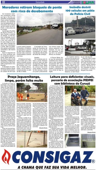 2ª QUINZENA DE
JULHO de 2014
Comunidade
Um incêndio destruiu
cerca de 100 veículos num
pátio de apreensões da Po-
lícia Civil na zona leste de
São Paulo na noite deste
sábado. De acordo com
a Polícia Militar, seguran-
ças do local avistaram um
balão caindo no pátio, que
fica na ruaAntônio João de
Medeiros, no Itaim Paulis-
Os moradores reabri-
ram novamente a ponte
que liga a Vila Any, em
Guarulhos,naGrandeSão
Paulo, ao Itaim Paulista.A
estrutura, que apresenta
risco de desabamento, foi
bloqueada pela primeira
vez em outubro de 2013.
Porém, a obra ainda não
foi iniciada.
Aponte liga a Rua Brás
da Rocha Cardoso, no
Itaim Paulista, à avenida
da estação, na Vila Any.
Com a interdição, os mo-
radores eram obrigados
a dar uma volta de 11
km para chegar ao outro
lado. Após a retirada dos
blocos que interditavam
a ponte, além de pedes-
tres, passam automóveis,
caminhões e até mesmo
carretas.
Essa é a segunda vez
em duas semanas que
os moradores liberam a
ponte. Dessa última vez,
ela não ficou nem um dia
bloqueada. ADefesa Civil
de Guarulhos e São Paulo
estão programando novo
bloqueio.
A Secretaria de Infra-
estrutura Urbana e Obras
da Capital (Siurb) avaliou
em outubro de 2013 que
Moradores retiram bloqueio de ponte
com risco de desabamento
a ponte poderia desabar.
Em fevereiro, a Prefeitura
de Guarulhos e o governo
de São Paulo aceitaram
derrubar toda a estrutura
comprometida e construir
uma nova.
A Prefeitura de Guaru-
lhos já disse que a obra
estava atrasada porque
aguardavam a assinatura
do convênio com o es-
tado. O Estado afirmou,
porém, que já liberou a
primeira parcela, no valor
de R$1,4 milhão.
O secretário de Trans-
portes de Guarulhos até
prometeu que as obras
começariam em março,
mas até esse mês de julho
ela ainda não começou.
Assaltos
Os moradores que uti-
lizam a ponte disseram
ainda ter medo, por falta
de segurança. Não há ilu-
minação no local. “Medo
dá, porque está tendo
muito assalto. Inclusive
há três semanas morreu
um jovem praticamente
nas minhas costas. Ele
estava passando e foi
baleado. Só que não
tem alternativa. O jeito
que tem é se arriscar”,
afirmou um morador.
A Polícia Militar dis-
se que faz policiamento
constante e que, entre ja-
neiro a maio, os policiais
recuperaram 367 veícu-
los produtos de roubos
ou furtos, realizaram 65
prisões e apreenderam
cinco armas de fogo na
região.
Incêndio destrói
100 veículos em pátio
da Polícia Civil
ta, por volta das 20h.
Segundo a PM, no pátio
são guardados os veí-
culos apreendidos pelos
50º (Itaim Paulista) e 59º
(Jardim Noêmia) distritos
policiais. Bombeiros fo-
ram chamados ao local e
controlaram o incêndio.
Ninguém ficou ferido.
A situação da Praça Ja-
guamitanga, mais conhecida
como Praça do Shinquichi foi
matéria de nossa edição nro
212 da Primeira semana de
Julho/2014, onde relatamos
as reclamações de vizinhos
e frequentadores da Praça,
que repetiam-se: falta de lim-
peza, péssima manutenção
das quadras, a completa falta
de brinquedos e área para as
crianças pequenas, além da
precária iluminação da praça.
A Redação do Jornal Folha do
Itaim & Curuçá, voltou a ouvir
moradores e usuários da Praça
no último final de semana, entre
os dias 25 e 26, pois consta-
tamos que a prefeitura enviou
uma equipe de limpeza para a
praça. “Veio uma equipe de ho-
mens e limparam a praça, ficou
linda, porém falta muito ainda,
cadê os brinquedos?” reclama
a Sra Maria, que mora vizinha.
“Claro que agradecemos pela
limpeza, mas falta cuidar da
iluminação, ainda está perigo-
so fazer caminhadas à noite
em volta da praça, tem pontos
muito escuros e perigosos”
disse-nos o Sr.Antonio, usuário
e que costuma caminhar pela
Praça.
Porém nem tudo são flores,
os usuários reclamam ainda
da falta de brinquedos para as
crianças: “falta ainda conserta-
rem os balanços e colocarem
alguns brinquedos para as
crianças pequenas, e também,
seria ideal um espaço com
areia” constata Sergio, vizinho
da Praça, que trouxe os filhos
para jogar bola e aproveitar o
pouco sol que apareceu.
Os usuários reclamam ain-
da da falta de manutenção das
quadras: as traves caídas e as
A Associação PIDPEI
(Programa de Inclusão Digital
para Pessoas Especiais e da
3ª.Idade), representada por seu
presidente Carlos A. Macedo,
encontrou-se no dia 28/07 com
o Administrador da Biblioteca
Vicente Paulo Guimarães, na
Vila Curuçá, Sr.Jair Vespazia-
no, propondo parceria para o
atendimento a deficientes visu-
ais.Aparceria pretende atender
deficientes visuais ou com
alguma deficiência visual trans-
formando livros comerciais em
audiolivros, usando para isso
um scanner chamado “Reader
book” que digitaliza as páginas
e as transforma em áudio. Este
aparelho já existe na biblioteca,
porém não está disponível para
utilização, pois depende de um
computador para esta conver-
são e, infelizmente, a biblioteca
ainda não possui um para essa
finalidade.
“Pretendemos atender pes-
soas com deficiência total ou
com alguma dificuldade de vi-
são, pessoas com baixa visão,
que têm dificuldade em ler por
causa do tamanho das letras”,
disse-nos Carlos.
“A Biblioteca possui vários
livros doados pela Fundação
Dorina Norwill em Braille e
audiolivros, ou livros falados
(livros que são gravados em
CD), que podem ser empres-
tados aos deficientes visuais,
precisando apenas fazer um
cadastro na biblioteca”, infor-
mou-nos o Sr. Jair.
“A biblioteca tem condições
de atender a um bom número
de usuários deficientes, mas
por falta de informações, os
livros estão aí, sem uso. Se
um usuário precisar de um livro
Leitura para deficientes visuais,
parceria de associação PIDPEI
com biblioteca da Curuçá
que não tenha em Braille e que
tenha no acervo da biblioteca,
um oficineiro da Associação
pode transformá-lo em áudio
com o auxílio do scanner e ser
emprestado, ou o usuário traz
um pendrive e leva o áudio”
continua Carlos.
Outro entrave que o Sr. Car-
los lembrou é a necessidade de
piso tátil para que o deficiente
visual possa encontrar e se
locomover na biblioteca, caso
faça a visita sozinho.
Segundo o Sr. Jair, para
emprestar os livros em Braille
ou os CDs contendo os audio-
livros é necessário fazer um ca-
dastro na biblioteca, para isso
basta levar um documento de
identidade e um comprovante
de endereço. O atendimento é
feito de segunda a sábado.
“Precisamos que os usuá-
rios deficientes procurem a bi-
blioteca e demonstrem interes-
se, só assim poderemos cobrar
as adaptações e o computador
para uso do aparelho”, conclui
o Sr. Carlos.
O Sr. Jair também convida a
população para visitar e conhe-
cer a biblioteca, neste sábado,
02/08, estará acontecendo o
Sarau “O que dizem os umbi-
gos?”, a partir da 14 horas.
O endereço da Biblioteca
Vicente Paulo Guimarães é Rua
Jaguar, 225, Vila Curuçá, fones:
2035-5322 e 2034-0646.
Eduardo Rocha
Fotos:EduardoRocha
Fotos:EduardoRocha
Praça Jaguamitanga,
limpa, porém falta muito
telas de proteção quebradas,
colocando em risco quem joga
ali: “as redes de proteção das
quadras estão quebradas, exis-
te o sério risco de alguém se
machucar ao passar correndo
perto delas e o piso, é áspe-
ro, caiu, machuca!” disse-nos
Rodolfo, que costuma juntar
os amigos e jogar bola nas
quadras
Tivemos o cuidado de ob-
servar a Praça durante a noite
e a reclamação comum que ou-
vimos é que a iluminação em
alguns pontos deixa muito a de-
sejar, pontos encobertos pelas
copas das árvores e algumas
lâmpadas queimadas ou mal
posicionadas criam locais de
perigo aos usuários e morado-
res que precisam passar pelas
ruas que circundam a Praça ou
fazem sua caminhada à noite.
Os usuários ouvidos, em
sua maioria, gostaram e elo-
giaram a limpeza e acham que
deveria ser feita em intervalos
menores, para assim evitar o
acúmulo de lixo e que, talvez
a instalação de mais lixeiras
possa ajudar. Porém ainda
esperam pelas reformas das
quadras e dos brinquedos para
as crianças e uma melhor aten-
ção à iluminação para que a
Praça possa ser mais utilizada,
mesmo nestes dias frios, para
caminhadas e passeios com
as famílias.
Eduardo Rocha
 