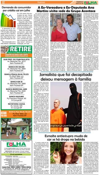 SUB PREF. DO ITAIM PAULISTA 
Av. Marechal Tito, 3012 
Itaim Paulista-SP 
BANCA DO VALDO 
Av. Marechal Tito, 4800 
Itaim Paulista-SP 
BANCA PRAÇA SILVA TELES 
Pç Silva Teles, s/n 
Itaim Paulista-SP 
BANCA KM 28 
Av. Marechal Tito, 5868 
Itaim Paulista-SP 
BANCA MARECHAL 4400 
Av. Marechal Tito, 4400 
Itaim Paulista-SP 
BANCA NAGUMO 
Pç Francisco Pereira, 80 
Vl Curuçá-SP 
REVISTARIA CAVOA 
Av. Cavoá, 425 
Vl. Curuçá-SP 
BANCA PÇA SILVA TELES 
Pç Silva Teles, s/n 
Itaim Paulista-SP 
Um veículo do GRUPO ACONTECE de Jornais e Revistas 
A marca Folha do Itaim existe a 42 anos, sendo 9 anos 
sob a direção do Grupo Acontece de Jornais e Revistas. 
CIRCULAÇÃO: Itaim Paulista, Vl Curuçá, Jd Robrú, 
Alto Tiete (Itaquá, Poá, Ferraz de Vasconcelos e Suzano) 
35 mil exemplares 
Diretor Executivo: 
Jornalistas (fl): 
Designer Gráfico 
Reporter Fotográfico: 
Redes Sociais: 
Revisora: 
Gerente Financeiro: 
Comercial 
Distrib./Logistica: 
Divaldo Rosa 
Silmara Galvão Nunes-MTb 51.096 
Ademir Rodrigues 
Eduardo Rocha 
Bruno Barreto Rosa 
Prof. Suseli Corumba Rosa 
Ademir Rodrigues 
Ariane Andrade 
MULTI - Distrib. de Jornais e Folhetos 
REDAÇÃO E PUBLICIDADE 
Fone/Fax: 2031-2364 / 2513-0928 
Av. dos Guachos, 166 - 08030-360 - Vila Curuçá – SP 
www.aconteceagora.com.br | E-mail: raleste@gmail.com 
As matérias publicadas são de exclusiva responsabilidade dos colaboradores e não representam 
necessariamente a opinião do Jornal. Os nomes dos colaboradores e representantes comerciais 
não mantém vínculo empregatício com a empresa. 
2ªQUINZENA DE 
AGOSTO de 2014 Atualidade 
A demanda do con-sumidor 
por crédito caiu 
7,8% em julho, ante igual 
etapa de 2013, informou 
nesta segunda-feira a 
Boa Vista Serviço Cen-tral 
de Proteção ao Cré-dito. 
Na comparação com o 
mês anterior, a demanda 
A Ex-Vereadora e Ex-Deputada Ana 
Martins visita sede do Grupo Acontece 
Jornalista que foi decapitado 
deixou mensagem à família 
O jornalista americano 
James Foley, barbaramente 
executado na Síria, narrou 
para a sua família o sofri-mento 
no cativeiro em uma 
mensagem oral que foi me-morizada 
por outro refém 
libertado. 
Na página do Facebook 
“Free James Foley”, os pais 
do repórter publicaram tre-chos 
da mensagem que o 
companheiro de cela do jor-nalista 
narrou para sua mãe: 
“Chegamos a ser 18 detentos, 
sempre na mesma cela, o 
que tem me ajudado”, narrou 
Foley, que também descreveu 
episódios da vida com seus 
pais e seus irmãos, e pediu 
que “se mantenham fortes”. 
“Temos conversas intermi-náveis 
sobre filmes, esportes, 
contamos piadas”, explica ele, 
acrescentando que os reféns 
organizam até mesmo jogos 
de salão. “Nós encontramos 
uma maneira de jogar damas, 
xadrez, Risk (jogo de estra-tégia)”. 
O jornalista da GlobalPost 
de Boston, que teve sua 
decapitação postada em 19 
de agosto, explica como os 
reféns se sentem quando 
um de seus companheiros 
O produto, ainda em tes-tes, 
foi desenvolvido como 
uma arma de defesa feminina 
contra drogas como o “boa 
noite cinderela” 
Proteger o maior número 
possível de mulheres da ex-periência 
da violência do es-tupro 
com um recurso simples 
de aplicar, discreto e barato. 
Com esse objetivo um gru-po 
de estudantes da Universi-dade 
Estadual da Carolina do 
Norte (EUA) criou um esmalte 
que muda de cor em contato 
com substâncias conhecidas 
como drogas de estupro ou 
“boa noite cinderela” - a mais 
famosa é o GHB (gama- 
-hidroxibutirato). 
De acordo com a página 
da empresaUndercover Pro-ject 
no Facebook, somente 
é libertado. “Ficamos muito 
agradecidos quando alguém 
é libertado. Mas é claro que 
cada um busca a sua própria 
libertação. Tentamos estimu-lar 
uns aos outros e comparti-lhar 
nossa força. Agora estão 
nos alimentando melhor, 
todos os dias. Temos chá, às 
vezes café. Recuperei o peso 
que perdi no ano passado”. 
As últimas frases de Fo-ley, 
morto aos 40 anos, são 
para a sua avó, a quem 
recomenda que “tome seus 
medicamentos e caminhe”. 
James Foley era america-no 
e tinha 40 anos. Repórter 
experiente, cobriu o conflito 
na Líbia, antes de viajar para 
a Síria, onde trabalhou na 
revolta contra o regime de 
Bashar al-Assad para o site 
de informações americano 
GlobalPost, para a Agên-cia 
France-Presse (AFP) e 
outros meios de comunica-ção. 
O jornalismo era para 
ele uma segunda carreira, 
uma vez que se inscreveu 
na Escola de Jornalismo 
da Northwestern University, 
aos 35 anos. Anteriormente, 
ele foi professor e ensinou 
detentos a ler e escrever em 
várias prisões 
Esmalte antiestupro muda de 
cor se há droga na bebida 
nos Estados Unidos, 18% 
das mulheres são vítimas 
de estupro ao longo da vida 
e o uso de substâncias para 
facilitar o abuso e a violência 
sexual contra mulheres é 
algo comum, em especial no 
âmbito estudantil. 
“Isso é quase uma em 
cada cinco mulheres em nos-so 
país. Podemos não saber 
quem são, mas essas mu-lheres 
têm um rosto. Eles 
são as nossas filhas, nossas 
namoradas e nossas amigas”, 
diz o texto de apresentação 
da startup criada por Tasso 
Von Windheim, Tyler Confrey- 
-Maloney, Stephan Gray and 
Ankesh Madan para desen-volver 
e produzir os esmaltes. 
Uma vez aplicado nas 
unhas, o esmalte permite à 
mulher testar a presença de 
drogas de abuso na bebida 
apenas mexendo o drinque 
discretamente com o dedo. O 
produto ainda está em testes, 
mas não deve demorar para 
chegar ao mercado, já que 
conseguiu atrair a atenção de 
investidores de peso depois 
que a empresa ficou entre 
os seminfinalistas da Kairos 
50, uma iniciativa global para 
premiar empreendedores com 
menos de 25 anos. 
Demanda do consumidor 
por crédito cai em julho 
foi 1,5% menor. No acu-mulado 
do ano, houve 
declínio de 3,2% contra 
janeiro a julho de 2013, 
informou a entidade. 
Segundo a Boa Vista, 
a desaceleração da de-manda 
acompanha o ce-nário 
de incerteza sobre 
a economia brasileira. 
“Além da cautela do 
consumidor, pelo lado 
da oferta a política mo-netária 
restritiva dos úl-timos 
meses também 
vem contribuindo para 
que a busca por crédito 
seja menor”, afirmou a 
instituição, em nota. 
Na manhã de terça-feira 
(26), recebemos a visita de Ana 
Martins, ex-vereadora e ex- 
-deputada, na sede do Grupo 
Acontece de Jornais e Revista 
e, na ocasião nos falou da sua 
trajetória, sua história de vida e 
de sua candidatura a deputada 
estadual pelo PCdoB. Vereado-ra 
pela cidade de São Paulo por 
10 anos e deputada estadual 
por um mandato, a comunista 
Ana Martins que participa este 
ano da disputa a deputado 
estadual, destacou-se na luta 
em defesa dos direitos da popu-lação 
mais carente e excluída. 
Vinda de uma família muito 
numerosa, Ana Martins ao 
lembrar-se de sua infância 
sente-se honrada por ter sido 
filha do casal João Martins e 
Victoria Martins, que viu em seu 
pai o papel que seguiu, “meu 
pai era trabalhador rural, e eu 
desde que me conheço como 
gente participava da campanha 
do “Petróleo é nosso”, ainda 
na época da escola comecei 
a participar com a juventude. 
Aprendi muita coisa com meu 
pai, porque ele sonhava que 
um dia a sociedade seria mais 
justa”, lembra ela. 
Questionada sobre sua 
volta à política, Ana Martins diz 
que ainda tem muito a contribuir 
com a política brasileira. “De-morei 
um pouco para descobrir, 
eu raciocinei e acho que como 
tenho saúde e uma cabeça boa, 
quero colocar meus tijolinhos 
numa política voltada para o 
bem em comum, mas muitos 
fazem dela o que querem, 
então pelo menos, mais uma 
vez, quero contribuir sobre a 
questão das mulheres, da saú-de 
e educação de nosso país”, 
explica. 
Segundo Ana Martins ela 
“liderou movimentos sociais 
para impedir as privatizações 
de creches em São Paulo, mar-cando 
forte oposição ao projeto 
neoliberal dos tucanos, lutou 
contra os despejos, firmando 
posicionamento na questão 
da infraestrutura da capital, e 
exigiu ainda educação e saúde 
para todos. Eu acredito que 
toda escola deveria ter o ensi-no 
integral, mas para que isto 
aconteça, temos que mudar o 
ensino, temos que ter alterna-tivas, 
que seriam: no segundo 
grau, diminuem-se as matérias 
e colocam 50% de prática, in-formática, 
indústria, comércio, 
contabilidade, etc. O Japão já 
faz isso. Período integral com 
várias atividades, teatro, cultura 
e lazer, iniciação profissional, 
e acabar com essa mania de 
pensar que o segundo grau é 
o fim do estudo e ponto. 
Sua atuação também é mar-cada 
pelo combate à violência 
da mulher e a luta por moradia 
para todos: “Participo dos mo-vimentos 
a favor da mulher há 
muito tempo, contra a violên-cia 
e a desigualdade, para as 
mulheres serem valorizadas 
em casa, no trabalho, nos sin-dicatos, 
nas associações, e em 
todos os lugares. Eu tenho um 
histórico de luta pelo direito a 
moradias, tem mais de 30 áreas 
na zona leste que nós segura-mos 
despejos, então sempre 
lutei pela moradia, pela saúde, 
pela mulher e educação”, afir-ma 
a candidata. 
Para se construir uma nova 
política, Ana Martins explica 
que é preciso enxergar os 
dois lados da democracia, o 
representativo e o participativo. 
“Quando falo da democracia 
penso em dois lados, a De-mocracia 
Representativa e a 
Participativa. A Representativa 
está em crise, tem muita coisa 
errada, se elege com absur-dos. 
Além de que existe muito 
descontentamento social, as 
pessoas não estão votando 
mais, ou é nulo ou em branco. 
Agora o que é a democracia 
participativa, o que nós temos 
dela? Quantos por cento par-ticipam 
de partido político? 
Não passam de 3%...Quantos 
participam de sindicatos? Não 
passam de 10%... E o restan-te?! 
Democracia participativa é 
participar de um partido político, 
ajudar a decidir os rumos da 
nação”, finaliza ela. 
Em sua campanha Ana 
Martins defende a urbanização, 
canalização dos córregos; ga-rantia 
de verbas para a moradia 
popular; expansão do metrô 
na periferia; mais creches e 
escolas de boa qualidade de 
período integral e a defesa da 
saúde pública, da criação de 
políticas públicas para idosos, 
crianças e adolescentes e do 
direito das mulheres. 
 