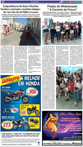 2ªQUINZENA DE 
AGOSTO de 2014 Comunidade 
Céu Curuçá 
No dia 23 de agosto 
os alunos do 6º ano C 
da E.E.Profª Cleise Mari-sa 
Siqueira, Diretoria de 
Ensino Região Leste II – 
São Paulo-SP, receberam 
certificado em reconheci-mento 
ao bom desempe-nho 
e superação durante 
o 2º Bimestre de 2014, 
em momento solene pela 
participação no Projeto A 
Caminho do Futuro-Alfabe-tizando 
com Jornal-Leitura 
e Escrita, onde o mesmo 
foi desenvolvido entre os 
meses de Fevereiro a Ju-nho, 
e o resultado final foi 
alcançado com todos os 
alunos alfabetizados. 
Segundo a Professora 
Inalva da Silva Santos, o 
objetivo principal foi levar o 
aluno ao domínio das prá-ticas 
de linguagem para se 
expressar oralmente e por 
escrito compreendendo o 
gênero textual Jornal, além 
de aproximar a família da 
escola, fazendo-os enten-der 
como são importantes 
para o desenvolvimento 
das crianças.Na última 
terça-feira(20/08) o Gover-no 
do Estado de São Paulo 
enviou a todas as escolas 
da rede estadual a Ava-liação 
de Aprendizagem 
em Processo,que consiste 
em diagnosticar o nível de 
aprendizagem dos alunos 
em todos os anos, inclusive 
no 6º ano C, sala que antes 
do Projeto A Caminho do 
Futuro era indisciplinada 
e com baixo desempenho 
nas notas, e para satisfa-ção 
de todos na escola, na 
Avaliação de Língua Portu- 
A Subprefeitura do Itaim 
Paulista/Vila Curuçá final-mente 
finalizou o primeiro 
mutirão integrado nos distritos 
do Jardim Nélia e Laura em 
conjunto com as Supervisões 
de Saúde, Assistência Social 
e Cooperativa de Reciclagem. 
Durante esse mutirão, fo-ram 
executados diversos ser-viços 
para a melhoria no bem 
estar da população, com as 
ações acontecendo nas prin-cipais 
vias dos dois bairros, 
sendo elas: Manuel do Pra-do 
Leão, Manuel Rodrigues 
Santiago, Marasca, Marcelino 
Correia de Sá, Marcos Soares 
Pereira, Margarida Carlos de 
Albuquerque,Das Margaridas 
dos Campos, Maria Célia 
Corrêa, Orvalheira, Pe. Si-mão 
Mazzeta, dos Pinheiros, 
Projeto de Alfabetização 
“ A Caminho do Futuro” 
Projeto de Alfabetização “ A Caminho do Futuro” ,desenvolvido em Es-cola 
Estadual foi um sucesso, devido parceria - ESCOLA x FAMÍLIA. 
Os primeiros resultados foram registrados e comemorados por Pais, 
alunos, Professores e Gestores. 
guesa atingiram 70% e na 
Avaliação de Matemática 
85% alcançaram médias 
acima de 5,0. 
De acordo com o Gestor 
Marcos Aparecido Caldei-ra, 
diante de um consenso 
comum, é indiscutível a 
concordância de todos os 
participantes no processo 
pedagógico a fim de trans-formar 
o aluno em um ser 
social e protagonista des-se 
processo .É também sa-bido 
que além da escola e 
seus agentes, a família tem 
papel preponderante e fa-cilitador 
na aprendizagem 
educacional, tornando- 
-se parceira incondicional 
em todo o processo, cujo 
produto final é a inserção 
do aluno na sociedade 
transformadora.A evolução 
e a qualidade são parcei-ras 
insolúveis quando se 
apresentam como metas 
não só na educação , mas 
também no fortalecimento 
da cidadania. 
Subprefeitura do Itaim Paulista 
finaliza o primeiro mutirão integra-do 
nas vias do Jd Nélia e Laura 
O objetivo principal dessa ação é aproximar ainda mais os servi-ços 
públicos da população de uma forma conjunta e integrada 
Reinaldo Machado, Rui Diaz 
Gusmão, Santa Bárbara, São 
Camilo, São Fernandes, São 
Jorge, São Vicente, Seara, 
Sebastião Lopes Grandio, 
Serra Azul de Minas, Souza 
Pinto Bueno, Tibúrcio de 
Sousa, Torquato de Carvalho, 
Cristovão Benitez, Rosa Ger-mano, 
Particular Dois, José 
Alves Irmão e Luiza Augusta 
Garlippe. 
E lembrando ainda que 
a equipe de Suvis realizou 
a desratização do córrego 
que fica localizado atrás da 
UBS do Jd. Nélia, além de 
realizar visitas casa a casa 
com a equipe de saúde. Con-tabilizando 
no total 113 casas 
visitadas com orientações so-bre 
carteira de vacina, bolsa 
família, cartão SUS e demais 
serviços oferecidos pela Uni-dade 
de Saúde. 
A visita contou com 3 au-xiliares 
de enfermagem, 1 
ACS, e também integrantes 
da equipe de Zoonoses. 
Segue abaixo demais 
equipes envolvidas na exe-cução 
desses serviços: 
- SAS/CRAS Itaim Paulista: 
Condução das atividades 
- Serviço Especializado de 
Abordagem Social 
- Serviço de Assistência So-cial 
à família e proteção social 
básica no domicílio Integral à 
família. 
- Programas de Transferência 
de Renda 
Total: participação de 13 pro-fissionais 
 