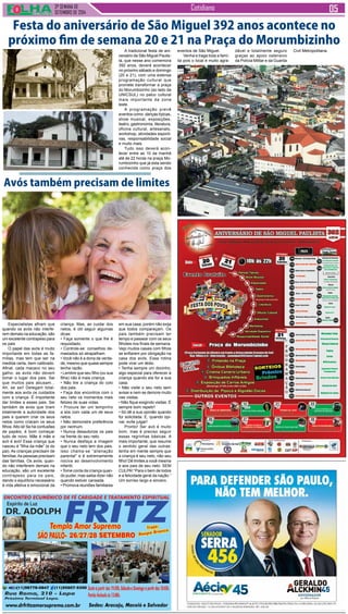 3ª SEMANA DE 
setembro de 2014 
Cotidiano 
Festa do aniversário de São Miguel 392 anos acontece no 
próximo fim de semana 20 e 21 na Praça do Morumbizinho 
A tradicional festa de ani-versário 
de São Miguel Paulis-ta, 
que nesse ano comemora 
392 anos, deverá acontecer 
no próximo sábado e domingo 
(20 e 21), com uma extensa 
programação cultural que 
promete transformar a praça 
do Morumbizinho (ao lado da 
UNICSUL) no palco cultural 
mais importante da zona 
leste. 
A programação prevê 
eventos como: danças típicas, 
show musical, exposições, 
teatro, gastronomia, literatura, 
oficina cultural, artesanato, 
workshop, atividades esporti-vas, 
responsabilidade social 
e muito mais. 
Tudo isso deverá acon-tecer 
entre as 10 da manhã 
até às 22 horas na praça Mo-rumbizinho 
que já esta sendo 
conhecida como praça dos 
Avós também precisam de limites 
Especialistas afiram que 
quando os avós não interfe-rem 
demais na educação, são 
um excelente contrapeso para 
os pais 
O papel das avós é muito 
importante em todas as fa-mílias, 
mas tem que ser na 
medida certa, bem calibrado. 
Afinal, cada macaco no seu 
galho: as avós não devem 
tomar o lugar dos pais. Sei 
que muitos pais abusam... 
Ah, se sei! Delegam total-mente 
aos avós os cuidados 
com a criança. É importante 
dar limites a esses pais. Sei 
também de avós que tiram 
totalmente a autoridade dos 
pais e querem criar os seus 
netos como criaram os seus 
filhos. Alto lá! Se há confusões 
de papéis, é bom começar 
tudo de novo. Mãe é mãe e 
avó é avó! Essa criança que 
nasceu é “filha da mãe” (e do 
pai). As crianças precisam de 
famílias. As pessoas precisam 
das famílias. Os avós, quan-do 
não interferem demais na 
educação, são um excelente 
contrapeso para os pais, 
dando o equilíbrio necessário 
à vida afetiva e emocional da 
criança. Mas, ao cuidar dos 
netos, é útil seguir algumas 
dicas: 
• Faça somente o que lhe é 
requisitado. 
• Controle-se: conselhos de-masiados 
só atrapalham. 
• Você não é a dona da verda-de, 
mesmo que quase sempre 
tenha razão. 
• Lembre que seu filho (ou sua 
filha) não é mais criança. 
• Não tire a criança do colo 
dos pais. 
• Faça dos encontros com o 
seu neto os momentos mais 
felizes de suas vidas. 
• Procure ter um tempinho 
a sós com cada um de seus 
netos. 
• Não demonstre preferência 
por nenhum. 
• Nunca desautorize os pais 
na frente do seu neto. 
• Nunca desfaça a imagem 
que o seu neto tem dos pais. 
Isso chama-se “alienação 
parental” e é extremamente 
nociva ao desenvolvimento 
infantil. 
• Tome conta da criança quan-do 
puder, mas saiba dizer não 
quando estiver cansada. 
• Promova reuniões familiares 
em sua casa, porém não exija 
que todos compareçam. Os 
pais também precisam ter 
tempo e passear com os seus 
filhotes nos finais de semana. 
Vejo muitos casais com filhos 
se enfiarem por obrigação na 
casa dos avós. Essa rotina 
pode virar um tédio. 
• Tenha sempre um docinho, 
algo especial para oferecer à 
criança quando ela for a sua 
casa. 
• Não visite o seu neto sem 
avisar e nem se demore muito 
nas visitas. 
• Não fique exigindo visitas. É 
sempre bom repetir! 
• Só dê a sua opinião quando 
for solicitada. E, quando opi-nar, 
evite julgar! 
Pronto! Ser avó é muito 
bom, mas é preciso seguir 
essas regrinhas básicas. A 
mais importante, que resume 
o sentido geral das outras: 
tenha em mente sempre que 
a criança é seu neto, não seu 
filho! Dê limites a você mesma 
e aos pais de seu neto. SEM 
CULPA! “Para o bem de todos 
e a felicidade geral da nação.” 
Um sorriso largo e sincero. 
eventos de São Miguel. 
Venha e traga toda a famí-lia 
pois o local é muito agra-dável 
e totalmente seguro 
graças ao apoio ostensivo 
da Polícia Militar e da Guarda 
Civil Metropolitana. 
 