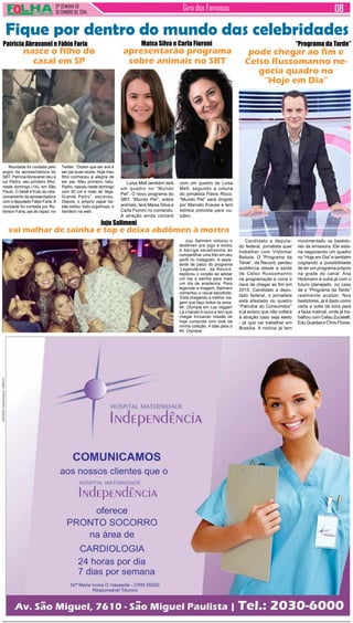 3ª SEMANA DE 
setembro de 2014 Giro dos Famosos 
Fique por dentro do mundo das celebridades 
Patricia Abravanel e Fábio Faria 
nasce o filho do 
casal em SP 
Novidade foi contada pelo 
sogro da apresentadora do 
SBT. Patrícia Abravanel deu à 
luz Pedro, seu primeiro filho, 
neste domingo (14), em São 
Paulo. O bebê é fruto do rela-cionamento 
da apresentadora 
com o deputado Fábio Faria. A 
novidade foi contada por Ro-binson 
Faria, pai do rapaz, no 
Maisa Silva e Carla Fioroni 
apresentarão programa 
sobre animais no SBT 
Luisa Mell também terá 
um quadro no “Mundo 
Pet”. O novo programa do 
SBT, “Mundo Pet”, sobre 
animais, terá Maisa Silva e 
Carla Fioroni no comando. 
A atração ainda contará 
com um quadro de Luisa 
Mell, segundo a coluna 
do jornalista Flávio Ricco. 
“Mundo Pet” será dirigido 
por Marcelo Krause e tem 
estreia prevista para ou-tubro. 
Juju Salimeni 
vai malhar de sainha e top e deixa abdômen à mostra 
“Programa da Tarde” 
pode chegar ao fim e 
Celso Russomanno ne-gocia 
quadro no 
“Hoje em Dia” 
Candidato a deputa-do 
federal, jornalista quer 
trabalhar com Vildomar 
Batista. O “Programa da 
Tarde”, da Record, perdeu 
audiência desde a saída 
de Celso Russomanno 
na programação e corre o 
risco de chegar ao fim em 
2015. Candidato a depu-tado 
federal, o jornalista 
está afastado do quadro 
“Patrulha do Consumidor” 
e já avisou que não voltará 
à atração caso seja eleito 
- já que vai trabalhar em 
Brasília. A notícia já tem 
Juju Salimeni colocou o 
abdômen pra jogo e exibiu 
a barriga saradíssima ao 
compartilhar uma foto em seu 
perfil no Instagram. A assis-tente 
de palco do programa 
‘Legendários’, da Record, 
explorou o corpão ao adotar 
um top e sainha para mais 
um dia de academia. Para 
legendar a imagem, Salimeni 
comentou o visual escolhido: 
‘Está chegando a melhor via-gem 
que faço todos os anos: 
Mr. Olympia em Las Vegas!! 
Lá o barato é louco e tem que 
chegar trincando missão de 
hoje cumprida com look da 
minha coleção, 4 dias para o 
Mr. Olympia’. 
movimentado os bastido-res 
da emissora. Ele esta-ria 
negociando um quadro 
no “Hoje em Dia” e também 
cogitando a possibilidade 
de ter um programa próprio 
na grade do canal. Ana 
Hickmann é outra já com o 
futuro planejado, no caso 
de o “Programa da Tarde” 
realmente acabar. Nos 
bastidores, já é dado como 
certa a volta da loira para 
a faixa matinal, onde já tra-balhou 
com Celso Zucatelli, 
Edu Guedes e Chris Flores. 
Twitter. “Dizem que ser avô é 
ser pai duas vezes. Hoje meu 
filho conheceu a alegria de 
ser pai. Meu primeiro neto, 
Pedro, nasceu neste domingo 
com 50 cm e mais de 3kgs. 
Grande Pedro”, escreveu. 
Depois, o próprio papai ba-bão 
exibiu, todo orgulhoso, o 
herdeiro na web. 
