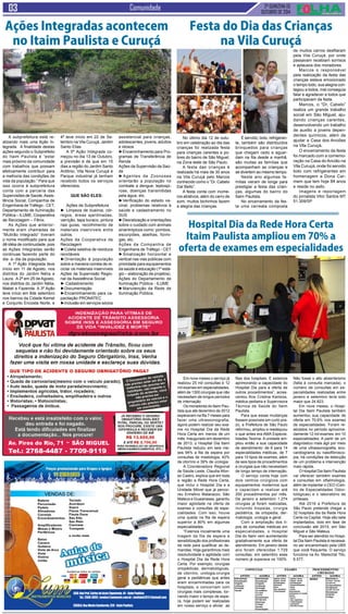 2ª QUINZENA DE 
OUTUBRO de 2014 Comunidade 
A subprefeitura está re-alizando 
mais uma Ação In-tegrada. 
A finalidade destas 
ações segundo o Subprefeito 
do Itaim Paulista é “estar 
mais próximo da comunidade 
com trabalhos que possam 
efetivamente contribuir para 
a melhoria das condições de 
vida da população.” Para que 
isso ocorra à subprefeitura 
conta com a parceria das 
Supervisões de Saúde, Assis-tência 
Social, Companhia de 
Engenharia de Tráfego - CET, 
Departamento de Iluminação 
Pública – ILUME, Cooperativa 
de Reciclagem – Fênix. 
As Ações que anterior-mente 
eram chamadas de 
“Mutirão Integrado” tiveram 
o nome modificado para que 
dê idéia de continuidade, pois 
as Ações Integradas serão 
continuas fazendo parte do 
dia- a- dia da população. 
A 1ª Ação Integrada teve 
início em 11 de Agosto, nos 
distritos do Jardim Nélia e 
Laura. A 2ª em 25 de Agosto, 
nos distritos do Jardim Nélia, 
Mabel e Fazenda. A 3ª Ação 
teve início em 8de setembro 
nos bairros da Cidade Kemel 
e Conjunto Encosta Norte, e 
No último dia 12 de outu-bro 
em celebração ao dia das 
crianças foi realizada festa 
para crianças carentes e po-bres 
do bairro de São Miguel, 
na Zona leste de São Paulo. 
A festa das crianças é 
realizada há mais de 30 anos 
na Vila Curuçá pelo Marcos 
conhecido como o “Dr. Cabelo 
Dal Bello”. 
A festa conta com inúme-ros 
atrativos, além do carro de 
som, muitos bichinhos fazem 
a alegria das crianças. 
Em nove meses o serviço já 
realizou 25 mil consultas e 12 
mil exames em especialidades, 
além de 1300 cirurgias que não 
necessitam de longos períodos 
de internação 
Os moradores do Itaim Pau-lista 
que até dezembro de 2012 
esperavam na fila 7 meses para 
fazer uma ultrassonografia, 
agora podem realizar seu exa-me 
no Hospital Dia da Rede 
Hora Certa em menos de um 
mês. Inaugurado em dezembro 
de 2013, o Hospital Dia Itaim 
Paulista reduziu em seis me-ses 
94% a fila de espera por 
consultas de mastologia, 42% 
de otorrino e 39% de urologia. 
A Coordenadora Regional 
de Saúde Leste, Claudia Afon-so 
Castro, explica que em toda 
a região a Rede Hora Certa, 
que inclui o Hospital Dia e a 
Unidade Móvel que já percor-reu 
Ermelino Matarazzo, São 
Mateus e Guaianases, garantiu 
maior agilidade na oferta de 
exames e consultas de espe-cialidades. 
Com isso, houve 
uma queda na fila de espera 
superior a 80% em algumas 
especialidades. 
“Fizemos inicialmente uma 
triagem da fila de espera e 
sensibilização dos profissionais 
da rede para qualificar as de-mandas. 
Hoje garantimos mais 
resolutividade e agilidade com 
o Hospital Dia da Rede Hora 
Certa. Por exemplo, cirurgias 
ortopédicas, dermatológicas, 
de otorrino, urologia,cirurgia 
geral e pediátricas que antes 
eram encaminhadas para os 
hospitais, e concorriam com 
cirurgias mais complexas, tor-nando 
maior o tempo de espe-ra, 
hoje podem ser realizadas 
em nosso serviço e aliviar as 
Ações Integradas acontecem 
no Itaim Paulista e Curuçá 
4ª teve início em 22 de Se-tembro 
na Vila Curuçá, Jardim 
Santo Elias. 
A 5ª Ação Integrada co-meçou 
no dia 13 de Outubro, 
a previsão é de que em 15 
dias a região do Jardim Santo 
Antônio, Vila Nova Curuçá e 
Parque industrial já tenham 
recebido todos os serviços 
oferecidos. 
Que são eles: 
Ações da Subprefeitura 
► Limpeza de bueiros, cór-regos, 
áreas ajardinadas, 
varrição, tapa buraco, pintura 
nas guias, recolhimento de 
materiais inservíveis entre 
outros. 
Ações da Cooperativa de 
Reciclagem 
►Coleta seletiva de resíduos 
recicláveis 
►Orientação à população 
sobre a maneira correta de re-ciclar 
os materiais inservíveis 
Ações da Supervisão Regio-nal 
da Assistência Social 
► Cadastramento 
►Documentação 
►Encaminhamento para ca-pacitação 
PRONATEC 
►Inclusão em serviços sócios 
assistencial para crianças, 
adolescentes, jovens, adultos 
e idosos 
►Encaminhamento para Pro-gramas 
de Transferência de 
Renda 
Ações da Supervisão da Saú-de 
►Agentes de Zoonoses 
orientarão a população no 
combate a dengue, leptospi-rose, 
doenças transmitidas 
pela água, etc. 
►Verificação do estado va-cinal, 
problemas relativos à 
saúde e cadastramento no 
SUS 
►Desratização e orientações 
sobre o cuidado com animais 
sinantrópicos como: pombos, 
escorpiões, abelhas, formi-gas, 
etc. 
Ações da Companhia de 
Engenharia de Tráfego - CET 
►Sinalização horizontal e 
vertical nas vias públicas com 
prioridade para equipamentos 
da saúde e educação (1º está-gio 
– elaboração de projetos). 
Ações do Departamento de 
Iluminação Pública - ILUME 
►Manutenção da Rede de 
Iluminação Pública. 
Festa do Dia das Crianças 
na Vila Curuçá 
É servido, bolo, refrigeran-te, 
também são distribuídos 
brinquedos para crianças 
que chegam cedo e aguar-dam 
na fila desde a manhã, 
são muitas as famílias que 
acompanham as crianças e 
se divertem ao mesmo tempo. 
Neste ano algumas fa-mílias 
vieram de longe para 
prestigiar a festa das crian-ças, 
algumas do bairro do 
Itaim Paulista. 
No encerramento da fes-ta 
uma carreata composta 
de muitos carros desfilaram 
pela Vila Curuçá, por onde 
passavam recebiam sorrisos 
e aplausos dos moradores. 
Marcos o responsável 
pela realização da festa das 
crianças estava emocionado 
o tempo todo, sua alegria con-tagiou 
a todos, mal conseguia 
falar e agradecer a todos que 
participavam da festa. 
Marcos, o “Dr. Cabelo” 
realiza um grande trabalho 
social em São Miguel, aju-dando 
crianças carentes, 
desenvolvendo um trabalho 
de auxilio a jovens depen-dentes 
químicos, além de 
ajudar a Casa dos Anciões 
na Vila Curuçá. 
O encerramento da festa 
foi marcado com a comemo-ração 
na Casa do Ancião na 
Vila Curuçá, onde foi servido 
bolo com refrigerantes em 
homenagem a Dona Car-mem 
que tem hoje 84 anos 
e reside no asilo. 
Imagens e reportagem 
do jornalista Vitor Santos MT 
51.309/SP 
Hospital Dia da Rede Hora Certa 
Itaim Paulista ampliou em 70% a 
oferta de exames em especialidades 
filas dos hospitais. E estamos 
aprimorando a capacidade do 
Hospital Dia para a oferta de 
outros procedimentos”, acres-centou 
Ana Cristina Kantzos, 
médica pediatra e Supervisora 
Técnica de Saúde do Itaim 
Paulista. 
Para que essas mudanças 
fossem possíveis em curto pra-zo, 
a Prefeitura de São Paulo 
reformou, ampliou e readequou 
o que antes era AMA Especia-lidades 
Texima. A unidade am-pliou 
então a sua capacidade 
de atendimento: de 6 para 14 
especialidades médicas, de 7 
para 10 tipos de exames, além 
de seis tipos de procedimentos 
e cirurgias que não necessitam 
de longo tempo de internação. 
O serviço conta hoje com 
dois centros cirúrgicos com 
equipamentos modernos que 
o capacitam a realizar até 
250 procedimentos por mês. 
De janeiro a setembro 1.274 
cirurgias já foram realizadas, 
incluindo biopsias, cirurgia 
pediátrica, de ortopedia, der-matologia, 
urologia e geral. 
Com a ampliação dos ti-pos 
de consultas médicas em 
especialidades, o Hospital 
Dia do Itaim vem aumentando 
gradativamente sua oferta de 
atendimento. Em janeiro deste 
ano foram oferecidas 1.729 
consultas, em setembro esse 
número já superava os 100%. 
Não fosse o alto absenteísmo 
(falta à consulta marcada), o 
número de consultas em es-pecialidades 
realizadas entre 
janeiro e setembro teria sido 
maior que 24.823. 
Em nove meses, o Hospi-tal 
Dia Itaim Paulista também 
aumentou sua capacidade de 
oferta em 70,6% nos exames 
de especialidades. Foram re-alizados 
no período aproxima-damente 
12 mil exames em 10 
especialidades. A partir de um 
diagnóstico mais ágil por meio 
de uma ultrassonografia, eco-cardiograma 
ou nasofibrosco-pia, 
há condições da detecção 
de um problema e intervenção 
mais rápida. 
O Hospital Dia Itaim Paulista 
vai oferecer também exames 
e consultas em oftalmologia, 
além de implantar o CEO (Cen-tro 
de Especialidades Odon-tológicas) 
e o laboratório de 
próteses. 
Até 2016 a Prefeitura de 
São Paulo pretende chegar a 
32 hospitais dia da Rede Hora 
Certa na Capital. Hoje são sete 
implantados, dois em fase de 
conclusão até 2015, em São 
Miguel e São Mateus. 
Para ser atendido no Hospi-tal 
Dia Itaim Paulista é necessá-rio 
ser encaminhado pela UBS 
que você frequenta. O serviço 
funciona na Av. Marechal Tito, 
6.577. 
VENDAS DE: 
Aceitamos todos os cartões 
LOJA: Rua Prof. Carlos de Assis Figueiredo, 44 - Itaim Paulista 
Tel.: 2569-3855 | vendas@zummusic.com.br | zumitaim2011@hotmail.com 
ESCOLA: Rua Monte Camberela, 520 - Itaim Paulista 
Bateria 
Percurssão 
Pedais 
Afinadores 
Correias 
Encordoamentos 
Amplificadores 
Mesas e Mixers 
Periféricos 
Baixo 
Cavaco 
Guitarra 
Viola de Arco 
Viola 
Violino 
violão 
Teclado 
Acordeon 
Sopro 
Flauta Transversal 
Flauta Doce 
Sax Alto 
Sax Reto 
Clarinete 
Trompete 
e muito mais 
Aulas de 
música 
 