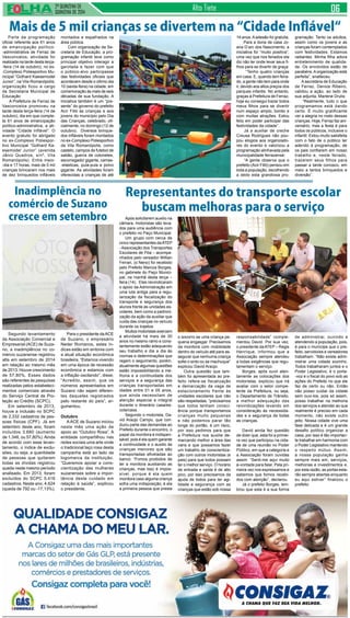 2ª QUINZENA DE 
QUINZENA de 2014 Alto Tiete 
Mais de 5 mil crianças se divertem na “Cidade Inflável“ 
Parte da programação 
oficial referente aos 61 anos 
de emancipação político- 
-administrativa de Ferraz de 
Vasconcelos, atividade foi 
realizada na tarde desta terça- 
-feira (14 de outubro), no ex- 
-Complexo Poliesportivo Mu-nicipal 
“Gothard Kaesemodel 
Junior”, na Vila Romanópolis; 
organização ficou a cargo 
da Secretaria Municipal de 
Educação 
A Prefeitura de Ferraz de 
Vasconcelos promoveu na 
tarde desta terça-feira (14 de 
outubro), dia em que comple-ta 
61 anos de emancipação 
político-administrativa, a ati-vidade 
“Cidade Inflável”. O 
evento gratuito foi abrigado 
no ex-Complexo Poliespor-tivo 
Municipal “Gothard Ka-esemodel 
Junior” (avenida 
Jânio Quadros, s/nº, Vila 
Romanópolis). Entre meio- 
-dia e 17 horas, mais de 5 mil 
crianças brincaram nos mais 
de dez brinquedos infláveis 
Segundo levantamento 
da Associação Comercial e 
Empresarial (ACE) de Suza-no, 
a inadimplência no co-mércio 
suzanense registrou 
alta em setembro de 2014 
em relação ao mesmo mês 
de 2013. Houve crescimento 
de 57,80%. Esses dados 
são referentes às pesquisas 
realizadas pelos estabeleci-mentos 
comerciais através 
do Serviço Central de Pro-teção 
ao Crédito (SCPC). 
Em setembro de 2013, 
houve a inclusão no SCPC 
de 2.332 cadastros de pes-soas 
físicas (CPF). Já em 
setembro deste ano, foram 
incluídos 3.680 (aumento 
de 1.348, ou 57,80%). Ainda 
de acordo com esse levan-tamento, 
o índice de exclu-sões, 
ou seja, a quantidade 
de pessoas que quitaram 
todas as dívidas registrou 
queda neste mesmo período 
analisado. Em 2013, foram 
excluídos do SCPC 5.416 
cadastros. Neste ano, 4.624 
(queda de 792 ou -17,13%). 
Após solicitarem auxilio na 
câmara, motoristas são leva-dos 
para uma audiência com 
o prefeito no Paço Municipal 
Um grupo com cerca de 
cinco representantes da ATEP 
- Associação dos Transportes 
Escolares de Póa – acompa-nhados 
pelo vereador Willian 
Ferrari, (o Neno) foi recebido 
pelo Prefeito Marcos Borges, 
no gabinete do Paço Munici-pal, 
na manhã desta terça – 
feira (14). Eles reivindicaram 
o apoio da Administração em 
uma luta antiga para a regu-larização 
da fiscalização do 
transporte e segurança dos 
alunos frente às unidades es-colares, 
bem como a padroni-zação 
da ação da auxiliar que 
cuida das crianças no veículo 
durante os trajetos. 
Muitos motoristas exercem 
a atividade há mais de 30 
anos no mesmo ramo e cons-tantemente 
estão adequando 
seu trabalho e dia a dia às 
normas e determinações que 
regem o seguimento, porém, 
atualmente algumas questões 
estão impossibilitando a me-lhoria 
e a continuidade dos 
serviços e a segurança das 
crianças transportadas em 
idades entre 01 e 05 anos, 
que ainda necessitam de 
atenção especial e integral 
durante o itinerário casa/es-cola/ 
casa. 
Segundo o motorista, Da-vid 
Araújo Campo, que con-duziu 
parte das demandas ao 
Prefeito durante o encontro, o 
papel da monitora é indispen-sável, 
pois é ela quem garante 
a continuidade e o auxilio às 
crianças menores que são 
transportadas afiveladas ao 
banco. “Fomos proibidos de 
ter a monitora auxiliando as 
crianças, mas isso é impos-sível, 
porque é ela quem 
monitora caso alguma criança 
sofra uma indisposição, é ela 
a primeira pessoa que presta 
montados e espalhados na 
área pública. 
Com organização da Se-cretaria 
de Educação, a pro-gramação 
infantil teve como 
principal objetivo interagir a 
garotada e fazer com que 
o público-alvo participasse 
das festividades oficiais que 
acontecem desde o último dia 
10 (sexta-feira) na cidade, em 
comemoração às mais de seis 
décadas de sua fundação. A 
iniciativa também é um “pre-sente” 
do governo do prefeito 
Acir Filló às crianças e aos 
jovens do município pelo Dia 
das Crianças, celebrado, ofi-cialmente, 
no domingo (12 de 
outubro). Diversos brinque-dos 
infláveis foram montados 
no ex-Complexo Poliesportivo 
da Vila Romanópolis, como 
castelo, campos de futebol de 
sabão, guerra de cotonetes, 
escorregador gigante, camas- 
-elásticas, pula-pula e polvo 
gigante. As atividades foram 
oferecidas a crianças de até 
14 anos. A adesão foi gratuita. 
Para a dona de casa Jo-ana 
D’arc dos Nascimento, a 
iniciativa foi “muito positiva”, 
uma vez que nos feriados ela 
diz não ter onde levar seus fi-lhos 
para se divertir de graça: 
“Tenho quatro crianças 
em casa. E, quando tem feria-do, 
a gente não tem para onde 
ir, devido aos altos preços dos 
parques infantis. No entanto, 
graças à Prefeitura de Ferraz, 
hoje eu consegui trazer todos 
meus filhos para se divertir 
num espaço amplo, bonito e 
com muitas atrações. Estou 
feliz em poder participar das 
festividades da cidade”. 
Já a auxiliar de creche 
Creusa Rodrigues não pou-pou 
elogios aos organizado-res 
do evento e valorizou a 
programação alinhavada pela 
municipalidade ferrazense: 
“A gente observa que o 
prefeito (Acir Filló) pensou em 
toda a população, escolhendo 
a dedo esta grandiosa pro-gramação. 
Tanto os adultos, 
assim como os jovens e as 
crianças foram contemplados 
com festividades. Estamos 
radiantes. Minha filha adora 
entretenimento de qualida-de. 
Os envolvidos estão de 
parabéns. A organização está 
perfeita”, enalteceu. 
A secretária de Educação 
de Ferraz, Denize Ribeiro, 
validou a ação, ao lado de 
sua adjunta, Marlene Drulis: 
“Realmente, tudo o que 
programamos está dando 
certo. É muito gratificante 
ver a alegria no rosto dessas 
crianças. Hoje, Ferraz faz ani-versário, 
mas a festa é para 
todos os públicos, inclusive o 
infantil. Estou muito satisfeita 
com o fato de o público ter 
aderido à programação, de 
os pais confiarem em nosso 
trabalho e, neste feriado, 
trazerem seus filhos para 
passar a tarde conosco, em 
meio a tantos brinquedos e 
diversão”. 
Representantes do transporte escolar 
buscam melhoras para o serviço 
o socorro se uma criança pe-quena 
engasgar. Precisamos 
da monitora com mobilidade 
dentro do veículo até para as-segurar 
que nenhuma criança 
solte o sinto ou se machuque” 
explicou David Araújo. 
Outra questão que tam-bém 
foi apresentada ao pre-feito 
refere-se fiscalização 
e demarcação da vaga de 
estacionamento frente às 
unidades escolares que não 
são respeitadas. “precisamos 
que todos tenham consci-ência 
porque transportamos 
crianças muito pequenas 
e não podemos parar tão 
longe do portão, é um risco, 
por isso pedimos para que 
a Prefeitura nos auxilie de-marcando 
melhor a área das 
vans e que possamos fazer 
um trabalho de conscientiza-ção 
com outros motoristas (e 
pais) para que todos possam 
ter o melhor serviço. O horário 
de entrada e saída é de alto 
pico, por isso precisamos da 
ajuda de todos para ter agi-lidade 
e segurança com as 
crianças que estão sob nossa 
responsabilidade” comple-mentou 
David. Por sua vez, 
o presidente da ATEP – Regis 
Henrique, informou que a 
Associação sempre atendeu 
a todas exigências que regu-lamentam 
o serviço. 
Borges, após ouvir aten-tamente 
as colocações dos 
motoristas, explicou que irá 
avaliar com o setor compe-tente 
da Prefeitura, ou seja, 
o Departamento de Trânsito, 
a melhor adequação das 
reivindicações levando em 
consideração às necessida-des 
e a segurança de todas 
as crianças. 
David ainda fez questão 
de dizer que, esta foi a primei-ra 
vez que participou na cida-de 
de uma reunião no Poder 
Público, em que a categoria e 
a Associação foram ouvidas 
assim. “Senti-me aqui muito 
à-vontade para falar. Pela pri-meira 
vez nos expressamos e 
sabemos que fomos recebi-dos 
com atenção”, declarou. 
Já o prefeito Borges, lem-brou 
que esta é a sua forma 
de administrar, ouvindo e 
atendendo a população, pois, 
é para o munícipe que o pre-feito, 
servidores e vereadores 
trabalham. “Não existe admi-nistrar 
uma cidade sozinho. 
Todos trabalharam juntos e o 
Poder Legislativo, é o porta- 
-voz e o fiscal do povo sob as 
ações do Prefeito no que ele 
faz de certo ou não. Então 
não posso cuidar da cidade 
sem ouvi-los, pois só assim, 
posso trabalhar na melhoria 
dos serviços e atender ao que 
realmente é preciso em cada 
momento, não existe outro 
jeito. Nossa cidade vive uma 
fase delicada e é um grande 
desafio político organizar a 
casa, por isso é tão importan-te 
trabalhar em harmonia com 
o Poder Legislativo mantendo 
o respeito mútuo. Assim, 
a nossa população ganha 
sempre mais em, serviços, 
melhorias e investimentos e, 
por esta razão, as portas esta-rão 
sempre abertas enquanto 
eu aqui estiver” finalizou o 
prefeito. 
Inadimplência no 
comércio de Suzano 
cresce em setembro 
Para o presidente da ACE 
de Suzano, o empresário 
Neder Romanos, estes ín-dices 
estão em sintonia com 
a atual situação econômica 
brasileira. “Estamos vivendo 
em uma época de recessão 
econômica e estamos com 
a inflação oscilando”, disse. 
“Acredito, assim, que os 
números apresentados em 
Suzano não sejam diferen-tes 
daqueles registrados 
pelo restante do país”, ar-gumentou. 
Outubro 
A ACE de Suzano iniciou 
neste mês uma ação de 
apoio ao “Outubro Rosa”. A 
entidade compartilhou nas 
redes sociais uma arte onde 
o tradicional laço rosa desta 
campanha está ao lado da 
logomarca da instituição. 
“Queremos apoiar a cons-cientização 
das mulheres 
suzanenses sobre a impor-tância 
deste cuidado em 
relação à saúde”, explicou 
o presidente. 
 