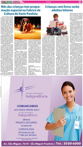 2ª QUINZENA DE 
QUINZENA de 2014 Eventos 
Para comemorar o mês das 
crianças, o Caleidos Cia de 
Dança apresenta nas Fábricas 
de Cultura do Itaim Paulista o 
espetáculo infantil “Coreologi-cas 
Ludus”. Serão duas apre-sentações 
gratuitas onde as 
crianças terão a oportunidade 
de vivenciar a dança de uma 
maneira diferente onde a lin-guagem 
artística é integrada à 
atividade educativa. No dia 23 
o espetáculo estará no Fábri-cas 
de Cultura de Sapopemba 
e no dia 31 no Fábrica de Itaim 
Paulista, sempre às 14h30. 
Em ‘Coreologicas Ludus’ 
Cada apresentação é um espe-táculo 
diferente. E não poderia 
ser de outro modo, já que cada 
pessoa presente na plateia é 
convidada a tomar parte dentro 
da dança, interagindo e produ-zindo 
cenas únicas, originais e 
sempre surpreendentes. 
O espetáculo convida os 
que assistem a fazerem parte 
da dança, ao invés de apenas 
assisti-la. Para isso, os direto-res 
da Cia, Isabel Marques e 
Fábio Brazil montaram um jogo 
de proposições, onde cinco 
cenas são sorteadas dentro 
de 24 possibilidades. A partir 
das primeiras execuções dos 
bailarinos o público começa a 
sair de seus lugares e tomar 
parte desse espaço criado. 
O espetáculo é pensando a 
partir de conceitos desenvolvi-dos 
pelo dançarino eslovaco 
Rudolf Laban (1879-1958) e 
baseada na série Coreológi-cas, 
que teve início em 1996 
pela Cia., a nova montagem 
vem provar definitivamente que 
a dança é possível para todos 
os corpos, em todas as idades, 
para todos os gêneros, etnias 
e classes sociais. 
Há mais de quinze anos 
apostando na ludicidade da 
arte, o espetáculo já foi reco- 
A última edição da pesquisa 
“Produção e Vendas do Setor 
Editorial Brasileiro”, há pouco 
divulgada e cujo ano base é 
2013, mostra que as editoras 
comercializaram no mercado 
consumidor, principalmente 
por meio das livrarias, dentre 
outros canais de venda, 279,66 
milhões de exemplares no ano 
passado. O volume representa 
aumento de 4,13% em relação 
aos 268,56 milhões contabiliza-dos 
em 2012. Aos poucos, nos-sa 
população vai lendo mais. 
Este é um indicador relevante 
para se viabilizarem as metas 
do desenvolvimento nacional. 
Há, portanto, um avanço 
apontado pelo estudo, que 
é realizado anualmente pela 
FIPE (Fundação Instituto de 
Pesquisas Econômicas), para 
a CBL (Câmara Brasileira do 
Livro) e o SNEL (Sindicato Na-cional 
dos Editores de Livros). 
No entanto, o índice de leitura 
per capita poderia crescer de 
modo mais rápido no País, 
incorporando-se grande con-tingente 
de leitores em cada 
geração, se esse saudável e 
educativo hábito fosse mais es-timulado 
de maneira adequada 
desde a infância. 
Mês das crianças tem progra-mação 
especial na Fabrica de 
Cultura do Itaim Paulista 
Crianças com livros serão 
adultos leitores 
nhecido no Brasil e no exterior, 
com apresentações em Portu-gal, 
Canadá e Finlândia e, foi 
contemplado pelo 6º. Edital do 
Programa de Fomento à Dança 
do Município de São Paulo para 
remontar e reler o repertório 
dos espetáculos Coreológicas 
realizados entre os anos 1996- 
2008. 
Sobre o Caleidos - O Ca-leidos 
Cia. de Dança nasceu 
como um grupo de pesquisa 
vinculado a uma companhia de 
dança criado por Isabel Mar-ques 
em 1996, na Faculdade 
de Educação da UNICAMP. 
Em 1998, desliga-se da uni-versidade 
e dá continuidade ao 
trabalho artístico como grupo 
independente de pesquisa, do-cência 
e criação, cadastrando- 
-se também como empresa na 
cidade de São Paulo. 
Desde a sua criação, os 
objetivos do Caleidos Cia. de 
Dança mantiveram-se inalte-rados: 
abrigar e desenvolver 
as atividades de iniciação, 
apreciação, reflexão, pesquisa 
e criação em arte em suas 
interfaces com a educação por 
meio de atividades artísticas 
(produção de espetáculos e 
eventos de dança), docentes 
(cursos, workshops, eventos) 
e de pesquisa (seminários, 
encontros, publicações). 
O Caleidos Cia instala-se 
na interface entre a arte e a 
educação. Despregando-se 
dos estigmas convencionais 
postulados ingenuamente por 
artistas e professores tradicio-nais 
de que arte e educação 
são campos distintos, a cia. de 
dança desenvolve espetáculos 
comprometidos com o diálogo e 
a reflexão com o público – valor 
da educação – e ao mesmo 
tempo comprometidos com a 
interação e pesquisa da lingua-gem 
da dança – valor da arte. 
Programação 
Fábrica de Cultura Itaim Pau-lista 
Dia: 30 de outubro 
Horário: das 14h30 às 15h30 
Endereço: Av. Estudantes da 
China, nº 500 
Entrada Gratuita 
Classificação: Livre 
A Unesco (Organização das 
Nações Unidas para a Edu-cação, 
a Ciência e a Cultura) 
confirma essa tese, também 
corroborada por especialistas 
da área do ensino, ao lançar 
dois novos instrumentos para 
estimular a leitura nos anos 
iniciais da vida: um kit de livros 
para crianças de até três anos 
e um vídeo pedagógico. O ma-terial, 
inicialmente destinado 
ao Programa Primeira Infância 
Completa, da Secretaria Mu-nicipal 
de Educação do Rio 
de Janeiro, é um exemplo das 
possibilidades concretas de 
propiciar a leitura às crianças. 
Nesse sentido, as editoras 
brasileiras que publicam livros 
destinados aos leitores infan-tis, 
desde os primeiros anos 
da vida, também prestam um 
serviço inestimável ao País, 
pois contribuem para a for-mação 
de novas gerações de 
leitores e para que a cultura 
e o conhecimento cumpram 
crescente missão como fatores 
de fomento socioeconômico. A 
importância do contato com a 
leitura antes dos três anos e em 
todas as fases do crescimento 
evidencia-se em estudos e 
pesquisas sobre linguagem e 
desenvolvimento. Em especial 
nos primeiros três anos da 
vida, a interação das crianças 
com os livros é fundamental 
para a construção de atitudes 
reflexivas, da subjetividade e 
da sensibilidade. 
A Unesco enfatiza esses 
conceitos. Acrescenta-se que, 
nessa primeira etapa da vida, 
é interessante exercitar o vo-cabulário 
e a sintaxe, que 
exercem um papel significativo 
no desempenho escolar e como 
fatores de melhoria das habi-lidades 
de leitura nas séries 
subsequentes da Educação 
Infantil. “O incentivo à leitura 
na primeira infância constitui-se 
em uma estratégia necessária 
para a aquisição de compor-tamentos 
de leitores, tanto 
em crianças quanto em seus 
familiares”, observa, com muita 
pertinência, o texto da Unesco 
sobre o novo kit lançado em 
nosso país. 
Tais reflexões são oportu-nas 
neste momento em que se 
realizou a 23ª Bienal Internacio-nal 
do Livro de São Paulo, de 
22 e 31 de agosto, no Pavilhão 
de Exposições do Anhembi. Um 
dos maiores eventos mundiais 
do gênero, foi interessante 
oportunidade para as famílias 
apresentarem todo um universo 
de livros às suas crianças. 
O Nobel da Literatura em 
2006, o escritor turco Orham 
Pamuk, disse que “certos livros 
dão a chave para transformar 
o mundo”. E o nosso grande 
poeta Mario Quintana emenda: 
“Os livros mudam as pessoas”. 
E mudam para melhor, con-vertendo 
crianças em jovens 
e adultos leitores e estes em 
indivíduos mais preparados 
para a vida, o exercício profis-sional 
e a construção coletiva 
de uma sociedade mais avan-çada, 
pluralista e equilibrada. 
*Antonio Luiz Rios, economista, 
é o diretor-superintendente da 
Editora FTD. 
