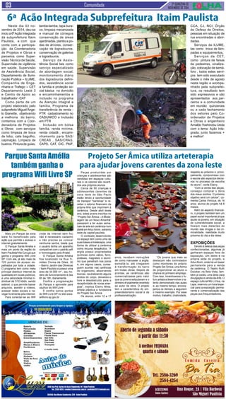 2ª QUINZENA DE 
NOVEMBRO de 2014 Comunidade 
6ª Acão Integrada Subprefeitura Itaim Paulista 
Mais um Parque da zona 
leste foi beneficiado pela 
ação que permite o acesso a 
internet gratuitamente 
O Parque Santa Amélia é 
mais um ponto da região do 
Itaim Paulista/Vila Curuçá que 
ganha o programa Wifi Livre 
SP. Com ele, já são mais de 
120 pontos de acesso es-palhados 
por toda a cidade. 
O programa tem como meta 
principal distribuir internet de 
qualidade em locais públicos, 
a uma velocidade mínima in-dividual 
de 512 kbit/s, sendo 
estável, o que permite baixar 
arquivos, assistir a vídeos, 
acessar redes sociais e na-vegar 
livremente pela internet. 
Para conectar-se ao Wifi 
Peças produzidas por 
crianças e adolescentes são 
vendidas em espaços cultu-rais 
e os valores são reverti-dos 
aos próprios alunos 
Cerca de 50 crianças e 
adolescentes carentes da 
zona leste de São Paulo 
estão tendo a oportunidade 
de transpor “barreiras” e re-ceber 
o retorno financeiro da 
própria Arte que imprimem à 
cerâmica. Desde abril deste 
ano, estes jovens inscritos no 
“Projeto Ser Âmica – A Mode-lagem 
de um Novo Amanhã” 
passaram a ter aulas sema-nais 
de arte em cerâmica num 
ateliê em Artur Alvim, extremo 
leste da capital paulista. 
O conteúdo desenvolvido 
no espaço tem como uma de 
suas bases a Arteterapia, uma 
forma de utilizar a cerâmica 
como recurso terapêutico. “A 
argila possui propriedades 
químicas como cálcio, ferro, 
potássio, magnésio e alumí-nio 
que penetram nos poros 
e, em alguns casos, conse-guem 
auxiliar nas carências 
do organismo, absorvendo 
toxinas, neutralizando alguns 
ácidos do corpo, deixando-o 
livre e desobstruído para a 
receptividade de novas ener-gias”, 
explica Elainy Mota, 
artista plástica e fundadora 
do Projeto Ser Âmica. 
Os alunos, entre 12 a 17 
Neste dia 03 no-vembro 
de 2014, deu-se 
inicio a 6ª Ação Integrada 
da subprefeitura Itaim 
Paulista, e com que 
conta com a participa-ção 
da Coordenadoria 
de Projetos e Obras e 
parceiros como Super-visão 
Técnica de Saúde, 
Supervisão de vigilância 
em saúde, Supervisão 
de Assistência Social, 
Departamento de Ilumi-nação 
Publica – ILUME, 
Companhia de Enge-nharia 
e Trafego – CET 
Departamento Leste 3 
e Centro de Apoio ao 
trabalhador -CAT 
Como parte de um 
projeto elaborado pelo 
subprefeito Miguel Ânge-lo 
Gianette, objetivando 
a melhoria do bairro, 
contamos com a Coor-denadoria 
de Projetos 
e Obras com serviços 
como limpeza de boca 
de lobo, cata bagulho, 
capinação. Limpeza de 
bueiros. Pintura de guias, 
lambe-lambe, tapa bura-co, 
limpeza mecanizada 
e manual de córregos 
conservação de áreas 
ajardinadas, plantio e po-das 
de árvores, conser-vação 
de logradouros, 
conservação de galerias 
e logradouros. 
Serviço de Assis-tência 
Social tais como 
serviço especializado 
de abordagem social, 
monitoramento diário 
dos logradouros defini-dos, 
assistência social 
a família e proteção so-cial 
básica no domicilio 
e encaminhamentos e 
inclusão no programa 
de Atenção Integral a 
família, Programa de 
transferência de renda - 
PTR cadastramento no 
CADUNICO e Inclusão 
em PTR 
Inclusão em bolsa 
família, renda mínima, 
renda cidadã , encami-nhamento 
para SAS/ 
CREAS , SAS/CRAS, 
CAPS, CAT, CIC, PAIF, 
CCA, CJ, NCI, Órgão 
de Defesa de Direitos, 
pessoas em situação de 
rua encontradas e abor-dadas. 
Serviços da ILUME, 
tas como troca de lâm-padas 
e equipamentos, 
Serviços da CET, 
como pintura de faixas 
de pedestres, sinaliza-ção, 
colocação de semá-foro 
, todos estes servi-ços 
tem sido executado 
desde o mês de agosto 
nesta região e acompa-nhado 
pela subprefei-tura, 
os resultado tem 
sido expressivos e são 
apresentados aos par-ceiros 
e a comunidade 
em reunião quinzenais 
ou a cada fechamento 
dos setores pelo Co-ordenador 
de Projetos 
e Obras o engenheiro 
Arnaldo Yoshinobu Ueda 
com o lema: Ação Inte-grada, 
junto fazemos + 
e melhor! 
Parque Santa Amélia 
também ganha o 
programa Wifi Livre SP 
(rede de internet sem fio) 
não é necessário cadastro 
e não precisa se colocar 
nenhuma senha, basta que 
o usuário tenha um aparelho 
compatível com o padrão wifi 
e homologado pela Anatel. 
O Parque Santa Amélia 
fica localizado na Rua Ti-móteo 
Correa de Góes, 30 
– Bairro: Jardim das Oliveiras 
/ Itaim Paulista e possui uma 
área de 34.000 m² , seu ho-rário 
de funcionamento é das 
6h às 18h, diariamente. 
Confira a programação 
do Parque e aproveite para 
usufruir do Wifi Livre 
E confira outros pontos 
do Wifi Livre SP no site:www. 
wifilivre.sp.gov.br 
Projeto Ser Âmica utiliza arteterapia 
para ajudar jovens carentes da zona leste 
anos, recebem instruções 
de como manusear a argila, 
esmaltá-la, até chegarem 
à transformação do barro 
em lindas obras. Depois de 
prontas, as cerâmicas são 
comercializadas pelo valor 
que os jovens estipularam e o 
dinheiro é totalmente revertido 
ao autor da obra. O projeto 
tem a característica do em-preendedorismo 
social e da 
profissionalização. 
“Os jovens que mais se 
destacam são contratados 
como monitores do próprio 
Projeto Ser Âmica, uma forma 
de proporcionar ao aluno a 
chance do primeiro emprego. 
Com isso, incentivamos o fu-turo 
artista a desenvolver o ta-lento 
demonstrado nas aulas 
e, ao mesmo tempo, encora-jamos 
os demais a seguirem 
o mesmo exemplo. Por esse 
motivo, trabalho, criatividade, 
respeito ao próximo e, princi-palmente, 
compromisso com 
a escola são aspectos decisi-vos 
no processo de escolha 
do aluno”, conta Elainy. 
“Com a venda das peças, 
consegui comprar o tênis 
dos meus sonhos. O próximo 
objetivo será um celular”, co-menta 
Carlos Vinícius, de 14 
anos, alunos do projeto há 6 
meses. 
Além do aspecto financei-ro, 
o projeto também tem um 
papel social importante já que 
ajuda os jovens, em situação 
de vulnerabilidade social, a 
ficarem mais distantes do 
mundo das drogas e da cri-minalidade, 
realidade muito 
próxima do dia a dia deles. 
Exposições 
Devido à beleza das peças 
confeccionadas, algumas já 
ganharam espaços fixos de 
exposição. Um deles é na 
própria sede do projeto, e 
Artur Alvim, onde há um bazar 
permanente para a venda 
da cerâmica. O Teatro Ruth 
Escobar, na Bela Vista, tam-bém 
já cedeu uma área para 
divulgação e venda da Arte. O 
espaço cultural Mo Li Hua, na 
Lapa, reservou um local espe-cial 
para a exposição perma-nente 
e comercialização das 
peças aos frequentadores. 
 