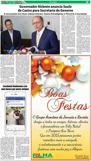 2ª QUINZENA DE
DEZEMBRO de 2014
Variedades
O governador Geraldo
Alckmin anunciou nesta se-
gunda-feira, 15, a criação da
Secretaria de Governo. Saulo
de Castro Abreu Filho será
o titular da nova pasta, que
terá como foco acompanhar
os projetos estratégicos do
governo.
Asecretaria terá duas sub-
secretarias: Ações Estratégi-
cas e Parceria e Inovações.
A primeira terá como missão
acompanhar o ritmo de proje-
tos e obras do governo esta-
dual, bem como monitorar o
cronograma de execução e o
valor de contratos.
“Com a criação da Se-
cretaria de Governo, esta-
mos extinguindo a de Gestão
Pública, cujas atribuições
Governador Alckmin anuncia Saulo
de Castro para Secretaria de Governo
A nova pasta terá duas subsecretarias: Ações Estratégicas e Parceria e Inovações
serão divididas entre a de
Planejamento e a de Governo.
Estamos atravessando um
novo momento, que exige efi-
ciência no cumprimento das
políticas públicas, na entrega
de obras e na formulação de
aprimoramentos das políticas
públicas”, explicou Alckmin.
“O doutor Saulo de Castro
Abreu Filho tem vasta experi-
ência e fez um extraordinário
trabalho à frente da Secretaria
de Logística e Transportes”,
completou o governador.
A Unidade de Parceria
Público Privada, hoje na Se-
cretaria de Planejamento,
passa a integrar a Secretaria
de Governo. Caberá à pasta
fomentar parcerias com o
setor privado e organizações
sociais, o que permitirá ao
Estado ampliar sua capaci-
dade de investimento sem
aumentar a pressão sobre os
recursos do tesouro estadu-
al. Com a desaceleração da
economia, os próximos anos
apontam para uma situação
fiscal que exigirá o máximo
de criatividade da adminis-
tração pública para garantir a
continuidade dos programas
e ações do Governo.
Para reforçar seu papel
na atração de investimentos
privados, a Secretaria de
Governo contará com a ex-
periência das agências regu-
ladoras do Governo, que a ela
ficarão vinculadas: a Artesp
(Agência Reguladora de Ser-
viços Públicos Delegados de
Transporte do Estado de São
Paulo) e a Arsesp (Agência
Reguladora de Saneamento
e Energia).
Também ficará ligada à
secretaria a Corregedoria Ge-
ral da Administração (CGA).
Alckmin anunciou ainda a
extinção da Secretaria de
Gestão Pública, cujas fun-
ções serão assumidas pela
Secretaria de Planejamento
e Desenvolvimento Regional.
Saulo de Castro Abreu
Filho é mestre em Direito
pela Pontifícia Universidade
Católica (PUC) e atuou como
professor na mesma uni-
versidade. É procurador de
Justiça desde 1987. Depois
de assumir várias comarcas
em cidades do interior e da
Grande São Paulo, passou a
titular do 1º Tribunal do Júri
da Capital.
Foi corregedor geral da
Administração do Governo
do Estado de São Paulo
(1995-2000), presidente da
Fundação Estadual do Bem-
-Estar do Menor (Febem),
atual Fundação Casa (2001),
secretário da Segurança Pú-
blica (2002-2006) e secretário
de Logística e Transportes
(2011-2014). Em 2014, foi
nomeado secretário-chefe da
Casa Civil.
O Facebook está final-
mente recebendo algumas
funções para ajudar você a
encontrar não apenas pes-
soas e páginas, mas também
posts específicos do passado.
No exemplo acima, se você
procurar pelo casamento de
sua amiga Jessica, o app vai
buscar posts com as palavras-
-chave “Jessica” e “casamen-
to” e, com sorte, retornar o
resultado que você procura.
É estranho pensar que isso
não existia até agora.
Além disso, o graph search
do Facebook também está
disponível nas plataformas
Facebook finalmente cria
uma busca por posts antigos
móveis. A partir de agora,
você poderá procurar por
amigos de seus amigos que
trabalham em determinada
empresa sem precisar ir até
um computador para fazer
esta busca.
Busca básica por pala-
vras-chave em post não é
um negócio tão complicado
assim. Talvez você não queira
se deparar com besteiras pos-
tadas há um milhão de anos,
mas para aqueles que não
têm tanta vergonha assim, o
passado está mais próximo do
que nunca.
 